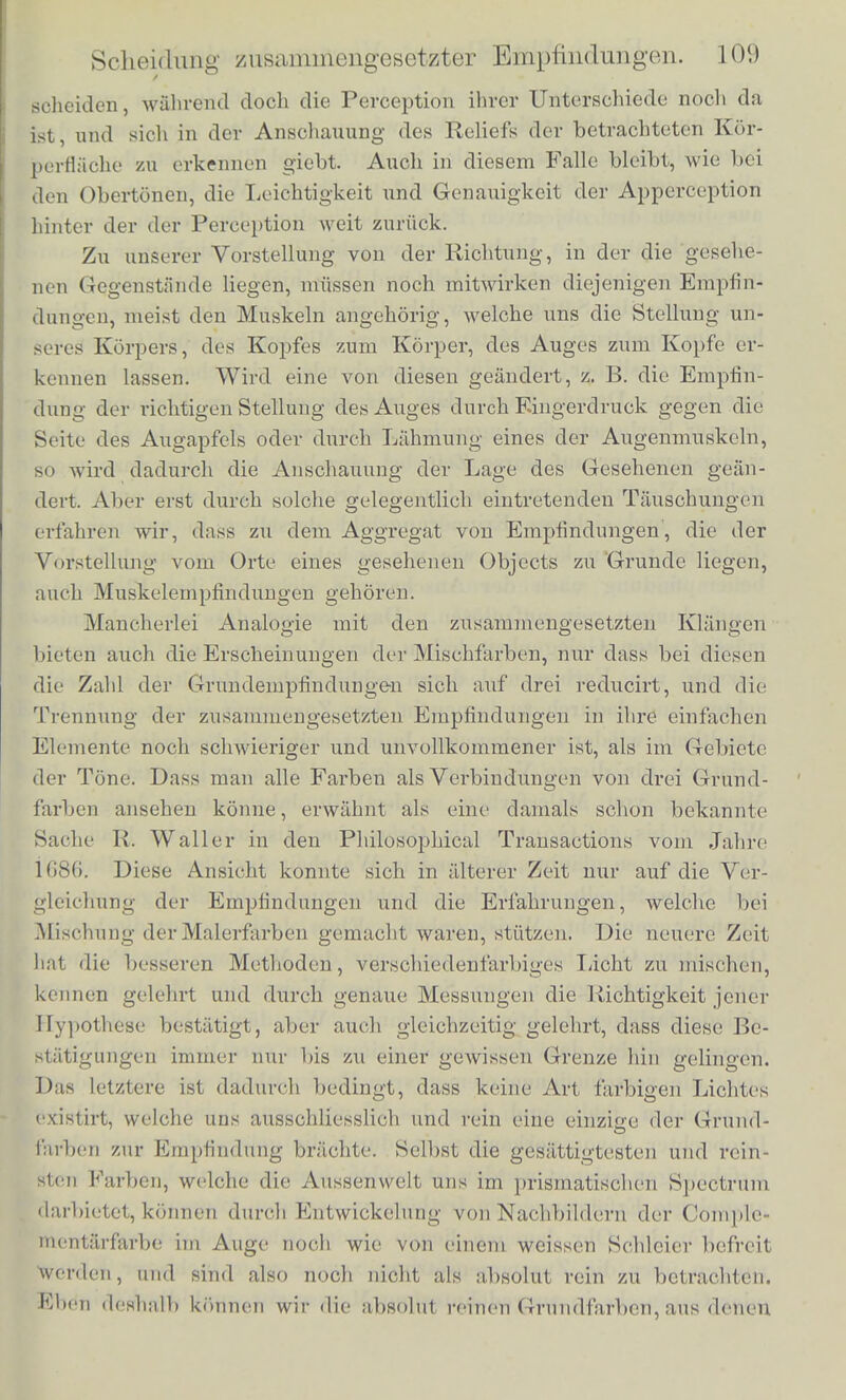 zur Kunst des Weinsehmeokens gehort, uni freinde Kjnmifichungeft zu entdeeken, ist in allon Weinliindern bekannt. Fur den Gerucb gilt Aelinliclies; ja selbst Geschmaeks- und Geruchsempiindungen konnen sicli zu einem Ganzen vcrbindcn. Wir machen uns beun alltaglichen Gebrauche unserer Zunge durchaus nicht klar, dass das Eigenthumliche von vielen Speisen und Getriinken, z. B. Essig oder Wein aucb auf Geruchsempfindungen beruht, indem deren Diimpfe voin Scblund in den hinteren Tbeil der Nase eintreten. Erst Per- sonen, denen der Geruchssinn feblt, zeigen uns, eine wie wesent- liche Rolle er auch beim Scbmecken spielt, indem bei solehen audi die Beurtheilung der Speisen vielfiiltig mangelbaft ist, wit- es iibri- gens Jeder an sicb erfabren kann, wiibrend er einen starken Scbnupfen bei reiner Zunge hat. Wenn unsere Hand unversebens an einem kalten und glatten Metallstiick entlang streift, glauben wir leicht, uns nass gemacbt zu haben. Dies zeigt, dass die Tastempfindung des Nassen zusam- mengesetzt ist aus der des widerstandlosen Gleitens und der Kalte, welche in dem einen Fade das Metall wegen seiner guten Warme- leitung, im andern Falle das Wasser wegen seiner Verdunstungs- kalte und grossen Warmecapacitat bervorbringt. Dass wir Beides am Nassen wahrnehmen, konnen wir, wenn wir uns besinuen, wobl erkennen, dass aber das eigenthumliche Gefiibl des Nassen in der That ganz aufgebt in diese beiden Empfindungen, lehrt uns erst die genannte Tauschung. Die Erfindnng des Stereoskops bat gelehrt, dass die Anschauung der Tiefendimension des Gesichtsfeldes, das heisst der verscbiedenen Entfernung, in der die Objecte und Hire Theile sioh vora Auge des Beschauers befinden, wesentlich berubt auf der gleiebzeitigen Per- ception zweier etwas verschiedener perspectivisdu'v Bilder derselben in den beiden Augen des Beobaebters. Bei hinreichend grosser Verschiedenheit der genannten beiden Bilder ist es auoh nichl scbwer beide als getrennt wahrzunehmen. Wenn wir z. B. einen fernen Gegenstand h'xiren und einen unserer Finger vorschieben, so selien wir zwei Bilder des Fingers vor dem Hintergrunde ersohei- nen, deren eines fortfallt, wenn wir das reohte Auge schliessen, wiilnvnd das andere dem linken angehort. Wenn aber die Unter- schiede nach der Tiel'e verlialtnissmassigklein Bind, und daher auch die Unterscliiede der beiden perspectiviscben Bilder auf unseren Netzhiiuten gering ausfallen,so gehort grosse Uebung andSicherheit in der Beobachtung von Doppelbildern dazu diese von einandcr zu