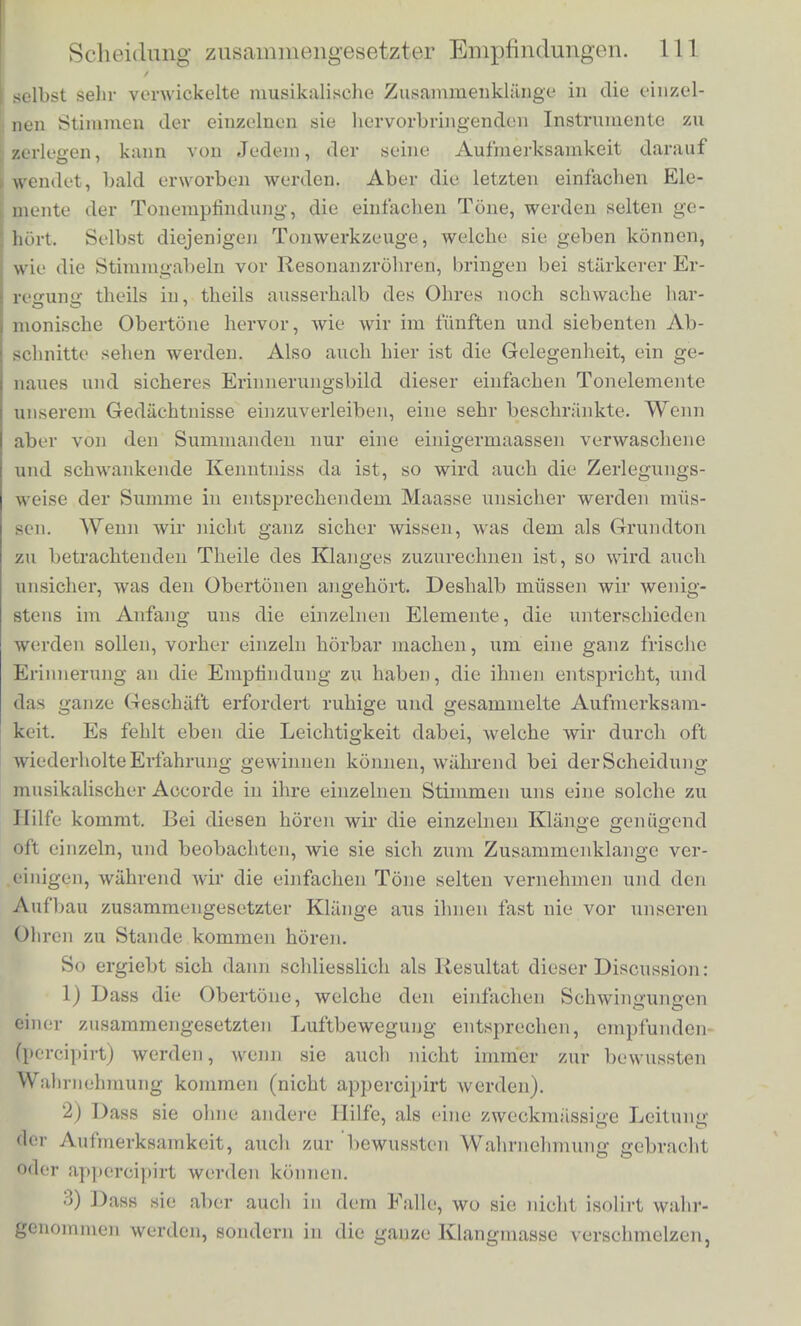 alio andercn Farben ohne Ausnahine zu misehen sein wiirdon, objectiv nicht herstellen. Wir wissen nur, dass sich unter don Spectralfarben Scharlachroth,, Spangriio und Blauviolett ihuen von alien objectiven Farben am meisten nahern. Wir konnen deshalb ans diesen drei objectiven Farben bei weitem die raeisten gewohn- lich vorkommenden Farben der verschiedenon Naturkorper zusam- mensetzen, aber spectrales Gelb und Blau nicht in dem vollkomme- nen Grade der Sattignng, wolchen sie iin Zustande grosster Rein- beit im Spectrum darbieten. Unsere Miscbungen sind immer ein wenig weisslicher, als die entsprechenden einfachen Farben des Spectrum. Daraus folgt, dass wir die einfachen Elemente aller unserer Farbenempfindungen im absolut reinen Zustande nie, oder wenigstens nur auf kurze Zeit bei einzelnen besonders dazu ange- stellten Versuchen zur Anscbauung bringen, und also auch kein genaues und sicheres Eiinnerungsbild derselben in unserem Ge- dachtniss tragen konnen, wie wir es baben mussten, um jede Far- benempfindung nach der Anscbauung sicher in ihre Elementar- empfindungen rein aufzulosen. Dazu kommt, dass wir verhSltniss- massig selten Gelegenheit baben, den Vorgang einer Zusammen- setzung von Farben und deren scbliessliches Resultat zu beob- achten, und dadurch zu lernen in dem Zusammengesetzten die Be- standtheile wieder zu erkennen. Ja es scheint mir besonders charak- teristisch fur diesen Vorgang zu sein, dass man gestiitzt auf die Misehung von Malerfarben, anderthalb Jahrhunderte lang, von Waller bis auf Goethe, im Grun eine Mischimg von Blau und Gelb zu sehen glaubte, wahrend in Wabrheit das Blau des Himmcls und Schwefelgelb, als farbige Lichter und nicht als Pigmente mit einander gemischt, Weiss geben. Eben dahin gehort die heftige Opposition Goethe's, der auch nur die Misehung der Pigmcnt- farben kanute, gegen den Satz, dass Weiss eine Misehung ver- sc,hiedenfarbi<>-en Lichtes sein konne. Wir diirfen hiernach kaum O daran zweifeln, dass dem Gesichtssinne von vorn herein die Fahig- keit, die verschiedenen elementaren Bestandtbeile der Emptindung zu scheiden, feblt, und dass das Wenige, was beim ausgebildeten Beobachter davou vonhanden ist, durch die gelegentlicb gemachteri Erfahrungen erlangt worden ist, wobei denn namentlich auch falsc-h ausgelegte Erfahrungen zu Trrtlnimern verleiten konnen. Fiir das Ohr dagegen liegen einem jeden Individuum Erfah- rungen liber die Zusammensetzung zweier odor mehrerer Kh'ingc oder Geriiusche in ausgedehnlestem Maasse vor, und die Fahigkeit, »