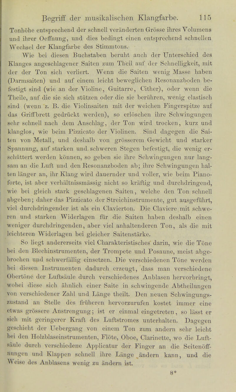 Tone verschmelzen konnen in einen Klang, dessen Klangfarbe dann merHioh abwcicht von der seiner beiden Theiltdne, dass also in der That die Existenz eines neuen Obertons die Klangfarbe veriindert. Dadurch offnet sich uns ein Weg urn dem bisher durchaus rathsel- haften Wesen der Klangfarbe und den Ursachen ihrer Unterschiede auf den Grund kommen zu konnen. Zunachst ist indessen zu bemerken, dass man bisher im Allge- meinen geneigt war alle moglichen verschiedenen Eigenthiimlich- keiton der Klange, welche nicht gerade deren Starke und Tonhohe betrafen, der Klangfarbe zuzuschreiben, was auch insofern richtig war, als der Begriff der Klangfarbe selbst eben nur negativ definirt werden konnte. Eine leiehte Ueberlegung zeigt nun aber, dass manche von diesen Eigenthiimlichkeiten der Klange von der Art und Weise abhangen, wie die Klange anfangen und enden. Die Arten des Anklingens und Ausklingens sind ja zum Theil so clia- rakteristiseh, dass sie fur die menschliche Stimme durch eine Reihe verschiedener Buchstaben bezeichnet werden. Es gehoren hierher namentlich die explosiven Consonanten P, D, G und P,T,K. Diese Buchstaben werden gebildet, indem entweder die verschlossene Mundhohle geoftnet oder die geoftnete verschlossen wird. Bei JB und P liegt der Verschluss zwischen den Lippen, bei D und T zwi- schen Zunge und Oberziihnen, bei 6r und K zwdschen Zungenn'icken und Gaumen. Die Reihe der Mediae _Z?, Z), G unterscheidet sich von der der Tenues P, T, K dadurch, dass bei ersteren die Stimm- ritze zur Zeit der Oeffnung des Verschlusses schon hinreichend vei- engt ist, uni tonen zu konnen, oder um wenigstens das Luftgerausch der Fliisterstimrae hervorzubringen, dass bei den Tenues dagegen die Stimraritze erweitert ist und nicht tonen kann. Die Mediae sind deshalb vom Stimmton begleitet; dieser kann sogar, weim sie die Sylbc anfangen, schon einen Augenblick vorher einsctzon, und wenn sie die Sylbe schliessen, noch einen Augenblick langer dauernj als die Oelfnung des Mundes, weil etwas Luft auch noch in die vert schlossene Mundhohle eingetrieben werden und die Ansprache dor Stiiniiil>;iii(ler im Kclilkopfe unterhalten kann. Wegen der vcrcng- tcn Stimmritze ist der ZuHuss der Luft massigcr, das Luftgerausch deshalb weniger schai'f als bei den Tenues, welche mit geofthcter Stiminritze gcsprochen Averden, so dass eine grosse Menge Luft aufl dom Brustkasten auf einmal hervousturzen kann. Dabei wechselli sehr schnell die liesonanz der Mundhohle, deren grossen Einflusa wir Spatter bei den Voealen genauer kennen lernen werden, ihre