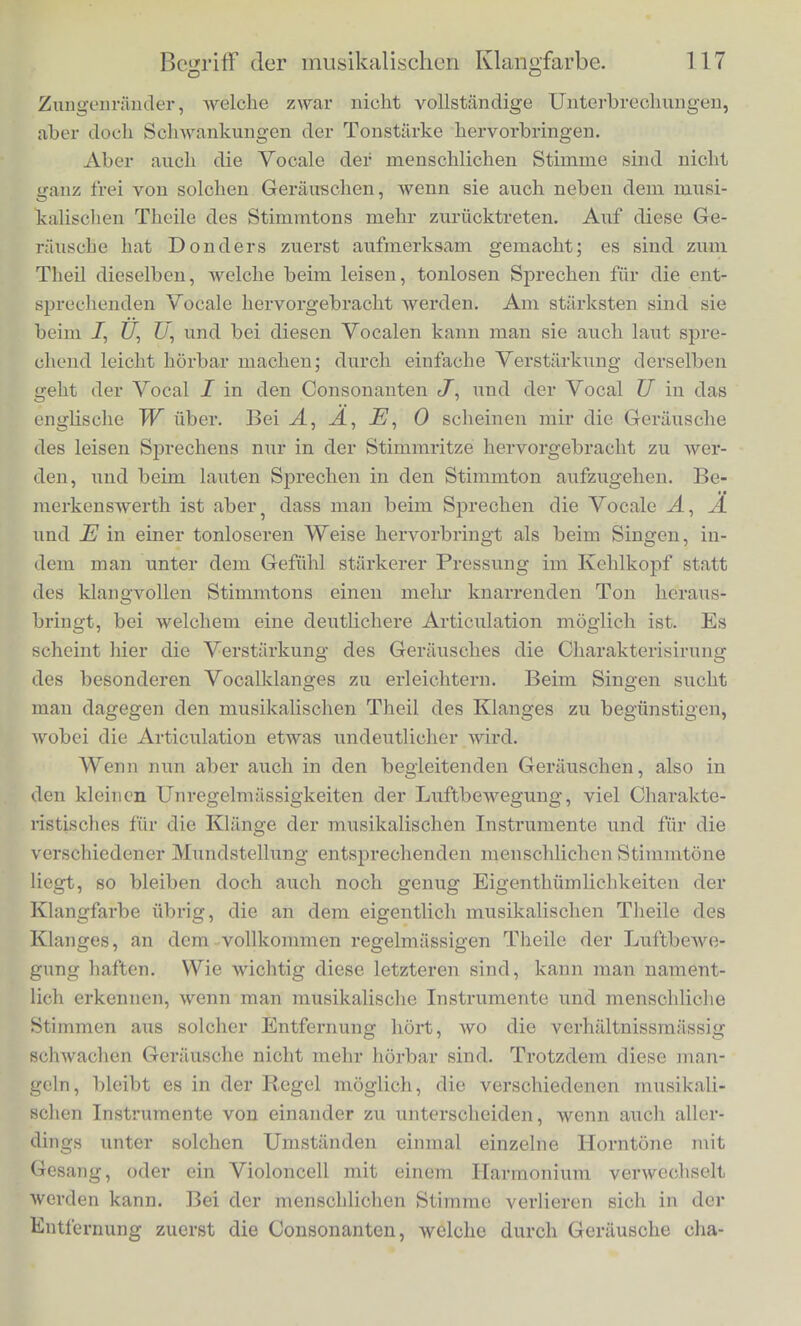 Diese Beispiele niogen genugen urn zu zeigen, wie gewisse charakteristische Eigenthiimlichkeiten des Klanges mancher Jnstru- mente abhangen von der Art, wie ihr Klang beginnt und wieder aufhort. Wenn wir im Folgenden von musikalischer Klang- farbe rcden, sehen wir zunachst von diesen Eigcntlu'imlichkeiten des Anfangs und Endes ab, und beriicksichtigen nur die Eigentliiim- liohkeiten des gleichmassig andauernden Klanges. Aber auch wenn ein Klang mit gleieher oder veranderlieher Starke andauert, mischen sicb ibm bei den meisten Methoden sei- ner Erregung Gerausche bei als der Ausdruck kleinerer oder gros- serer tlnregebuassigkeiten der Luftbewegung. Bei den durch einen Luftstrom untefhaltehen Klangen der Blasinstrumente hort man raeistentheils mehr oder weniger Sausen und Ziscben der Luft, die sicb an den scharfen Rande'rn der Anblaseoffnung bricbt. Bei den mit dem Violinbogen gestrichenen tonenden Saiten oder Staben und Flatten hort man ziemlicli viel Reibegerausch des Bogens. Die Haafe, mit denen clieser bespannt ist, sind wobl nie ganz frei von vielen, wenn auch selir kleinen Unregelmassigkeiten, der harzige tJeberzug ist nicbt absdlut gleichm'assig verbreitet, audi treten wobl kleine Ungleichmassigkeiten in der Fiibrung des Bogens durch den Arm, in der Starke des Druckes ein, welche auf die Bewegung der Saite von Einfluss sind, so class der Ton eines schleehten Instru- ments oder eines ungeschickten Spielers wegen dieser Unregelmas- sigkeiten rauh, kratzend und veranderlich ausf-illt. Ueber die Be- schaffenheit der diesen Gerauschen entsprecliendcn Luftbewegunucn und Gehoremptindungen konnen wir erst spater sprechen, wenn wir den Bcgriff der Schwebungen erortert liaben. Gewohnlich sucht man, wenn man MuMk hurt, diese Gerausche zu uberhoren, man ab- Btrahirt absichtlich von ihnen, bei m'ilierer Aufmerksamkeit jedoeh hort man sie in den meisten durch Blasen und Streichen liervorgc- brachten Klangen sehr deittlich. Bekanntlich werden auch viele Consonantcn der menschlichen Sprache durch solchc anlialtende Gerausche charakterisirt, wie JP, W, #, Sz, englisch Th, J, Ch. Bei einigen wird der Klang durch Zitterungen der Mundtheilc noch unregelinassiger gemacht, wie beim It und L. Beim jR wird der Luftstrom durch Zittern des weichen Gaumens oder der Zungen- spitzc periodisch ganz unterbrochen, und wir bekommen dadurch einen intermittirenden Klang, dessen eigentlriimliehe knarrende Bc- seliaftenheit eben durch diese Intermissionen hcrvorgebraclit wird. Beim L sind es die vom Luftstrom bewegten schlaffen seitlichen