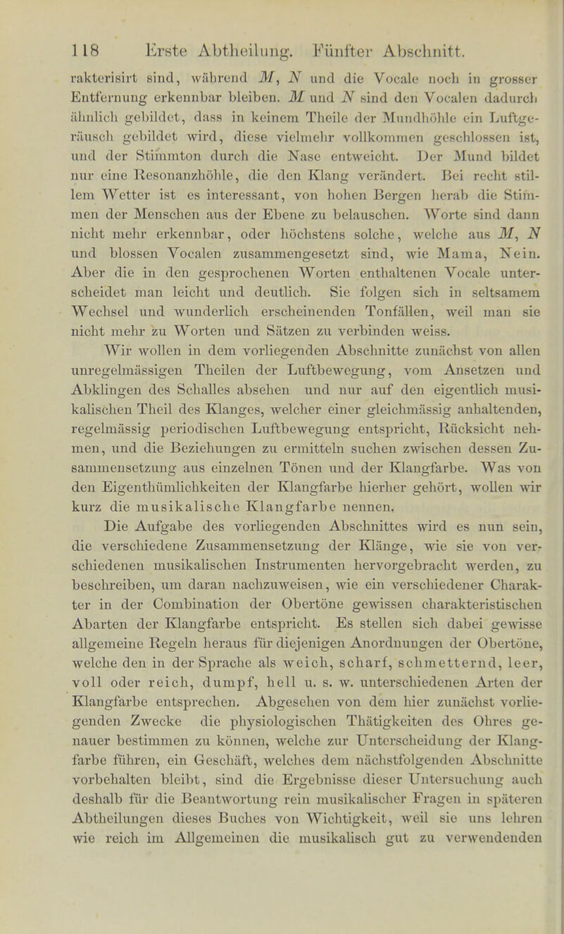 Zungvnrander, welche zwar nicht vollstiindige Unterbrechungen, aber dock Schwankungen der Tonstarke bervorbringen. Aber audi die Vocale der menscblichen Stimme sind nicht ganz frei von solchen Gerauschen, Avenn sie auch neben dem musi- kaliscben Tbeile des Stimmtons mebr zuriicktreten. Auf diese Ge- rausofie hat Donders zuerst aufmerksam gemacht; es sind zum Theil dieselben, welche beim leisen, tonlosen Sprechen fur die ent- sprechenden Vocale hervorgebracht werden. Am stiirksten sind sie beim 7, U, £/, und bei diesen Vocalen kann man sie auch laut spre- chend leicht horbar machen; durch einfache Verstarkung derselben geht der Vocal / in den Consonanten c7, und der Vocal U in das engbsche W fiber. Bei A, A, E, 0 scheinen mir die Geriiusche des leisen Sprechens nur in der Stimmritze hervorgebracht zu wer- den, und beim lauten Sprechen in den Stimmton aufzugehen. Be- merkenswerth ist aber} dass man beim Sprechen die Vocale A, A und JE in einer tonloseren Weise hervorbringt als beim Singen, in- dem man unter dem Gefiihl starkerer Pressung im Kchlkopf statt • U s klangvollen Stimmtons einen mehr knarrenden Ton hcraus- bringt, bei welchem eine deutlichere Articulation moglich ist. Es scheint bier die Verstarkung des Geriiusches die Charakterisirung des besonderen Vocalklanges zu erleichtern. Beim Singen sucht man dagegen den musikalischen Theil des Klanges zu begiinstigen, wobei die Articulation etwas undeutlicher wird. Wenn nun aber auch in den begleitenden Gerauschen, also in den klciiien Unregclmfissigkeiten der Luftbewegung, viel Charakte- ristisches Mr die Kliinge der musikalischen Instrumente und fiir die verschiedener Mimdstellung entsprechenden menscblichen Stimmtone liegt, so bleiben doch auch noch genug Eigenthiimlichkeiten der Klangfarbe ubrig, die an dem eigentlich musikalischen Theile des Klanges, an dem vollkommen regelmiissigen Theile der LuftbeAve- gung haften. Wie wichtig diese letzteren sind, kann man nament- Kch crkeniicii, wenn man musikalische Instrumente und menschliclie Stimmen aus soldier Entfernung hort, avo die verhiiltnissmassig scliAvaclien Gerausche nicht mehr horbar sind. Trotzdem diese man- gcln, bleibt es in der Regel moglich, die verschiedenen musikali- schen Instrumente von einander zu unterscheiden, wenn auch aller- dings unter solchen Umstanden einmal einzelne Horntone mit Gesang, oder ein Violoncell mit einem Harmonium verwechselt Averden kann. Bei der menschlichen Stimme verlieren sich in der Entfernung zuerst die Consonanten, welche durch Gerausche cha-