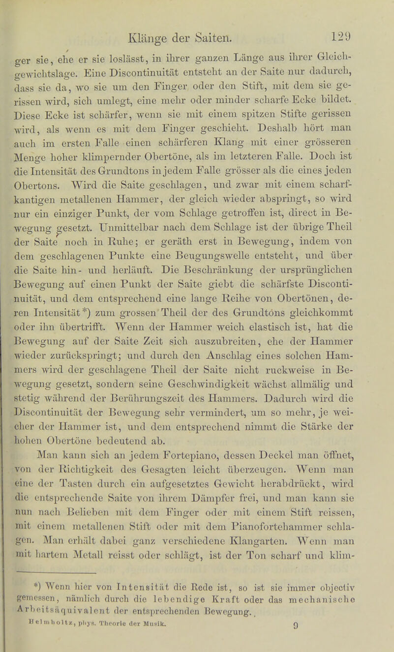 lichen musikalischen Instrumenten gehoren hierher das Fortepiano, die Harfe', Guitarre, Cither, von den physikalischen das Mo- nochord, eingerichtet zur genaueren Untersuchung der Gesetze dor Saitenscliwingungen; auch ist das Pizzicato der Streichinslru- mcnte hierher m rechnen. Dass die geschlagenen and gerissenen Saiten Klange mit einer grossen Menge von Obertonen geben, ist schon friiher erwahnt worden. Fur die gerissenen Saiten haben wit den Vortheil eine ausgebildete Theorie ihrer Bewegung zu besit- zen, aus der sich die Starke ilirer Obertone unmittelbar ergiebt. Schon im ydrigen Abschnitte haben wir einen Theil der Folgerun- §m aus dieser Theorie rait der Erfahrung vergliehen and damit iibereinstiraraend gefunden. Eine ebeuso vollstandige Theorie lasst sich fur den Fall aufstellen, wo eine Saite mit einem harten scharf- kantigen K&rper in einem ihrer Punkte geschlagen wordeti ist. Weniger einfach ist das Problem, wenn weiche elastische Hammer, wie die des Claviers, die Saite treffen, doch lasst sich eine Theorie der Bewegung der Saite auch fur diesen Fall geben, weiche wenig- stens die wesentlichsten Ziige des Vorganges urafasst and fiber die Starke der Obertone Rechenschaft giebt*). Die Starke der Obertone im Klange einer angeschlagenen Saite hangt im Allgemeinen ab: 1) von der Art des Anschlags, 2) von der Stelle des Anschlags, 3) von der Dicke, Steifigkeit und Elasticitat der Saite. Was zuniichst die Art des Anschlags betrifft, so kann die Saite entweder gerissen werden, indem man sie rait dera Finger oder einem Stifte (Plectrum, Ring der Citherspieler) zur Seitc zieht, und dann ldslasst. Es ist diese Art, den Ton zu erregen, bei einer grossen Zahl alter und neuer Saiteninstrumente gebrauchlich. Un- ter den modernen nenne ich nur Harfe, Guitarre und Cither. Oder die Saite kann geschlagen werden mit einem hammerartigen Korper, wie es beim Fortepiano und seinen altercn Abarten, dem S]»inett u. s. w., geschieht. Ich habe schon oben bemerkt, dass die Starke und Zahl der hohen Obertone desto bedeutender ist, je melir und je scharfere Discontinuitaten die Art der Bewegung zeigt. Dies bedingt nun auch den Uhterschied bei versobiedener Erregungs- weise einer Saite. Wcnn die Saite gerissen wird, entfernt der Fin* *) Siehe Beilage Nro. V.