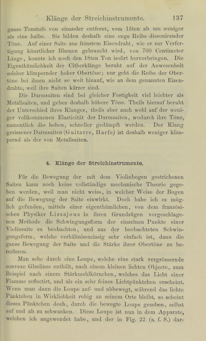 wiirde etwa entsprechen der Gegend des g\ die ersten beiden Ober- tone Bind hier sehr stark, der vierte Ton ist schwach. Die dritte Columne entspricht den tieferen Saiten vom d an aborts- die ersten vicr Partialtone sind kraiftrg da, der fiinfte schwacher In der folgenden Columne Avird der dritte Partialton starker als der zweite, was an den Klangen des von mir untersuchten Fliigels nicht mehr vorkommt. Bei dem ganz harten Hammer werden endHch der dritte und vierte Ton gleich stark, und die starksten von alien Es ergiebt sich aus den in der Tabelle zusammengestellten Berech- nungen, dass bei den Clavierkliingen der mittleren und tieferen Octaven der Grundton schwacher ist als der erste oder selbst als die beiden ersten Obertone. Es lasst sich dies auch duroh den sehon erwahnten Vergleicli mit den gerissenen Saiten bestatigen. Auf die- sen ist der zweite Ton etwas schwacher als der erste; der letztere, der Grundton, ist aber in dem Klange viel deutlicher, wenn man eme Claviersaite mit dem Finger reisst, als wenn man sie mittels der Taste anschlagt. Obgleich es also, wie die Mechanik der hoheren Octaven der Claviere zeigt, moglich ist einenKlang hervorzubringen, in welchem der Grundton iiberwiegt, bat man es doch vorgezogen, den Anschlag der tieferen Saiten so einzurichten, dass die Obertone bis zum funf- ten oder secbsten Tone deutlicb bleiben, und der zweite und dritte sogar starker als der erste werden. Endlich hat, wie ich oben erwahnt habe, auch die Dicke und das Material der Saiten Einfluss auf die Klangfarbe. Es konnen sich namentlich auf sehr steifen Saiten keine sehr hohen Obertone bilden, weil solche Saiten nicht leicht in sehr kurzen Abtheiluno<,n entgegengesetzte Biegungen annehmen. Man bemerkt dies leicht, wenn man auf dem Monochord zwei Saiten von verschiedener Dicke' aufzieht, und ihre hohen Obertone hervorzubringen sucht. Dies ge- lingt auf der diinneren viel besser als auf der dickeren. Urn hohe Obertone hervorzubringen, sind Saiten von ganz feinem Draht, wie ihn die Posamentiere zumBespinnen brauchen, am vortheilhaftestcn, und wenn man eine Anschlagsweise braucht, welche hohe Obertone' hervorzubringen geeignet ist, zum Beispiel mit einem Metallstift die Saite schliigt oder reisst, hort man dies auch dem Klange an. Die viclen hohen Obertone, die einander in der Scala sehr nahe Uegen, geben namlich das eigenthumlich hohe, unharmonische Geriiusch, welches wir mit dem Wortc ;;Klimpern zu bezeiohnen pflegen. Vom 8ten Partialtone an liegen dicse Tone urn weniger als einc