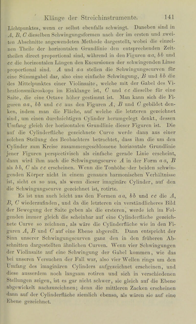 in verschiedcnen Lagen erblickt. 1st das Verhiiltniss der Sohwin- gungszahlen des beobacbteten Korpers und der Gabel aber zu ab- Aveichend von einem durch kleine ganze Zahlen darstellbaren Ver- h;'iltnisse, so gesohjeht die BeAvegung der Curven zu schnell, als dass das Auge ihnen folgen konnte, und es venvirrt sich dann alles. Soil das Vibrationsmikroskop benutzt werden zurUntersuchung der Bcwegung einer Violinsaite, so muss man den renYc tiitcn Licht- punkt an dieser anbringen. Zu dem Ende schwiirzt man zunachst die betreffende Stelle der Saite mit Tinte, reibt sie, wenn sie trocken ge- Avorden ist, mit Klebwachs ein und pulvert etAvas Starkmehl fiber, von dem einige Kornchen haften bleiben. Die Violine wird dann dem Mikroskope gegeniiber so befestigt, dass die Saiten vertical stehen, und man durch das Mikroskop blickend den Lichtreflex eines der Starkmehlkugelchen deutlich sieht. Den Bogen fiihrt man den Zinken der Stimmgabcl parallel iiber die Saite; dann schwingt jeder Punkt der Saite horizontal, und der Beobachter sieht bei gleichzei- tiger Bewegung der Stimmgabel die eigenthiimlichen Schwingungs- curven. Zur Beobachtung babe ich die a-Saite der Violine benutzt, Avelche ich etwas hoher auf b' stimmte, so dass sie gerade zwei Octaveu holier Avar als die Stimmgabel des Apparats, Avelche B gab. In Fig. 23 sind Schwingungscurven abgebildet, wie sie durch das Vibrationsmikroskop erscheinen. Die gerade Horizontallinie Fig. 23. a der Figuren a a, bb und cc stellt die scheinbare Bahn des beobach- teten Lichtpunktes dar, ehe cr selbst in ScliAvingung versetzt ist, die Curven und Zickzacklinien derselben Figuren dagegen die Babn des