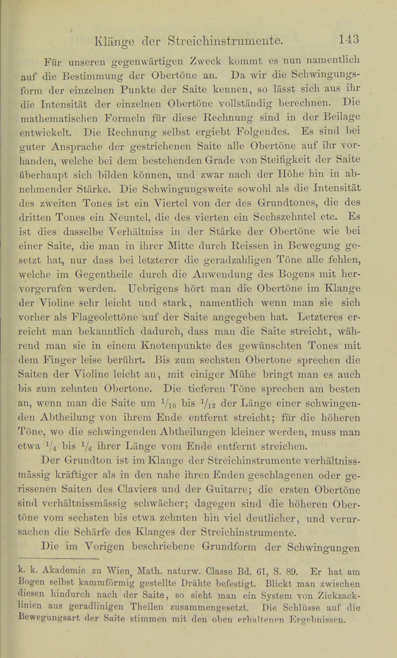 Die Figuren 23 B und C geben direct die Schwingungsform fur die Mitte einer Violinsaite, wenn der Bogen gut fasst, und der Grundton der Saite voll und kraftig zum Vorsclieiu kommt. Man sieht leicht, dass diese Schwingungsform sicli wesentlich unterschei- det von der in Fig. 23 A dargestellten Form einer einfachen Schwin- gung. Mehr gegen die Enden der Saite zu wird die Schwingungs- figur die nachstehende der Fig. 24 A, und zkar verhalten sich die beiden Abschnitte je einer Welle a/3 und /3y zu einander, wie die Fig. 24. beiden Stiicke der Saite, welche zu beiden Seiten des beobachteten Punktes gelegen sind. In der Figur ist das Verhaltniss 1 : 3, wie es sicb findet x/4 vom Ende der Saite entfernt. Ganz gegen das Ende der Saiten hin wird die Form wie Fig. 24 B. Die kurzen Stiicke der Figur werden dabei so liclitschwach, weil in ilinen die Geschwindigkeit des hellen Punktes sehr gross ist, dass sie oft dem Auge entscbwinden, und nur die langen Linienstucke stehen bleiben. Diese Figuren geben zu erkennen, dass jeder Punkt der Saite sich zwisclicn den Endpuukten einer ScLwingung mit constanUT Geschwindigkeit hin- und herbewegt. Fiir den Mittelpunkt ist die Geschwindigkeit, mit der er aufsteigt, gleich der, mit der er absteigt. Wird der Violinbogen nahe dem rechten Ende der Saite absteigend gebraucht, so ist auf der rechten Halfte der Saite die Geschwindig- keit des Absteigens kleiner als die des Aufsteigens, desto mehr, je naher- man dem Ende kommt. Auf der linken Halfte der Saite ist es umgekehrt. An der Stelle, wo gestrichen wird, scbeint die Ge- schwindigkeit des Absteigens gleich zu sein der des Violinbogens. Wahrond des grosseren Theiles jeder Schwingung haftet hier die Saite an dem Violinbogen, und wird von ihm mitgenommen; dann reisst sie sich plotzlich los und springt schnell zuruck, urn sogleich wieder von cinem anderen Punkte des Bogens gefasst und mitge- nommpn zu werden*). *) Die mer beschriebenen Thatsachen geniigen, utn die Bewegung der gestrichenen Saite vollstiindig festzustellen. Siebe Beilage Nro. V. Eine neue viel einfacbere Methode, die Schwingungsform der Violine zu beob- aebten, ist von Hcrrn Clem. Neumann angegeben in Sitzungsber. d.