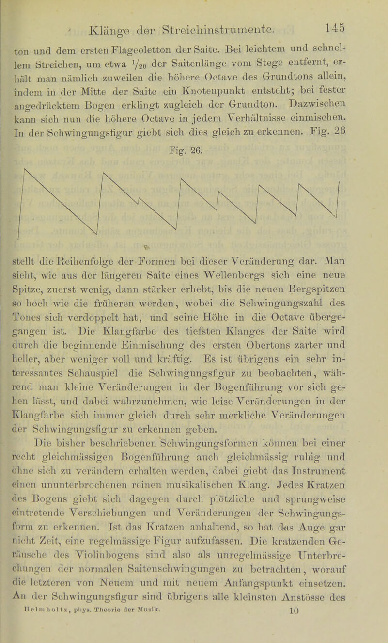 von Violinsaiten ist wenigstens in ihren wesentliohen Ziigen ziem- lich unabhiingig von dor Stelle, wo die Saite gestrichen wird, wcim nur uberhaupt die Saite gut anspricht; sie yerandert sich durchaufl nicht in der Weise, wie die Scliwingungsfonn einer gerissenen odet geschlagenen Saite nach der Stelle des Anschlags sich andert. Doeh machen sich kleine Unterschiede in der Schwingungsfigur merklich, welche von der Stelle des Streicheus abhiingen. Gewohnlich zeigen niiinlich die Linien der Schwingungsfigur kleine Krauselungen, wie in Fig. 25, deren Zacken an Breite und Hohe zunehmen, je mehr Fig. 25. sich der Bogen vom Ende der Saite entfernt. Wenn man in einem dem Stege benachbarten Knotenpunkte eines der hohen Obertone die Saite anstreicht, so lassen sich diese Krauselungen einfach dar- auf reduciren, dass von der bisher beschriebenen normalen Saiten- bewegung alle diejenigen Tone wegfallen, welche in dem gestriche- nen Punkte einen Knotenpunkt haben. Wenn die Beobachtung der Schwingungsform in einem der iibrigen zugehorigen Knotenpunkte des tiefsten ausfallenden Tones angestellt wird, sieht man nichts von jenen Krauselungen. Also wenn man zum Beispiel uni V? &er Sai- tenlange vom Stege entfernt streicht, und in G/1 oder 5/7 oder 4/t ctl'- beobachtet, ist die Schwingungsfigur einfach, wie in Fig. 24; wenn man aber zwischen je zwei Knotenpunkten beobachtet, erscheinen die Krauselungen wie in Fig. 25. Veranderungen in der Klang- farbe des Tones hangen zum Theil von diesem Umstande ab. Na- hert man sich beim Streichen zu sehr dem Grilfbi-ett, dessen Ende uni Vs der Saitenlilnge vom Stege entfernt ist, so feh.lt in dem Klange der Saite der 5te oder 6te Ton, welche beide sonst noch deutlich horbar zu sein pflegen. Der Klang wird dadurch etwas dumpfer. Die gewohnliche Stelle fur das Anstreichen liegt etrwa in 1 ',„ der Saitenlange, wird im Piano etwas entferntor vom Stege, im Forte etwas naher genommen. Nahcrt man sich mit dem Bogen dem Stege, indem man ihn nur leicht andn'ickt, so geht eine andere Ver- anderung des Klanges vor, die sich in der Schwingungsfigur leicht zu erkennen giebt. Es entsteht namlioh ein Gemisch aus dem Grund-