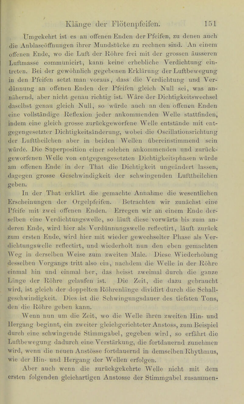 in welche die Luft aus dem Blasebalgc zunaehst eingetrieben wird; aus ibr kann die Luft nur durcb den engen Spalt cd entwei- eben, und wird bier gerade gcgen die Scharfe der Lippe getrieben. Die dargestellte bolzerne Pfeife A ist oben offen, sie giebt einen Ton, dessen Welle in der Luft doppelt so lang ist, als die Lange des Robres RR. Die andere Pfeife B ist cine gedackte, d. h. ibr oberes Ende ist gescblossen. Sie giebt einen Ton, dessen Welle viermal so lang ist, als die Lange des Rohres RR, und der des- halb eine Octave tiefer ist, als der einer gleicb langcn offenen Pfeife. Ebenso wie solcbe Pfeifen, wie die Floten, die beschriebenen Flascben, die Luftkasten der Violiuen, kann man nun aber auch iiberbaupt alle mit einer binreichend engen Oeffnung vereehenen luftbaltigen Hoblraume zum Tonen bringen, wenn man einen scbmalen bandformigen Luftstrom fiber ihre Oeffnung hingehen lasst, vorausgesetzt, dass diese Oeffnung mit einigermaassen hervor- tretenden und kantigen Randern versehen ist. Die Luftbewegung, welche im Innern der Orgelpfeifen ein- tritt, entspricbt einem System ebener Wellen, welche zwischen den beiden Enden der Pfeife bin und her geworfen werden. An einem geschlossenen Ende einer cylindrischen Pfeife ist die Zuriiekwerfunrr jeder gegen dasselbe andringenden Welle eine sehr vollstamlige, so dass die zuruckgeworfene Welle dieselbe Intensitat hat, wie voi- der Zuruckwerfung. Da in jedem nach einer Richtung fortlaufen- den Welleuzuge die Geschwindigkeit der oscillirenden Theilchen in den verdichteten Stellen der Welle gleichgerichtet ist, in den yct- dfinnten Stellen entgegengesetzt gerichtet ist der Richtung der Fort- ptianzung der Wellen, und an einem geschlossenen Ende einer Pfeife die Deckplatte keine P>ewegung der Lufttheilclien in l{ich- tung der Pfeifenlange zu Stande kommen lasst, so combiniren sieh die ankommende und zuruckgeworfene Welle dort so, dass sie beide entgegengesetzte Oscillationsgescbwindigkeit der Lufttheilclien her- vorrufen, und bei direr Superposition also die Geschwindigkeit der Lufttheilclien an der Scheidewand gleicb Null machen. Daraufi folgt, dass die Phasen des Druckes in beiden immer ubereinstim- mend sind, da entgegengesetzte Oscillationsbewegung und entgegen- gesetzte Fortpflanzung iibereinstimmenden Druck geben. An geschlossenen Enden also ist keine Bewegung aber starker Druckwechsel. Die Reflexion der Welle geschieht so, dass die Phase der Verdichtung ungeandert bleibt, aber die Richtung der Oscdlationsbewegung umgekehrt wird.