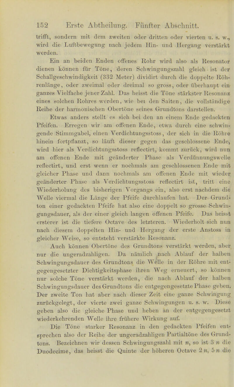 tTmgekehxt ist es an offenen Enden derPfeifen, zu denen auch die Anblaseoffnungen ihrer Mundstiicke zu rechnen sind. An einem offenen Ende, wo die Luft der Rohre frei mit der grossen ausseren Luftmasse communicirt, kanh keine erhebliche Verdichtung ein- fcreten. Bei der gewohnlich gegebenen iErklarung der Luftbewegung in den Pfeifen setzt man voraus, class die Verdichtung und Ver- dunnung an offenen Enden der Pfeifen gleieh Null sei, was an- nahernd, aber nicht genau richtig ist. Wiire der Dichtigkeitswechsel daselbst genau gleich Null, so wfrde audi an den offenen Enden eine vollstandige Reflexion jeder ankommenden Welle stattfinden, indem eine gleich grosse zuruekgeworfene Welle entstande mit ent- gegengesetzter Dichtigkeitsanderungi wobei die Oscillationsrichtung der Lufttheilchen aber in beiden Wellen ubercinstimmend sein wflrde. Die Superposition einer solchen ankommenden und zuruck- geworfenen Welle von entgegengesetzten Dichtigkeitsphasen wiirde am offenen Ende in der That die Dichtigkeit ungeundert lassen, dagegen grosse Gcsckwindigkeit der schwingenden Lufttheilchen geben. In der That erklart die gemachte Annabme die wesentlichen Erscheinungen der Orgelpfeifen. Betrachten wir zunachst eine Pfeife mit zwei offenen Enden. Erregen wir an einem Ende der- selben eine Verdichtungswelle, so lauft diese vorwarts bis zum an- deren Ende, wird hier als Verdiinnungswelle retlectirt, lauft zuriick zum ersten Ende, wird hier mit wieder gewechselter Phase als Ver- dichtungswelle reflectirt, und wiederbolt nun den eben gemachten Weg in derselben AYeise zum zweiten Male. Diese Wiederholung desselben Vorgangs tritt also ein, nachdem die Welle in der Rohre einmal hin und einmal her, das heisst zweimal durch die gauze Lange der Rohre gelaufen ist. Die Zeit, die dazu gebraucht w ird, ist gleich der doppelten Rohrenliinge dividirt durch die Schall- beschwindigkeit. Dies ist die Schwingungsdauer des tiefsten Tons, den die Rohre geben kann. Wenn nun um die Zeit, wo die Welle ihren zweiten Hin- und Hergang beginnt, ein zweiter gleichgeriohteter Anstoss, zum IJeispiel durch eine schwingende Stimmgabel, gegeben wird, so erfahrt die Luftbewegung dadurch eine Verstarkuug, die fortdauernd zunehmen Wird, wenn die ncuen Anstosse fortdauernd in demselben Rhythmus, wie der Hin- und Hergang der Wellen erfolgen. Aber auch wenn die zuruckgekehrte Welle nicht mit dem ersten folgenden gleichartigen Anstosse der Stimmgabel zusammen-