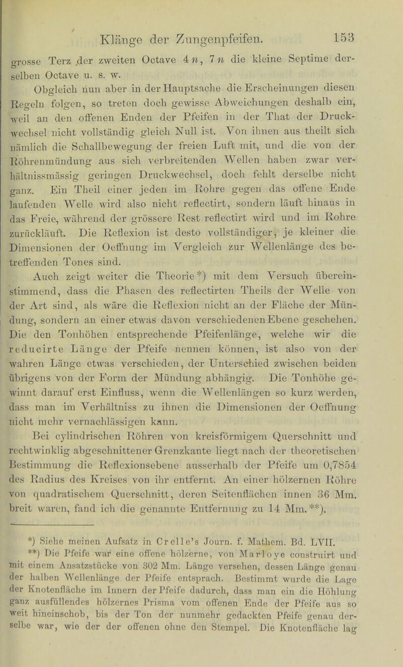 trifft, sondern mit dem zweiten oder drittcn oder vierten u. s. w., wird die Luftbewegung nach jedem I Lin- rind Hergang verstiirkt werden. Ein an beidon Enden offenes Robr wird also als Resonator dienen konnen fur Tone, deren Schwingungszahl gleich ist der Schallgeschwindigkeit (332 Meter) dividirt tech die doppeltc Roh* renliinge, oder zweimal oder dreimal so gross, oder iiberhaupt ein ganzes Vielfacbe jenerZabl. Das beisst die Tone starkster Resonanz eines solchen Robres werden, wie bei den Saiten, die vollstiindige Reibe der barmonischen Obertone seines Grundtons darstellen. Etwas anders stellt es sieb bei den an einem Ende gedacktcn Pfeifen. Erregen wir am offenen Ende, etAva durcb eine schwin- gende Stimmgabel, einen Verdicbtungsstoss, der sieb in die Robie binein fortpflanzt, so lauft dieser gegen das gescblossene Ende, wird hier als Verdicbtungsstoss reflectirt, kommt zuriick, wird nun am offenen Ende mit geanderter Pbase als Verdunnungswelle reflectirt, und erst wenn er nocbmals am gescblossenen Ende mit gleicher Phase und dann nocbmals am offenen Ende mit wieder geanderter Pbase als Verdicbtungsstoss reflectirt ist, tritt eine Wiederbolung des bisberigen Vorgangs ein, also erst nacbdem die Welle viermal die Lange der Pfeife durcblaufen bat. Der Grand! ton einer gedackten Pfeife bat also eine doppelt so grosse Schwin- gungsdauer, als der einer gleich langen offenen Pfeife. Das heis>t ersterer ist die tiefere Octave des letzteren. Wiederholt sich nun nach diesem doppelten Hin- und Hergang der erste Anstoss in p-leicher Weise, so entsteht verstarkte Resonanz. Auch konnen Obertone des Grundtons verstiirkt werden, aber nur die ungeradzahligen. Da niimlich ^nacb Ablauf der balben Schwingungsdauer des Grundtons die Welle in der Robre mit ent- gegengesetzter Dichtigkeitsphase ibren Weg erneuert, so konnen nur solche Tone verstiirkt werden, die nach Ablauf der hallx n Schwingungsdauer des Grundtons die entgegengesetzte Phase geben. Der zweite Ton hat aber nach dieser Zeit eine gauze Schwingung zuriickgelegt, der vierte zwei ganze Sehwingungen u. s. w. Dicse geben also die gleiche Phase und heben an der entgegengesetzt wiederkehrenden Welle ihre fruherc Wirkung auf. Die Tone starker Resonanz in den gedackten Pfeifen ent* eprechen also der Reihe der ungeradzahligen Partialtone des Grund- tons. Bezeichnen wir desscn Schwingungszahl mit w, so ist 3 n die Duodecime, das beisst die Quinte der hbheren Octave 2«, 5n die