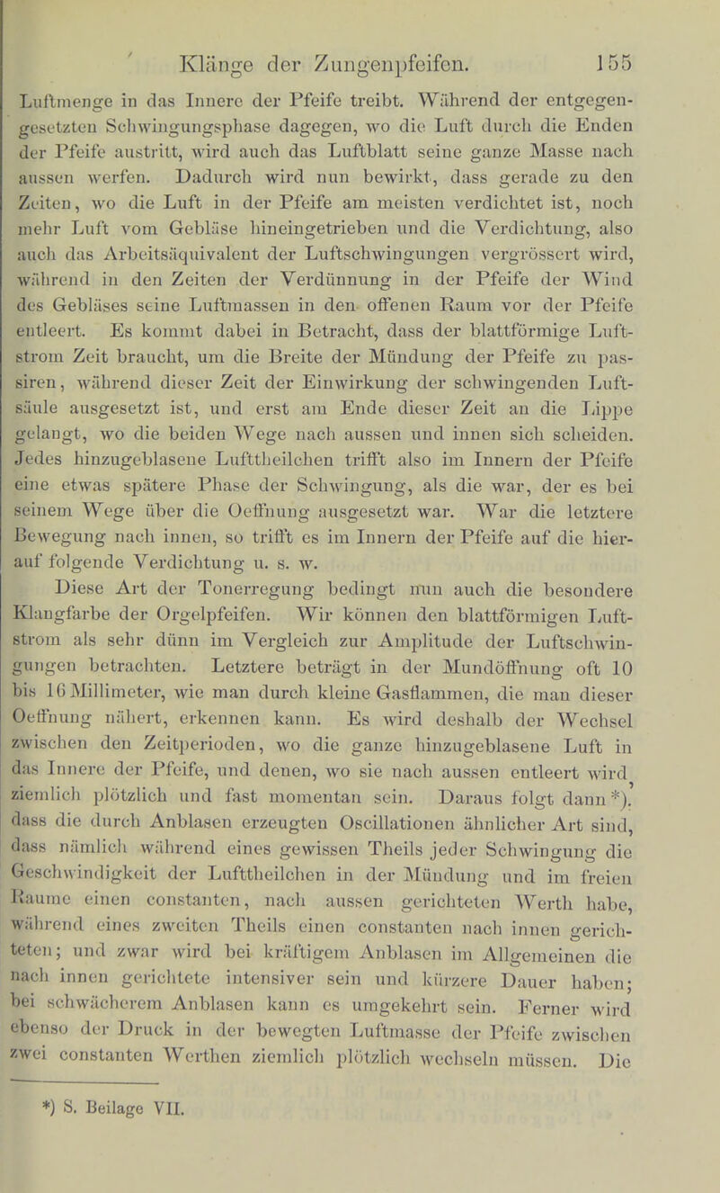 Da nun vregen der ttnvollkommenen Reflexion der Wellen an den offenen Enden der Orgelpfeifen, beziehlich an deren Anblase- offnung bei jeder Schwrngung ein Theil der Luftbe^egung an den Aussenraum abgegeben wird, so muss eine oscillirende Bewegung ilirer Luftmasse schnell erschopft werden, wenn keine Krafte da sind, die die verlorene Bewegung wieder ersetzen. In der That ist ein Nachklingen der Orgelpfeifen, wonn man aufhOrt zu blasen, kaum zu beinerken. Indessen wird immerhin die Welle nocli oft getaug in ihnen hin- und hergcworfen, dass man beim Klopfcn gegen die Pfeife die Tonhohe derselben walirnehmbar maclien kann. Das gewohnlieh gebrauchte Mittel, sie in dauernder Tonung zu erhalten, ist das Anblasen. Urn die Wirkung dieses Verfah- rens zu verstehen, inuss man beriicksichtigen, dass wenn Luft aus einem solchen Spalte, wie er sich unterlialb der Lippe der Pfeife befindet, herausgeblasen wird, sie in einer blattformigen Schicht die rubende zuniichst vor dem Spalt liegende Luftmasse durchbricht, und dabei im Anfang keiren merklichen Theil der letzteren in ihre Bewegung mit hineinzieht. Erst in der Entfernung von einigen Centimetern lost sich die stromende Schicht in Wirbel auf, welche eine Yermischung der bewegten und ruhenden Luft bewirken. Man kann diese blatferormige Schicht bewegter Luft sichtbar machen, wenn man durch ein Pfeifenmundstiick ohne Pfeife, wie sie sich in physikalischen Sammlungen gewohnlieh vorfinden, einen mit Ranch oder Salmiaknebeln geschwangertcn Luftstrom treibt. Jede aus einem Spaltbrenner brennende blattformige Gasflamme ist iibrigens ein Beispiel eines ahnlichen Vorgangs. In ibr werden durch den Verbrennungsprocess die Grenzen zwischen der hervorstromenden Gasschicht und der atmospharischen Luft sichtbar gemacht. Nur macht die Flamme nicht audi die Fortsetzung des Stromes sichtbar. Wie nun eine solche Gasflamme von jedem Luftstrome, der ihre Flache trifft, fortgeweht und gegen die eine oder andere Seite geneigt wird, so auch der blattformige Luftstrom an der Mundung einer Orgelpfeife. Die Folge davon ist, dass znr Zeit, wo die Oscil- lation der in der Pfeife enthaltenen Luftmasse die Luft durch die Enden der Pfeife eintreten macht, auch der blattformige Luftstrom des Mundstiicks nacb innen geneigt wird, und nun seine gauze 137 Mm. vom Ende der Pfeife cntfernt, wahrend eine Yiertelwellenliingo 151 Mm. betriigt. An der Anblaseoffnung dagegen felilten 83 Mm. au der theoretischen Liinge der Pfeife.