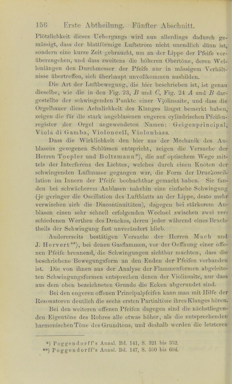 Luftmenge in das Innerc der Pfeife treibt. Wilhrend der entgegen- gesetzten Schwingungsphase dagegen, wo die Luft durcli die Enden der Pfeife austritt, wird auch das Luftblatt seine ganze Masse nach aussen werfen. Dadurch wird nun bewirkt, dass gerade zu den Zeiten, wo die Luft in der Pfeife am meisten verdichtet ist, noch mehr Luft vom Gebliise hineingetrieben und die Verdichtung, also auch das Arbeitsaquivalent der Luftschwingungen vergrossert wird, wahrend in den Zeiten der Verdiinnung in der Pfeife der Wind des Gebliises seine Luftraassen in den offenen Raum vor der Pfeife entleert. Es kommt dabei in Betracht, dass der blattformige Luft- strom Zeit braucht, um die Breite der Miindung der Pfeife zu pas- siren, wahrend dieser Zeit der Einwirkung der sclrwingenden Luft- saule ausgesetzt ist, und erst am Ende dieser Zeit an die Lippe gelangt, wo die beiden Wege nach aussen und innen sich scheiden. Jedes hinzugeblasene Lufttheilchen trifft also ini Innern der Pfeife eine etwas spatere Phase der Schwingung, als die war, der es bei seinem Wege uber die Oeffnung ausgesetzt war. War die letztere Bewegung nach innen, so trifft es im Innern der Pfeife auf die hier- auf folgende Verdichtung u. s. w. Diese Art der Tonerregung bedingt rfun auch die besondere Klaugfarbe der Orgelpfeifen. Wir konnen den blattformigen Luft- Btrom als sehr diinn im Vergleich zur Amplitude der Luftschwin- gungen betrachten. Letztere betragt in der Mundoffnung oft 10 bis 16 Millimeter, wie man durch kleine Gasflammen, die man dieser Oetiming nahert, erkennen kann. Es wird deshalb der Wechsel zwischen den Zeitperioden, wo die ganze hinzugeblasene Luft in |as Innere der Pfeife, und denen, wo sie nach aussen entleert wird Semlich plotzlich und fast momentan sein. Daraus folgt dann *). pss die durch Anblasen erzeugten Oscillationen ahnlicher Art sind, dass namlich wahrend eines gewissen Theils jeder Schwingung die Geschwindigkeit der Lufttheilchen in der Miindung und im freien Rauine einen constanten, nach aussen gerichteten Werth habe, Mhrend eines zweiten Theils einen constanten nach innen gericb- tetcn; und zwar wird bei kraftigem Anblasen im Allgemeinen die nacli innen gerichtetc intensiver sein und kiirzere Dauer haben; bei schwiicherem Anblasen kann es uragekehrt sein. Ferner wird ebenso der Druck in der bewegten Luftmasse der Pfeife zwischen zwei constanten Werthen ziemlich plotzlich wechseln mussen. Die *) S. Beilage VII.