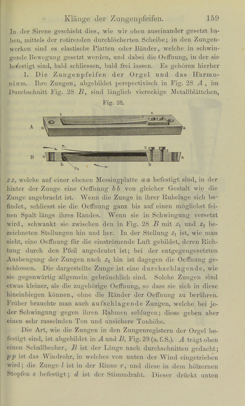 fenes Rohrchen in den Deckel einer gedackten Pfeife eingesetzt, dcssen Lunge in den von mir untersuchten Beispielen so gross waw wie eine offene Pfeife sein iuusste, die den oten Theilton des KlaJ ges geben sollte. Dadurch wird an diesen Pfeifen der 5te Theil- ton verhaltnissraassig starker als der ziemlich schwache dritte her- vorgehoben, wodurch der Klang etwas eigentliumlich Helles erhalti Iin Vergleich mit dem der oflenen Pfeifen hat der Klang der ge- dackten Pfeifen, dem also die geradzaliligen Partialtone fehlen, et- was Hohles; die weiten gedackten Register klingen dumpf, namenti lich in der Tiefe, weich und unkraftig. Sie bilden durch ihrJ Weichheit aber einen sehr wirksamen Gegensatz gegen die schari'e- ren Klangfarben der engeren offenen und der rauschenden Mixtur- register, von denen schon oben die Rede gewesen ist, und welche bekanntlicli (lurch Verbindung melirerer Pfeifen, die einem Grand] tone und seinen Obertonen entsprechen, zu einem Klange gebildet werden. Die Holzpfeifen geben nicht so scharfes Blasegeriiuscli wie die metaleneh, audi widerstehen ihre Wiinde nicht so gut der Erschut- terung durch die Schallwellen, wobei die hdheren Tonschwingungen leichter durch Reibung vernichtet zu werden scheinen. Holz giebt deshalb eine weichere oder dumpfere, weniger soharfe Klangfarbe. Charakteristisch fur alle diese Pfeifen ist weiter, dass ihr Ton leicht anspricht, und sie deshalb eine grosse Beweglichkeit mu- sikalischer Figuren zulassen, aber die Starke ibres Klanges erlaubt fast gar keine Abwechselung, da die Tonhohe durch geringe Ver- starkung des Blasens schon merklich gesteigert wird. Auf der Or- gel muss deshalb Forte und Piano durch die Registerziige hervor- gebracht werden, indem man bald mehr, bald weniger Pfeifen, bald starke und scharf tonende, bald schwache und weiche ansprechen lasst. Die Mittel des Ausdrucks sind auf diesem Instrumente des- halb allerdings beschriinkt, aber andererseits verdankt es offenbar einen Theil seiner grossartigen Eigenthumlicbkeit dem Umstande, dass sein Ton in unveranderlicher Starke, unberiihrt von subjecti- ven Erregungen hinaus stromt. 6. Klange der Ztmgenpfeifen. Der Ton der hierher g^ehorigen Instrumente wird in ahnliehcr Weise wie der der Sireme hervorgebracht dadurcli, dass der Weg des Luftsti-oms sich abwechselnd offnet und schliesst, wodurch denn, der Luftstrom selbst in eine Reihe einzelner Lufbstosse zerleel w ird.