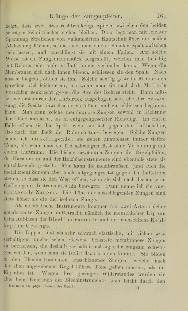 I gegen die Zunge; wenn man inn tiefer hineinschiebt, macht man die Zunge kiirzer und ihren Ton hoher; umgekehrt, wenn man ihn herauszieht. Dadurch kann man kleine Aenderungen der Tonhobe leichti beliebig herbeifuhrenJ 2. Zieualich Shnlioh construirt sind die aus elastiscben Rohr- platten gescbnitzten Zungen der Clarinette, der Oboe und des Fig gg [ Fagotts. Die Clari- nette hat nur eine breite Zunge, die vor einer entsprechenden Oeff- nung des Mundstiieks ahnlich den t>eschrie- bcnen Metallzungen befestigt ist, und auf- sehlagen wxirde, wenn sie weite Excursionen machte. Ibre Excur- sionen sind aber klein, und sie wird durcb den Brack der Lippen ihrem Rahriien nur so weit genabert, dass sie die Spalte hinreicbend verengt, ohne anfzu- schlagen. Bei der Oboe und dem Fagott ste- . hen sioh zwei solche Robrzun^en am Ende des Mundstiieks einan- der gegemibcr, welche durch einen schmalen Spalt getrennt sind, und ebenfalls beim 151a- sen so weit an einan- der gedrangt werden, dass sic den Spalt scbliessen, so oft sie nacb innen sehwingon. 3. Membranose Zungen. Hire Eigehfthumliehkeiten studirt man am besten an kunstlieh veriertigton Zungen dieser Art. Zu dem Ende schneidet, man das obere Ende eines holzernen oder ©Uttaperoha-Rohres von zwei Seiten her schrag so al», wie Fig. 30.