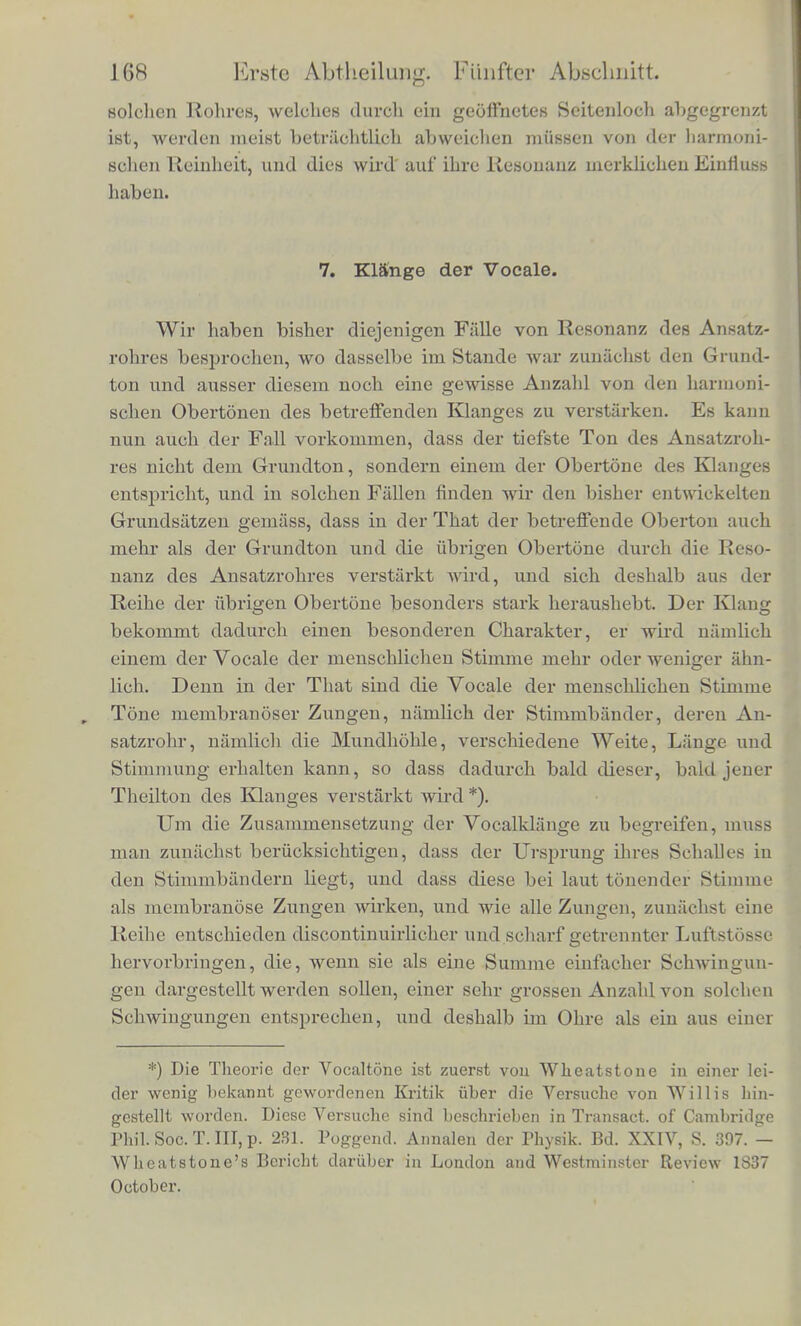 Ioh habe als Ansatzrohr einer Messingzunge, wic sic in den Orgeln gebraucht wird, und welclie b gab, eine meiner grosseren Resonanzkugeln aufgesetzt, welche ebenfalls auf b abgestiffiriat war. Naohdem derDruck im Blascbalg betrachtlich gesteigcrt war, sprach die Zunge an, etwas tiefer als sonst, aber ioh erhielt einen ausser- ordentlich vollen, starken, schdnen und. weichen Klang, dem fast alle Obertone fehlten. Ioh gebrauchte dabei wenig Luft, diese aber von starkein Druck. Hier war nur der Grundton des Klanges im Einklano-e mit der stark resonirenden Glaskugel, und wurde deshalb si'hr miichtig. Keiner der hoheren Tone konnte verstarkt werden. Die Theorie der Luftschwingungen in der Kugel zeigt weiter, dass in der Kugel der hochste Druck immer eintreten musste, zu der Zeit, wo die Zunge sich offnete. Daher war starker Druck im Blase- balg noting, urn den gesteigerten Druck in der Kugel zu iiber- winden, und trotz dessen wurde nicht viel Luft entleert. Wenn man statt der Glaskugel andere Aufsatzrohren anwen- det, welche eine grossere Anzahl von eigenen Tonen haben, so er- halt man auch zusammengesetztere Klange. An der Clarinette ha- ben wir ein cylindrisches Rohr, welches durch seine Resonanz die ungeradzahligen Obertone des Klanges verstarkt. Die kegelformi- gen Rohren dagegen der Oboen, Fagotte, Trompeten und Horner verstiirken sammtliche harmonische Obertone des Klanges bis zu einer irewissen Hohe hinauf. Fur Tonwellen niimlich, deren Ljinge die Weite der Oeffnungen nicht bedeutend iibertrilft, geben die Rohren keine Resonanz mehr. So habe ich denn in der That in dem Klange der Clarinetten nur ungerade Obertone gefunden, deut- lich bis zum siebenten hinauf, wahrend die Klange der iibrigen ge- nannten Instrumente, deren Rohren kegelformig sind, auch die ge- radzahligen enthalten. Ueber die weiteren Unterschiede des Klanges der einzclnen Instrumente mit kegelformigen Rohren hatte ich aber bis jetzt keine Gelegenheit Beobachtungen zu machen. Es ist dies ein ziemlich weitliiufiges Feld der Untersuchung, da die Klangfarbe auch durch die Art des Anblasens sich vielfiiltig veriindert, und selbst an demselben Instrumente die verschiedenen Theile d,er Scala, wenn sie die ErolFnung von Seitenlochern erfordern, ziemlich ver- scliiedene Klangfarbe haben. Namentlich sind an den Holzblas- instrumenten diese Unterschiede aulfallend. Die Eroffnung von Sei- tenlochern ist kein ganz vollstandiger Ersatz for die Verkiirzung des Rohres, und die Reflexion der Schallwellen geschieht dort nicht wie an eincm freien oflenen Ende des Rohres. Die Obertone eines