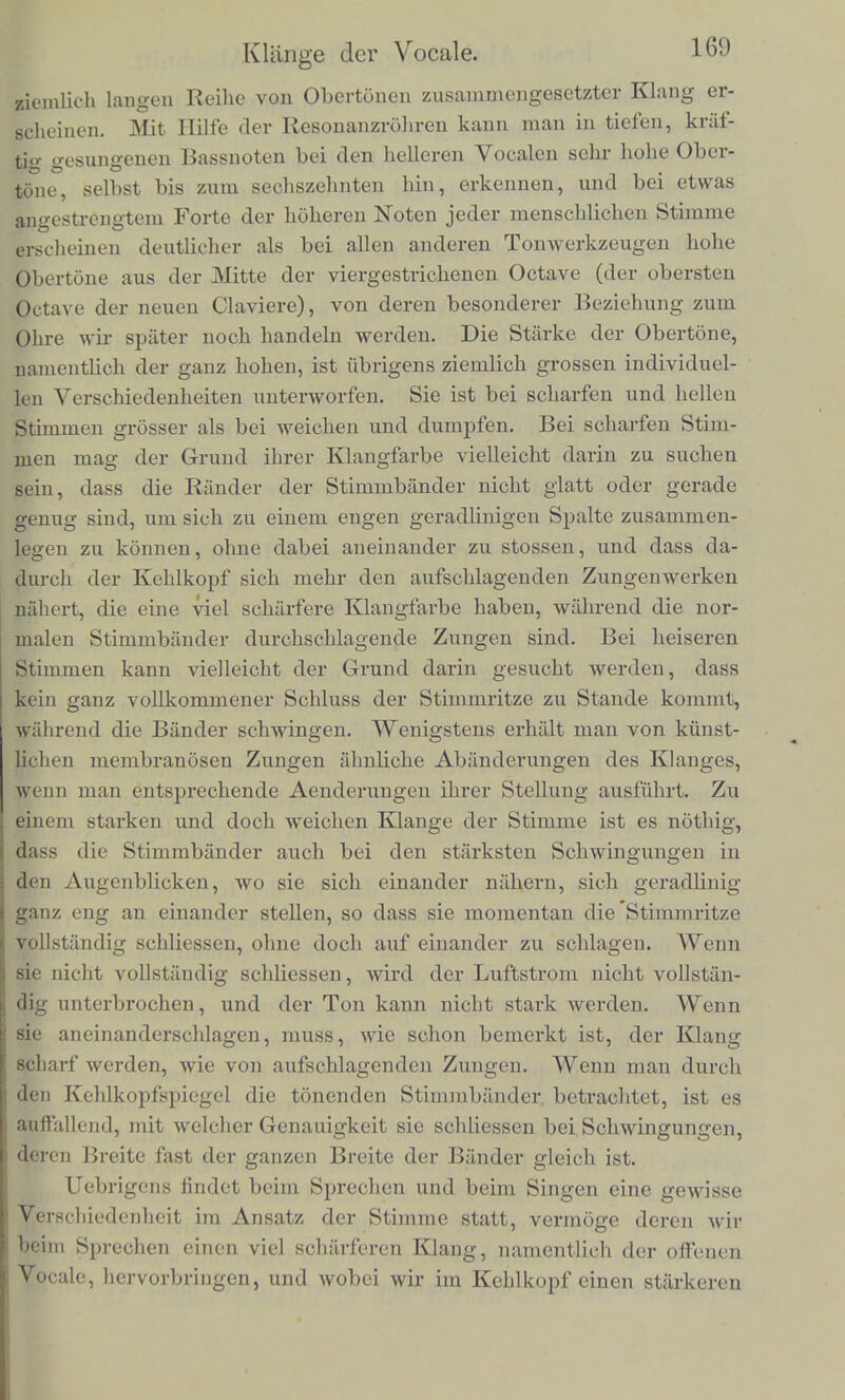 solchen Rohres, welches dnrch ein gcuffnetes Scitenlocli abgegrenzt ist, werden meist betrachtlich abweichen miissen von dor harmoni- schen Reinheit, and dies wird' auf ihre Resonanz merklichen Einfluus haben. 7. Klange der Vocale. Wir haben bisher diejenigen Fallc von Resonanz des Ansatz- rohres besprochen, wo dasselbe im Stande war zunachst den Grund- ton und ausser diesem noch eine gewisse Anzahl von den harmoni- schen Obertonen des betreffenden Klanges zu verstarken. Es kaim nun auch der Fall vorkommen, dass der tiefste Ton des Ansatzroh- res nicht deni Grundton, sondern eineni der Obertone des Klanges entspricht, und in solchen Fallen finden wir den bisher entwickelten Grundsatzen geiniiss, dass in der That der betreffende Oberton auch mehr als der Grundton und die iibrigen Obertone durch die Reso- nanz des Ansatzrohres verstarkt wird, und sich deshalb aus der Reihe der iibrigen Obertone besonders stark heraushebt. Der Klang bekommt dadurch einen besonderen Charakter, er wird namlich einem cler Vocale der menschlichen Stimme mehr oder weniger ahn- lich. Denn in der That sind die Vocale der menschlichen Stimme Tone niembranoser Zungen, namlich der Stimmbander, deren An- satzrohr, namlich die Mundhohle, verschiedene Weite, Lange und Stimmung erhalten kann, so dass dadurch bald dieser, bald jener Theilton des Klanges verstarkt wird *). Urn die Zusammensetzung der Vocalklange zu begreifen, muss man zunachst beriicksichtigen, dass der Ursprung ihres Schalles in den Stimmbanclern liegt, und dass diese bei laut tonender Stimme als membranose Zungen wirken, und wie alle Zungen, zunachst eine Reihe entschieden discontinuirlicher unci scharf getrennter Luftstosse hervorbringen, die, wenn sie als eine Summe einfacher SchAvingun- gen dargestellt werden sollen, einer sehr grossen Anzahlvon solchen Schwmgungen entsprechen, und deshalb im Ohre als ein aus einer *) Die Theorie der Vocaltone ist zuerst von Wheatstone in einer lei- der wemg bekannt gewordenen Kritik fiber die Versuche von Willis hin- gestellt worden. Diese Versuche sind beschrieben in Transact, of Cambridge 1 hil.boc. l.III,p. 231. Poggend. Annalen der Physik. Bd XXIV S 397 _ Wheatstone's Bericht dariibcr in London and Westminster Review' 1637 October.