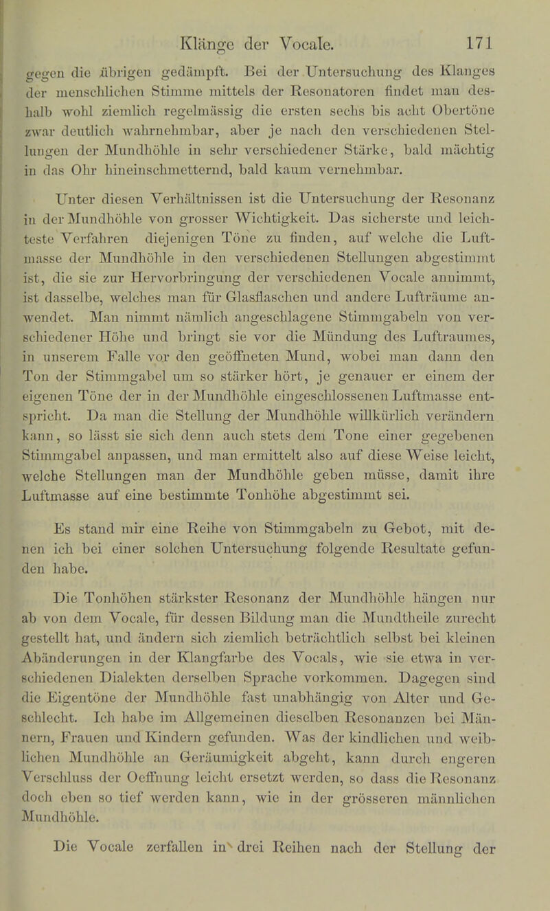 Druck fiihlen. Ich vermuthe, das* beim Sprechen die Stiminbander ■ als auffloMagende Zungen gestellt werden. Wenn die Schleimhaut des Kelilkopfes catarrhalisch ist, sieht inati (lurch den Kehlkopfspiegel zuweilen kleine Schleimflockchen in die Stimmritze eintreten. Diese storen, wenn sie zu gross sind, die Bewegung der schwingenden Bander und macken sie unregel- massig, wobei auch der Klang unregelmassig, knarrend oder heiser wird. Uebrigens ist merkwiirdig, wie verhaltnissmassig grosse Schleimflockchen in der Stimmritze liegen konnen, ohne eine gerade sebr auffallende Verscblecbterung des Klanges hervorzubringen. Es ist scbon erwiihnt worden, dass es meist viel schwerer ist,. die Obertone der menschlichen Stimme mit unbewaffnetem Ohre zu erkennen, als die Obertone anderer Tonwerkzeuge; die Resonatoren, sind fur diese Untersuchung nothwendiger, als fur die Analyse ir- gend eines anderen Klanges. Dock sind sie zuweilen von aufmerk-- samen Beobaohtern gehort worden; schon Rameau bat sie im An- fang des vorigen Jabrbunderts gekannt, und spater erwahnt Seller in Leipzig, dass er in scblaflosen Nacbten, auf den Gesang des I Nacbtwacbters lauschend, zuweilen anfangs aus der Feme die Duo-- decline des Gesanges gehort babe, und spater erst den Grundton. Der Grund dieser Schwierigkeit ist wohl darin zu suchen, dass wir die Klange der menschlichen Stimme mehr, als irgend welche an- dere, unser Leben hindurch immer nur in der Absicht, sie als ein^ Ganzes aufzufassen, und die mannigfachen Abanderungen ihrer Klangfarbe genau kennen zu lernen und wahrzunehmen, verfolgtl und beobachtet haben. Wir durfen wohl annehmen, dass bei den Klangen des mensch- lichen Kehlkopfes, wie bei denen anderer Zungenwerke, die Ober- tone mit steigender Hohe an Starke continuirlicb abnehmen wiirden, wenn wir sie ohne die Resonanz der Mundbohle beobach- ten konnten. In der That entsprechen sie dieser Annahme ziemhch gut bei denjenigen Vocalen, welche mit trichterformig weit gcoflne- ter Mundhohle gesprochen werden, nitmlich beim scharfen A oder A. Dieses Verhfiltaiss. wird nun abcr sehr wesentlich verandert durch die Resonanz in der Mundhohle. Je mehr die Mundhohle vercn- gert ist durch die Lippen, die Ziihne oder die Zunge, desto ent- schiedener kommt ihre Resonanz fur Tone von ganz bestimmter Hohe zum Vorschein, und desto mehr verstarkt sie dann auch in dem Klange der Stimmbander diejenigen Obertone, welche sicb den bevorzugten Graden der Tonhohe niihern; desto mehr werden da