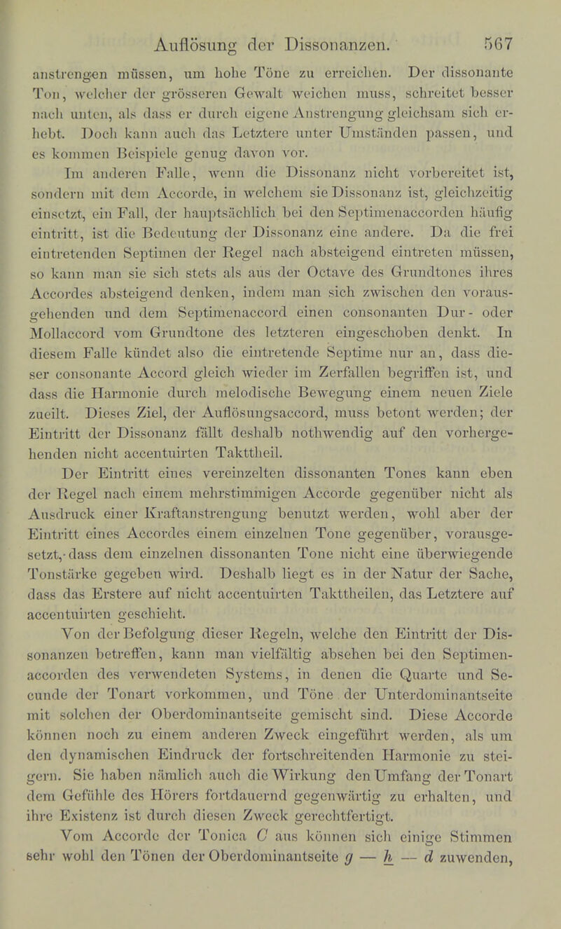 anstrengcn mussen, um hohe Tone zu erreichen. Der dissonante Ton, weloher dbr grosseren Gewalt weichen muss, schreitet besser naoh unten, als dass er durch eigene Anstrengung gleichsam sich er- hebt. Doch kann audi das Letztere unter Umstanden passen, und es kommen Beispiele genug davon vor. I in andeivn Falle, went) die' Dissonanz nioht vorbereitet ist, sondern mit dein Accorde, in welchem sie Dissonanz ist, gleiobzeitig einsctzt, eih Fall, der hauptsaehlieh bei den Septimenaocorden h'&ufig eintritt, ist die Bedeutung der Dissonanz eine andere. Da die frei eintretenden Septimen der Regel nach absteigend eintreten mussen, so kann man sie sicb stets als aus der Octave cles Grundtones ihres Accordes absteigend denken, indem man sich zwisclien den voraus- gehenden und dem Septimenaccord einen consonanten Dur- oder Mollaccord vom Grundtone des letzteren eingeschoben clenkt. In diesem Falle kiindet also die eintretende Septime nur an, dass die- ser consonante Accord gleich wieder im Zerfallen begriffen ist, und dass die Harmonic durch melodische Bewegung einem neuen Ziele zueilt. Dieses Ziel, der Auflosungsaccord, muss betont werden; der Eintritt der Dissonanz faOt deshalb nothwendig auf den vorherge- henden nicht accentuirten Takttheil. Der Eintritt eines vereinzelten dissonanten Tones kann eben der Kegel nach einem mehrstimmigen Accorde gegeniiber nicht als Ausdruck einer Kraftanstrengung benutzt werden, wohl aber der Eintritt eines Accordes einem einzelnen Tone gegeniiber, vorausge- setzt,-dass dem einzelnen dissonanten Tone nicht eine iibenviegende Tonstiirke gegcben wird. Deshalb liegt es in der Natur der Sache, dass das Erstere auf nicht accentuirten Takttheilen, das Letztere auf accentuirten geschieht. Von derBefolgung dieser Kegeln, welche den Eintritt der Dis- sonanzen betreften, kann man vielfaltig absehen bei den Septimen- accorden des verwendeten Systems, in denen die Quarte und Se- eunde der Tonart vorkommen, und Tone der Unterdominantseite mit solclien der Oberdominantseite gemischt sind. Diese Accorde konncn noch zu einem anderen Zweck eingefiihrt werden, als um den dynamischen Eindruck der fortschreitenden Harmonie zu stei- gern. Sie haben namlich auch dicWirkung denUmfang derTonavt dem Gefiihle des Horers fortdauernd gegcnwartig zu erhalten, und ihre P^xistenz ist durch diescn Zweck gerechtfertigt. Vom Accorde der Tonica C aus konnen sich cinigc Stimmen sehr wohl den Tonen der Oberdominantseite g — h — d zuwenden,