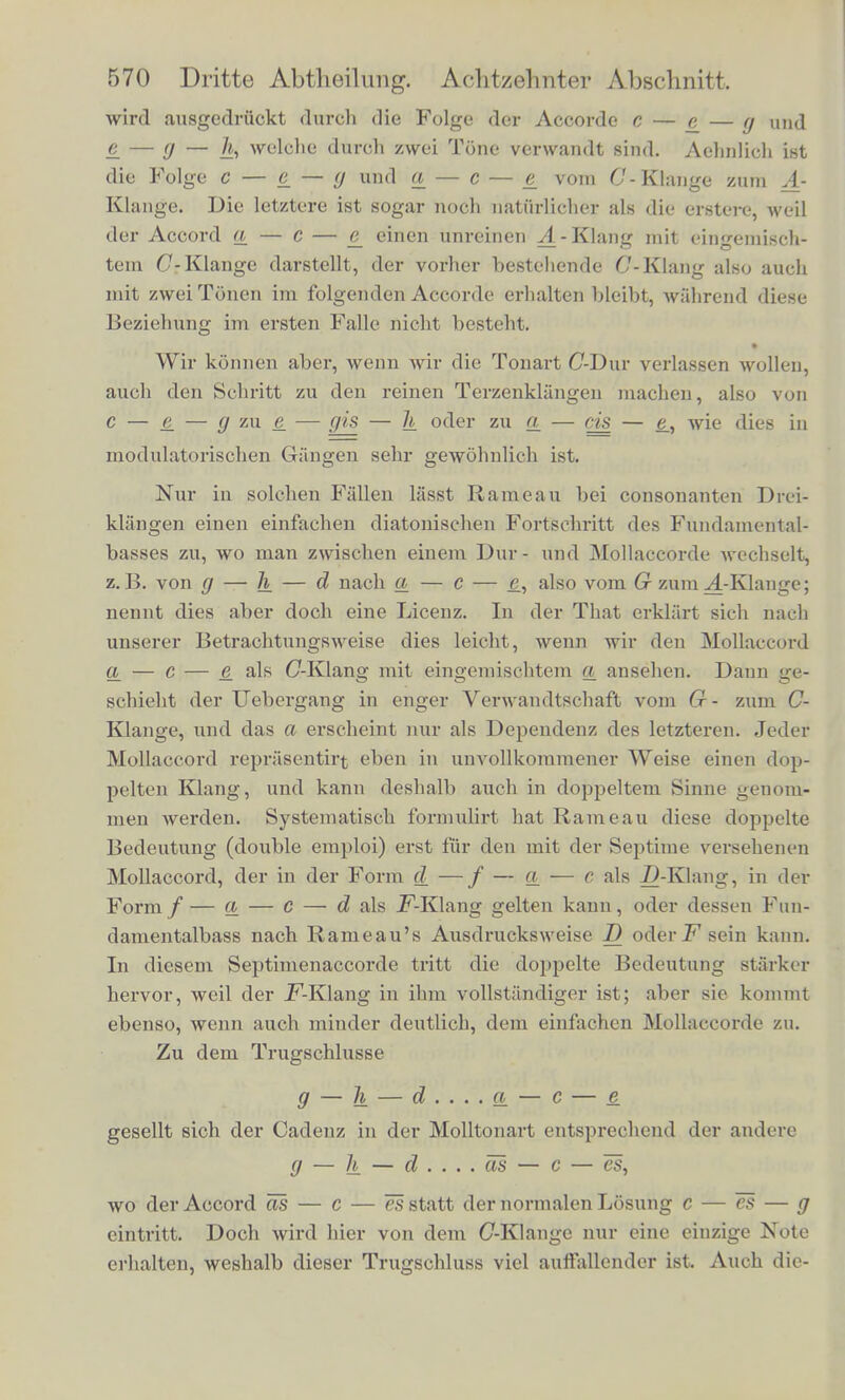wircl ausgedriiekt (lurch die Folge der Accorde c — £ — g und ^ — (j — welche durch zwei Tunc verwandt Bind. Achnlich ist die Folgc c — e_ — <J und <± — c — e vom C'-Klange zuni A- Kliinge. Die letztere ist sogar noch natiirlichcr als die erstere, wcil der Accord a — C — e_ einen unreinen .A-Klang in.it eingeniisch- tem C-Klangc darstellt, der vorher besteliende C-Klang also audi mit zweiTOncn im folgenden Accorde erhalten bleibt, wahrend diese Beziehung im ersten Falle niclit besteht. Wir konnen aber, wenn wir die Tonart C-Dur verlassen wollen, auch den Schritt zu den reinen Terzenklangen machen, also von c — e_ — g zm. e_ — fjis — h oder zu a — cis — e., wie dies in modulatorischen Giingen sehr gewohnlich ist. Nur in solcben Fallen lasst Rameau bei consonanten Drc-i- kliino-en einen einfachen diatonischen Fortsehritt des Fundamental- basses zu, wo man zwischen einem Dur- und Mollaccorde wechselt, z.B. von g — h — d nach a — c — e, also vom G zum^-Klange; nennt dies aber doch eine Licenz. In der That erkliirt sich nach unserer Betrachtungsweise dies leicht, wenn wir den Mollaccord a — c — e als (7-Klang mit eingemischtem a ansehen. Dann ge- schieht der Uebergang in enger Verwandtschaft vom G- zum C- Klano-e, und das a erscheint nur als Dependenz des letzteren. Jedei Mollaccord reprasentirt eben in unvollkommener Weise einen dop- pelten Klang, und kann deshalb auch in doppeltem Sinne genom- men werden. Systematisch formulirt hat Rameau diese dbppelte Bedeutung (double emploi) erst fur den mit der Septime versehencn Mollaccord, der in der Form d—f—a— c als Z>-Klang, in der Yorm f — a — C — d als .F-Klang gelten kann, oder dessen Fun- damentalbass nach Rameau's Ausdrucksweise D oderFsein kann. In diesem Septimenaccorde tritt die doppelte Bedeutung starker hervor, weil der F-Klang in ihm vollstiindiger ist; aber sie kommt ebenso, wenn auch minder deutlich, clem einfachen Mollaccorde zu. Zu dem Trugschlusse g — Ik — d .... a — c — e gesellt sich der Cadenz in der Molltonart entsprechend der andere g — h — d .... as — c — es, wo der Accord as — c — es statt der normalen Losung c — es — g eintritt. Doch wircl hier von dem (7-Klange nur eine einzige Note erhalten, weshalb dieser Trugschluss viel auffallender ist. Auch die-