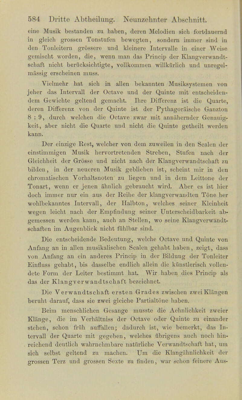 cine Musik bestanden zu haben, deren Melodien sich fortdauernd in gleioh grossen Tonstufen bewegton, sondern immer sind in den Tonleitera grossere und kleinere Intervalle in einer Weiso gemischt worden, die, wenn man das Princip der Klangverwandt- schaft nicht beriicksichtigte, vollkommen willkiirlich und unregel- massig erscheinen muss. Vielmehr hat sich in alien bekannten Musiksystemen von jeher das Intervall der Octave und der Quinte mit entecheiden- dem Gewichte geltend gemaCht. Ihre DifFerenz ist die Quarte deren Differenz von der Quinte ist der Pythagoraische Ganzton 8 : 9, durch welchen die Octave zwar mit annahernder Genauig. keit, aber nicht die Quarte und nicht die Quinte getheilt werden kann. Der einzige Rest, welcher von dem zuweilen in den Scalen der einstimmigen Musik hervortretenden Streben, Stufen nach der Gleichheit der Grosse und nicht nach der Klangverwandtschaft zu bilden, in der neueren Musik geblieben ist, scheint mir in don chromatischen Vorhaltsnoten zu liegen und in dem Leittone der Tonart, wenn er jenen ahnlich gebraucht wird. Aber es ist hier doch immer nur ein aus der Reihe der klangverwandten Tone her wohlbekanntes Intervall, der Halbton, welches seiner Kleinheit wegen leicht nach der Empfindung seiner Unterscheidbarkeit ab- gemessen werden kann, auch an Stellen, wo seine Klangverwandt- schaften im Augenblick nicht fuhlbar sind. Die entscheidende Bedeutung, welche Octave und Quinte von Anfang an in alien musikalischen Scalen gehabt haben, zeigt, dass von Anfang an ein anderes Princip in der Bildung der Tonlei'ter Einfluss gehabt, bis dasselbe endlich allein die kiinstlerisch vollen- dete Form der Leiter bestimmt hat. Wir haben dies Princip als das der Klangverwandtschaft bezeichnet. Die Verwandtschaft ersten Grades zwischen zweiKlangen beruht darauf, dass sie zwei gleiche Partialtone haben. Beim menschlichen Gesange musste die Aelmlichkeit zweier Kliinge, die im Verhaltniss der Octave oder Quinte zu einander stehen, schon friih auffallen; dadurch ist, wie bemerkt, das In- tervall der Quarte mit gegeben, welches iibrigeus auch noch hin- reichend deutlich wahrnehmbare natiirliche Verwandtschaft hat, am sich selbst geltend zu machen. Urn die Klangalmlichkeit der grossen Terz und grossen Sexte zu linden, war schon feinefe Aus-