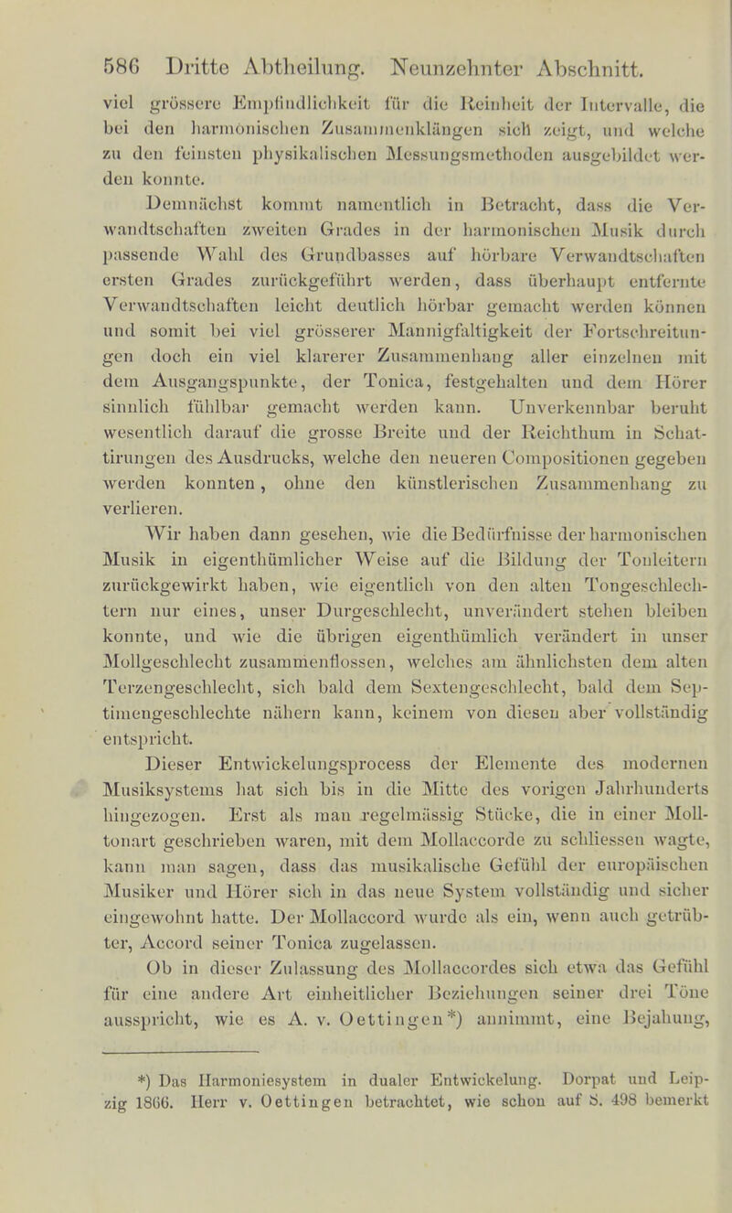 viol grSssere Einpfindlidhkeit l*iir die Reraheit der Intervaile, die bei don harmbnisohen ZuBaumQenklangen sich zeigt, and welche zu den fcinsten physikalisohen Messungsmethoden ausgebikkt wer- den konmte. DemnachSt komint namentlich in Betracht, dass dte Ver- wandtschaften zweiten Grades in der harinonischen Musik dureh passende Wahl des Gruiidbasses auf horbare Verwandtschal'ten ersten Grades zuriickgefiihrt werden, dass ttberhaupt entfernU- Verwaudtschaften leicht deutlieh horbar gemacht werden konnen und somit bei viel grosserer Mannigfaltigkeit der Fortschreitun- gen doch ein viel klarerer Znsanimenhang aller einzelnen mit dem Ausgangspunkte, der Tonica, festgebalten und dem Horer sinnlicb fuhlbar gemacbt werden kann. Unverkennbar beruht wesentlich darauf die grosse Breite und der Reichthura in Schat- tirnngen des Ansdrucks, welche den neueren Compositioncn gegeben werden konnten, obne den kiinstleriscben Zusammenhang zu verlieren. Wir haben dann gesehen, wie die Bediirfnisse derbarnioniscben Musik in eigenthiimlicher Weise auf die Bildung der Tonleitern znruokgewirkt haben, wie eigentlicb von den alten Tongeschlech- tern nur eines, unser Durgescblecbt, unverandert stehen bleiben konnte, und wie die ubrigen eigenthumlich verandert in unser Mollgescblecbt zusanimenfiossen, welches am ahnlichsten dem alten Terzengeschlecht, sich bald dem Sextengeschlecht, bald dem Sep- timengeschlechte nahern kann, keinem von diesen aber vdllstandig entspricht. Dieser Entwickelungsprocess der Elemente des modernen Musiksystems hat sich bis in die Mitte des vorigen Jahrhunderts hingezogeu. Erst als man regelmassig Stiicke, die in einer Moll- tonart geschrieben waren, mit dem Mollaccorde zu schliessen wagte, kann man sagen, class das musikalische Gefiihl der europaisehen Musiker und Horer sich in das neue System vollstandig und sicher eintrewohnt hatte. Der Mollaccord wurde als ein, wenn auoh getrub- tcr, Accord seiner Tonica zugelasscn. Ob in dieser Zulassung des Mollaccordes sich etwa das Gefiihl fiir eine andere Art einheitlicher Beziehungen seiner dm Tone ausspricht, wie es A. v. Oettingen*) annimmt, eine Bejahuug, *) Das Ilarmoniesystem in dualcr Entwickelung. Dorpat und Leip- ig 1866. Herr v. Oettingen betraehtet, wie schon auf S. 498 bemerkt