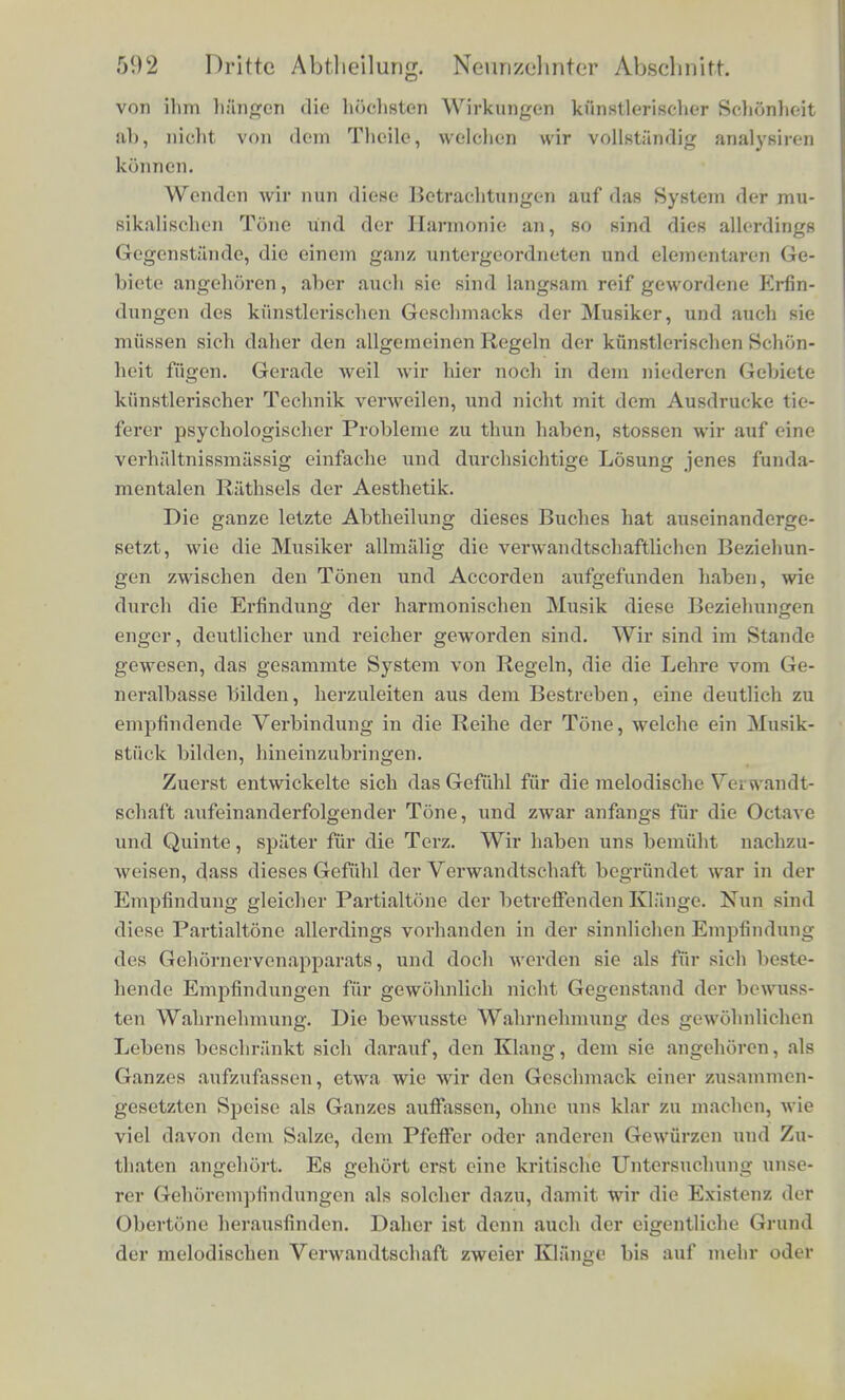 von ilim HftBgeto die hochsten Wirkimgen kiinstlerischer Schonheit ab, nicht von dem Theilc, welchen wir vollstiindig analysiren kSnnen. Wenden wir nun diese Betrachtungen auf das System der mu- sikalischen Tone und der Harmonic an, so sind dies allerdings Gcgenstiinde, die einem ganz untergeordneten und elementaren Ge- biete angehoren, aber audi sie sind langsam reif gewordene Erfin- dungen des kunstleriscben Geschmacks der Musiker, und aucli sie mttssen sicb daher den allgemeinen Regeln der kunstleriscben Schon- heit fiigen. Gerade weil wir bier noch in dem niederen Gebiete kiinstlerischer Technik verweilen, und nicht mit dem Ausdrucke tic- ferer psychologischer Probleme zu thun haben, stossen wir auf eine verhaltnissmassig einfache und durchsichtige Losung jenes funda- mentalen Riithsels der Aesthetik. Die ganze letzte Abtheilung dieses Buches hat auseinanderge- setzt, wie die Musiker allmiilig die verwandtschaftlichen Beziehun- gen zwischen den Tonen und Accorden aufgefunden haben, wie durch die Erfindung der harmonischen Musik diese Beziehungen enger, deutlicher und reicher geworden sind. Wir sind im Stande gewesen, das gesammte System von Regeln, die die Lehre vom Ge- neralbasse bilden, herzuleiten aus dem Bestreben, eine deutlich zu empfindende Verbindung in die Reihe der Tone, welche ein Musik- stfick bilden, hineinzubringen. Zuerst entwickelte sich dasGefuhl fur die melodische Yqi w andt- schaft aufeinanderfolgender Tone, und zwar anfangs fur die Octave und Quinte, spiiter fur die Terz. Wir haben uns bemiiht nachzu- weisen, dass dieses Gefiihl der Verwandtschaft begriindet war in der Empfindung gleicher Partialtone der betreffenden Klange. Nun sind diese Partialtone allerdings vorhanden in der sinnlichen Empfindung des Gehornervenapparats, und doch werden sie als fur sich beste- hende Empfindungen fur gewohnlich nicht Gegenstand der bewnss- ten Wabrnebmung. Die bewusste Wabrnehmung des gewohnlichen Lebens bescbr;'inkt sich darauf, den Klang, dem sie angehoren, als Ganzes aufzufassen, etwa wie wir den Geschmack einov zusammeh- gesetzten Speise als Ganzes auffassen, ohne uns klar zu machen, wie viel davon dem Salze, dem Pfeffer oder anderen Gewurzen und Zu- thaten angehort. Es gehort erst cine kritische Untersuchung unse- rer Gehdrempfindungen als soldier dazu, damit wir die Existenz det Obertone herausfinden. Daher ist denn auch der eigentliche Grand der melodischen Verwandtschaft zweier Klange bis auf mehr oder