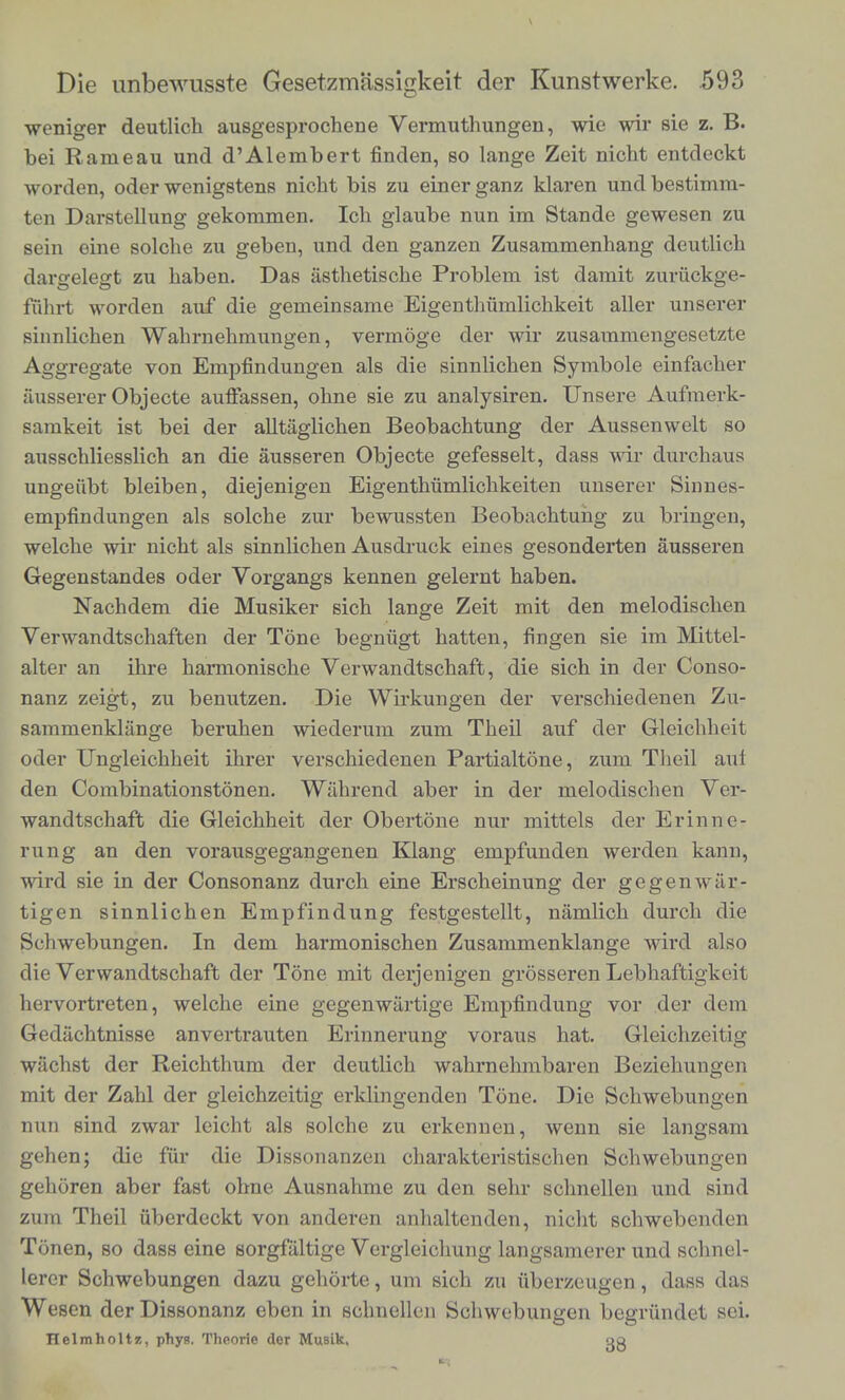 wemger dentlich aosgesprocbene Vermnthnngen, wic wir sie z. B. be. Rameaa and d'Alembert finden, so lange Zeit nicht entdeckt worden, oder wenigstens nicht bis zn einerganz klaren nnd bestimm- ten Darstellnng gekommea. Ich glaabe nun in. Stande gewesen zn sen, cine solche zn geben, nnd den ganzen Znsammenhang dentlioh dargelegt zn haben. Das asthetische Problem ist damit znriickoe- ffihrt worden anf die gemeinsame Eigenthiimlichkeit aller nnserer 2«bchen Wahrnehmnngen, vermoge der wir znsammengesetzte Aggregate Von Empfindungen als die sinnlichen Symbole ekfaeher aussererObjecte anffassen, olme sie zn analysiren. Unsere Anfmerk- arknL1S, * amS«liehen Beobachtnng der Anssenwelt so ungeubt ble.ben, diejen.gen Eigenthiimlichkeiten nnserer Sinnes- empflndnngen als solohe znr bewnssten Beobaohtnhg zn briagen welobe w.rn.cbt als sinnlichen Ansdrnok eines gesonderten ansseren Gegenstandes oder Vorgangs kennen gelernt haben. Verwf^w diejMSiker 8ich ^ Zeit mit den melodisohen a!1 2J f V T6ne begn<igt hatten' * ™ Mittel- alte an .hre harn.on.sche Verwandtschaft, die sich in der Conso- sa7me2r ZU leTD- Wirku»§™ ^r verschiedenen Zn- odeU»! n 1 n WiCderUm ZUm Theil auf te Gleicbbeit Oder Ungle.chhe.t mrer verschiedenen Partialtone, z«m Theil ani den Co„.b.nationstbnen. Wahrcnd aber in der melodisch , Ver wandtschaft d, Gleichheit der Obertone nnr mittels der Zill wtd siel f ^^Sonen Klang empfnnden werden kann, wird sie m der Consonanz dnrch eine Erscheinnng der geeenwar t^gen s.nn.ichen E.npfindnng festgesteUt, faml ch dnrch d e Schwebnngen. In den. harmonischen Zosammenklange wird also hervort etcn, welchc erne gegenwartige Empfindnng vor der den. 7 , . mm deUtMcl1 *«tau*mb«MD Beziehnngon mit der Zahl der gle.chzeitig erklingenden Tone. Die SchwebZei nun smd zwar leicht als solche zn erkennen, wenn TlZfZ z, m Then m 7 w me m den 8ehr schndI™ ™* en sl dt ^,andern aahaltod«. nieht schwcbc.den lZSo webIT 7S T V«'S I»gsamerer „..d schneb Weson der D? I ™ * «be™ugen, dass das ZT. u T Cben m 8°bnelle Schwebnngen beg iindct sei Helmholtz, phyH. Thoorie der Musik. w^iunuci SCI.