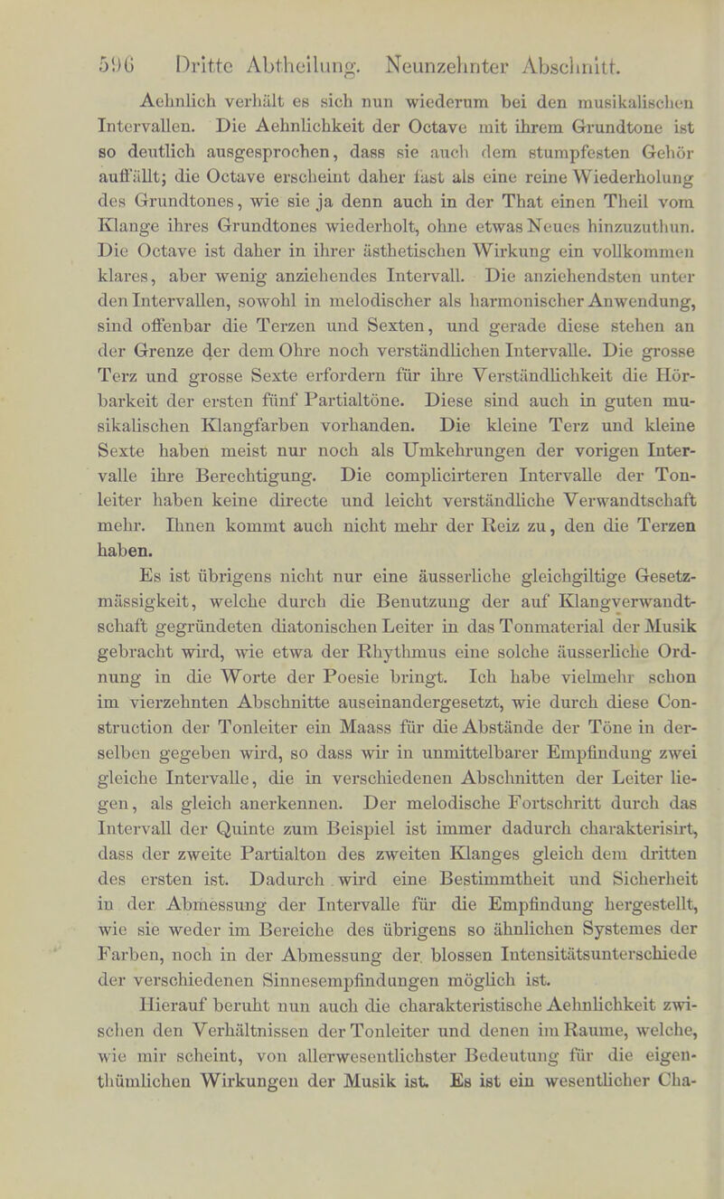 Aehnlich verhalt es sich nun wiederum bei den musikalischen Intervallen. Die Aehnlichkeit der Octave mit ihrem Grundtone ist so deutlich ausgesprochen, dass sie auch dem stumpfesten Gehor auffiillt; die Octave erscheint daher fast als eine reine Wiederholung des Grundtones, wie sie ja denn auch in der That einen Theil vom Klange ihres Grundtones wiederholt, ohne etwasNeues hinzuzuthun. Die Octave ist daher in ihrer asthetischen Wirkung ein vollkommen klares, aber wenig anziehendes Intervall. Die anziehendsten unter den Intervallen, sowohl in melodischer als harmonischer Anwendung, sind offenbar die Terzen und Sexten, und gerade diese stehen an der Grenze der dem Ohre noch verstiindlichen Intervalle. Die grosse Terz und grosse Sexte erfordern fiir ihre Verstiindlichkeit die Hor- barkeit der ersten fiinf Partialtone. Diese sind auch in guten mu- sikalischen Klangfarben vorhanden. Die kleine Terz und kleine Sexte haben meist nur noch als Umkehrungen der vorigen Inter- valle ihre Berechtigung. Die complicirteren Intervalle der Ton- leiter haben keine directe und leicht verstandliche Verwandtschaft mehr. Ihnen kommt auch nicht niehr der Reiz zu, den die Terzen haben. Es ist ubrigens nicht nur eine ausserliche gleichgiltige Gesetz- massigkeit, welche durch die Benutzung der auf Klangverwandt- schaft gegriindeten diatonischen Leiter in das Tonmaterial der Musik gebracht wird, wie etwa der Rhythnius eine solche ausserliche Ord- nung in die Worte der Poesie bringt. Ich habe vielmehr schon im vierzehnten Abschnitte auseinandergesetzt, wie durch diese Con- struction der Tonleiter ein Maass fiir die Abstande der Tone in der- selben gegeben wird, so dass wir in unmittelbarer Empfindung zwei gleiche Intervalle, die in verschiedenen Abschnitten der Leiter lie- gen , als gleich anerkennen. Der melodische Fortschritt durch das Intervall der Quinte zuui Beispiel ist immer dadurch charakterisirt, dass der zweite Partialton des zweiten Klanges gleich dem dritten des ersten ist. Dadurch . wird eine Bestimmtheit und Sicherheit in der Abmessung der Intervalle fur die Empfindung hergestellt, wie sie weder im Bereiche des ubrigens so ahnlichen Systemes der Farben, noch in der Abmessung der. blossen Intensitatsunterschiede der verschiedenen Sinnesempfindungen moglich ist. Hierauf beruht nun auch die charakteristische Aehnlichkeit zwi- schen den Verhaltnissen der Tonleiter und denen im Raume, welche, wie mir scheint, von allerwesentlichster Bedeutung fur die eigen- thiimlichen Wirkungen der Musik ist Es ist ein wesentlicher Cha-