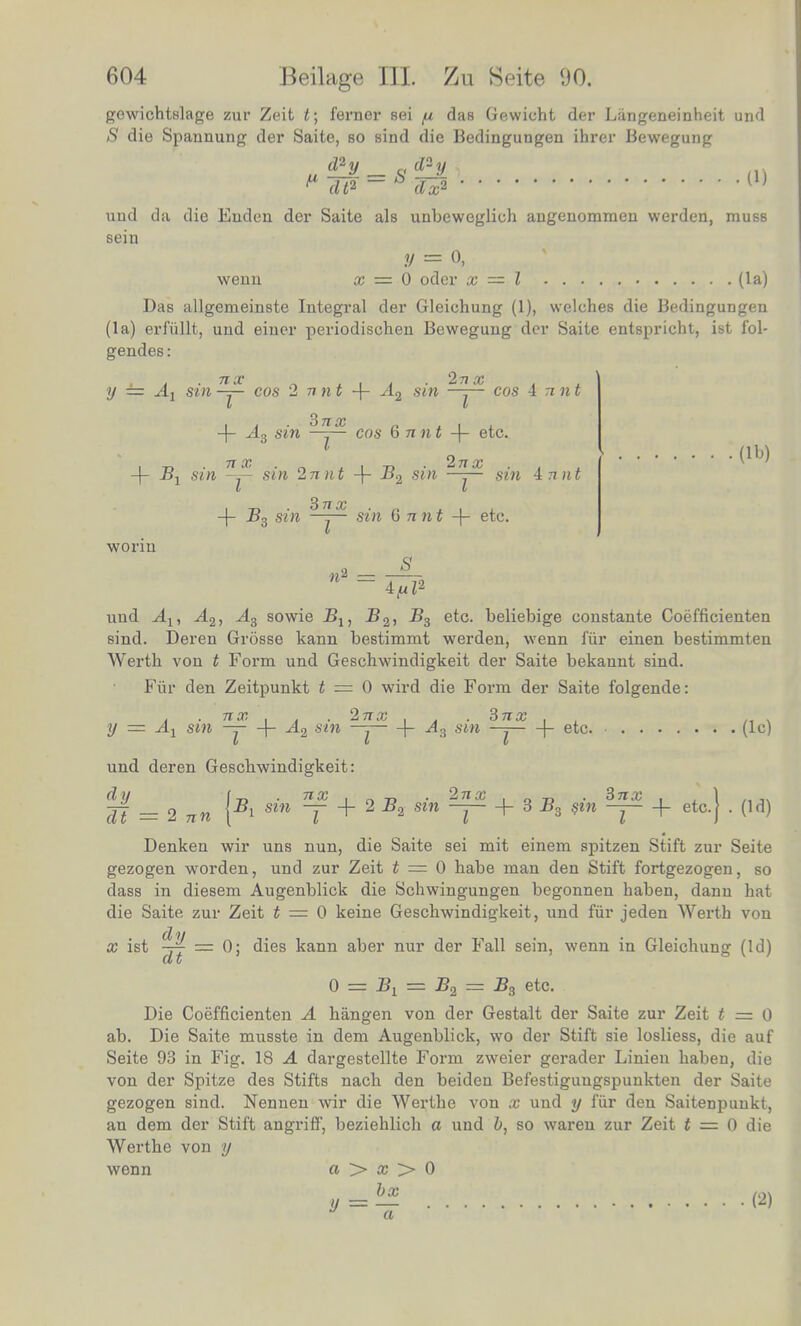 (lb) gewichtslage zur Zeit t; ferner sei fi das Gewicht der Liingeneinheit und S die Spannung der Saite, so sind die Bedingungen ihrer Bewegung ud^y_s^y, (1) P dt* - dx2 und da die Euden der Saite als unbeweglich angenommen werden, iuusb sein wenn x — 6 oder x — I lla) Das allgemeinste Integral der Gleichung (1), welches die Bedingungen (la) erfullt, und einer periodischen Beweguug der Saite entspricht, ist iol- gendes: y — Ax sin ^ cos 2 77 n t + A2 sin — cos A Tint 4 A3 sin ^ cos 6 nnt -f etc. -f B1 sin 2p sin 2ti jit -f B2 sin — si» 4rfn« -f B3 sin sm 6 nnt -f- etc. worin a _ 11 - 4<uZ2 und jL\ A2, yl3 sowie Bu B2, B3 etc. beliebige constante Coefficienten sind. Deren Grosse kann bestimmt werden, wenn fur einen bestimmten Werth von t Form und Geschwindigkeit der Saite bekannt Bind. Fur den Zeitpunkt t = 0 wird die Form der Saite folgende: y t % sin f % A2 sin If? + A3 sin ^ + etc. (10 und deren Geschwindigkeit: dy tB sin ?f + 2B2 sin ^ + 3£3 0 + etc.} . (Id) dt = 2 nn \ 1 I I 1 Denken wir uns nun, die Saite sei mit einem spitzen Stift zur Seite gezogen worden, und zur Zeit t = 0 habe man den Stift fortgezogen so dass in diesem Augenblick die Schwingungen begonnen haben dann hat die Saite zur Zeit t = 0 keine Geschwindigkeit, und fur jeden Werth von x ist *y __ 0. dies kann aber nur der Fall sein, wenn in Gleichung (Id) d t 0 == = B2 = B3 etc. Die Coefficienten A hangen von der Gestalt der Saite zur Zeit t = 0 ab Die Saite musste in dem Augenblick, wo der Stift sie loshess die auf Seite 93 in Fig. 18 A dargestellte Form zweier gerader Linien haben, die von der Spitze des Stifts nach den beiden Befestigungspunkten der Saite gezogen sind. Nennen wir die Werthe von x und y fur den Saitenpuukt, an dem der Stift angriff, beziehlich a und 6, so waren zur Zeit t = 0 die Werthe von y wenn a > a? > 0 __bx t (2) * a