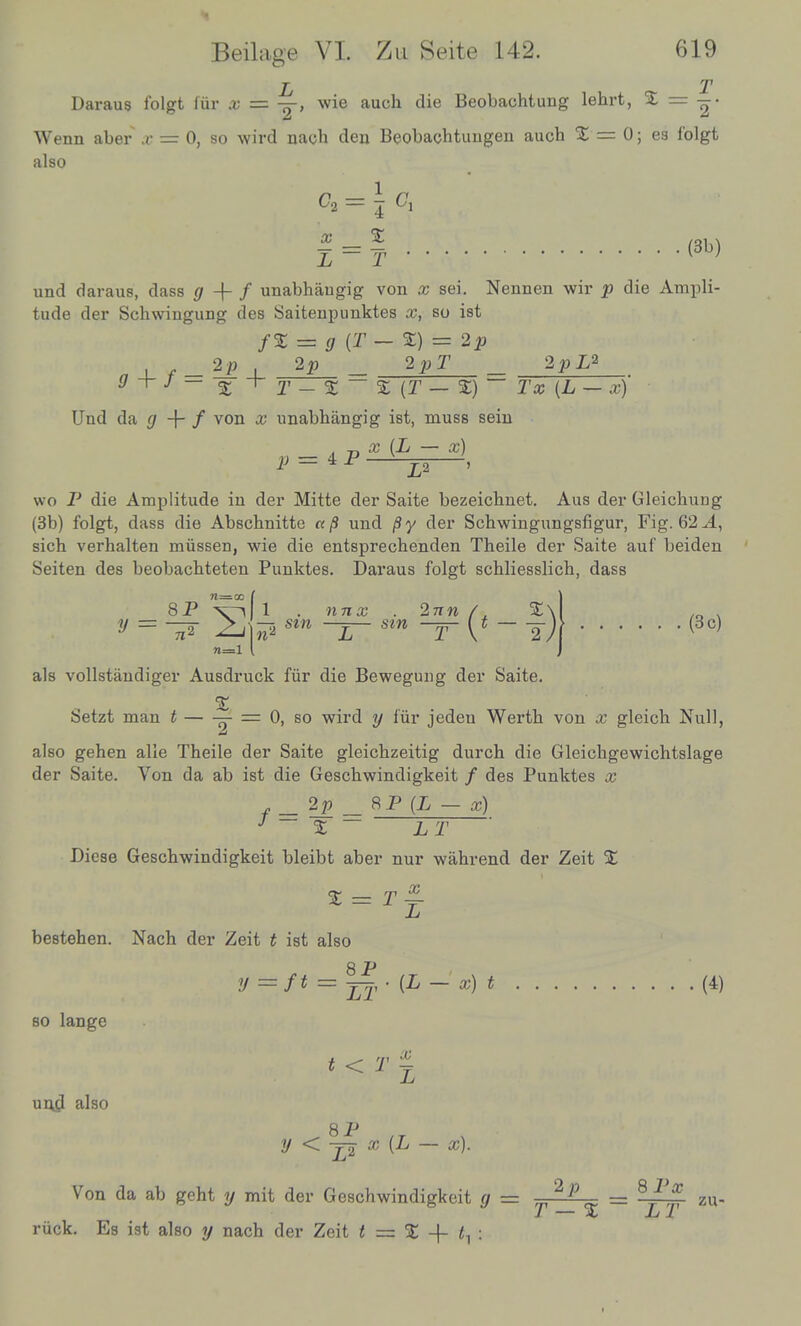 L T Daraus folgt fur x = -pr-, wie audi die Beobachtung lehrt, % = —• Wenn aber x — 0, so wird nach den Beobachtuugen auch % — 0; es folgt also c2 = j Ci | = f (3b) und daraus, dass g -f- / unabhaugig von x sei. Nennen wir p die Ampli- tude der Schwiugung des Saitenpunktes x, so ist ~ g {T — %) — 2p a _|_ f- *P i 2^ _ 2PT _ 2PL* s r - s — a (T — s)(L — «) Und da g -\- f von # unabhangig ist, muss sein wo P die Amplitude in der Mitte der Saite bezeichnet. Aus der Gleichung (3b) folgt, dass die Abschnitte «/S und /Sy der Schwingungsfigur, Fig. 62.4, sich verhalten miissen, wie die entsprechenden Theile der Saite auf beiden Seiten des beobacbteten Punktes. Daraus folgt schliesslich, dass 8P x ^ n=l 1 . nnx . 2nn A %\ —7. sin —?— sin —Ffr { t — (3 c) als vollstandiger Ausdruck fiir die Bewegung der Saite. Setzt man t — -J = 0, so wird y fiir jedeu Werth von x gleich Null, also gehen alie Theile der Saite gleichzeitig durch die Gleichgewichtslage der Saite. Von da ab ist die Gescbwindigkeit / des Punktes x f = 2p _ 8P (L — x) J % ~ LT Diese Gescbwindigkeit bleibt aber nur wahrend der Zeit % x L % = T ~ bestehen. Nach der Zeit t ist also so lange und also 8 .P y t= f t = _.(£_'«.)< (4) t < T % 8^ IT y < j-2 x (L — x). Von da ab geht y mit der Gescbwindigkeit g = 2P - 8 J/f zu. ruck. Es ist also y nach der Zeit t = % -\- t^: