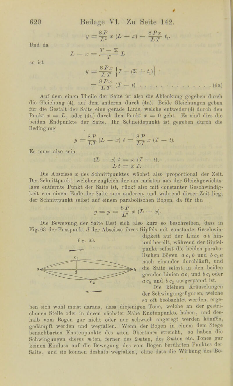 620 Dud da bo ist Beilage VI. 7m Reite 142. 8P ,r . 8Px . X (L — x) j-jr tv L — x y = T - % ■ T 8_Px ( LT \ 8Px LT (T-t) (4 a) Auf dem einen Theile der Saite ist also die Ablcnkung gegeben durch die Gleichung (4), auf dem anderen durch (4a). Beide Gleichungen geben fiir die Gestalt der Saite eine gerade Linie, welche entweder (4) durch den Puiikt x = L, oder (4 a) durch den Punkt x = 0 geht. Es sind dies die beiden Endpunkte der Saite. Ihr Schneidepuukt ist gegeben durch die Bedingung y Es muss also sein 8P LT (L - x) t= x (T - t). (L - x) t = x (T — t), Lt = xT. Die Abscisse x des Schnittpunktes wachst also proportional der Zeit. Der Schnittpunkt, welcher zugleich der am meisten aus der Gleicbgewichts- lage entfernte Punkt der Saite ist, ruckt also mit constanter Geschwindig- keit von einem Ende der Saite zum anderen, und wahrend dieser Zeit liegt der Schnittpunkt selbst auf einem parabolischen Bogen, da fur ihu 8 P y — P —-j^ x {L — x). Die Bewegung der Saite lasst sich also kurz so beschreiben, dass in Fig. 63 der Fusspunkt d der Abscisse ihres Gipfels mit constanter Geschwin- digkeit auf der Linie a b hin- S* 63, und hereilt, wahrend der Gipfel- _ _~ punkt selbst die beiden parabo- lischen Bogen a c1b und bc2a nach einander durchlauft, und die Saite selbst in den beiden geraden Linien a cx und b c, oder ac2 und bc2 ausgespannt ist. Die kleinen Kriiuseluugen ~* —— der Schwingungsfiguren, welche so oft beobachtet warden, erge- ben sich wohl meist daraus, dass diejenigen Tone, welche an der gestri- chenen Stelle oder in deren nachster Nahe Knotenpunkte haben, und des- balb vom Bogen gar nicht oder nur schwach angeregt werden konrfen, gedjimpft werden und wegfallen. Wenn der Bogen in einem dem Stege benachbarten Knotenpunkte des mten Obertones streicht, so haben die Schwingungeu dieses ?nten, ferner des 2witen, des 3wten etc. Tones gar kcinen Einfluss auf die Bewegung des vom Bogen beruhrten Punktes der Saite, und sie konnen deshalb wegfallen, ohue dass die Wirkung des Bo-