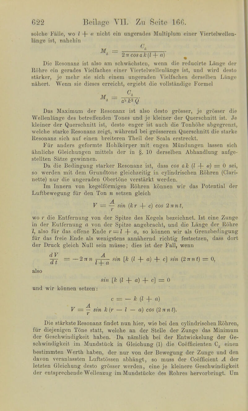 solche Fftlle, wo i! -f a nicht ein ungerades Multiplum einer Viertelwellen- Hinge ist, nahehin M = °4 n 2ncosak{l + a) 1 Die Resonanz ist also am schwachsten, wenn die reducirte Lange der Rohre ein gerades Vielfaches einer Viertelwellenlange ist, und wird desto starker, je raehr sie sich einem ungeraden Vielfachen derselben Lange nShert. Wenn sie dieses erreicht, ergiebt die vollstiindige Formel M = °a ■ » a* k2 Q Das Maximum der Resonanz ist also desto grosser, je grosser die Wellenlange des betreffenden Tones und je kleiner der Querschnitt ist. Je kleiner der Querschnitt ist, desto enger ist auch die Tonhohe abgegrenzt, welche starke Resonanz zeigt, wahrend bei grosserem Querschnitt die starke Resonanz sich auf einen breiteren Theil der Scala erstreckt. Fur anders geformte Hohlkorper mit engen Miindungen lassen sich ahnliche Gleichungen mittels der in §. 10 derselben Abhandlung aufge- stellten Satze gewinnen. Da die Bedingung starker Resonanz ist, dass cos ak (I -f a) = 0 sei, so werden mit dem Grundtone gleichzeitig in cylindrischen Rohren (Clari- nette) nur die ungeraden Obertone verstarkt werden. Im Innern von kegelformigen Rohren konnen wir das Potential der Luftbewegung fur den Ton n setzen gleich V = — sin (hr -f- c) cos 2nnt, wo r die Entfernung von der Spitze des Kegels bezeichnet. Ist eine Zunge in der Eutfernung a von der Spitze angebracht, und die Lange der Rohre I, also fiir das offene Ende r = l -J- a, so konnen wir als Grenzbedingung fur das freie Ende als wenigstens annahernd richtig festsetzen, dass dort der Druck gleich Null sein miisse; dies ist der Fall, wenn dV n A JJ — ~2nn Jj^ sin [* + + c] sin pnnt) = 0, also sin [k (I -f- a) -|- c] = 0 und wir konnen setzen c = — k (I -\- a) 1 • 7 - sin k r V = — sin k(r — I — a) cos (2nnt). Die starkste Resonanz findet nun hier, wie bei den cylindrischen Rohren, lur diejenigen Tone statt, welche an der Stelle der Zunge das Minimum der Geschwiudigkeit haben. Da namlich bei der Entwickelung der Ge- schwindigkeit im Mundstiick in Gleichung (1) die Coefficienten Ca einen bestimmten Werth haben, der nur von der Bewegung der Zunge und den davon veranlassten Luftstossen abhangt, so muss der Coefficient A der letzten Gleichung desto grosser werden, eine je kleinere Geschwindigkeit der entsprechende Wellenzug im Mundstuckc des Rohres hervorbriugt. Um