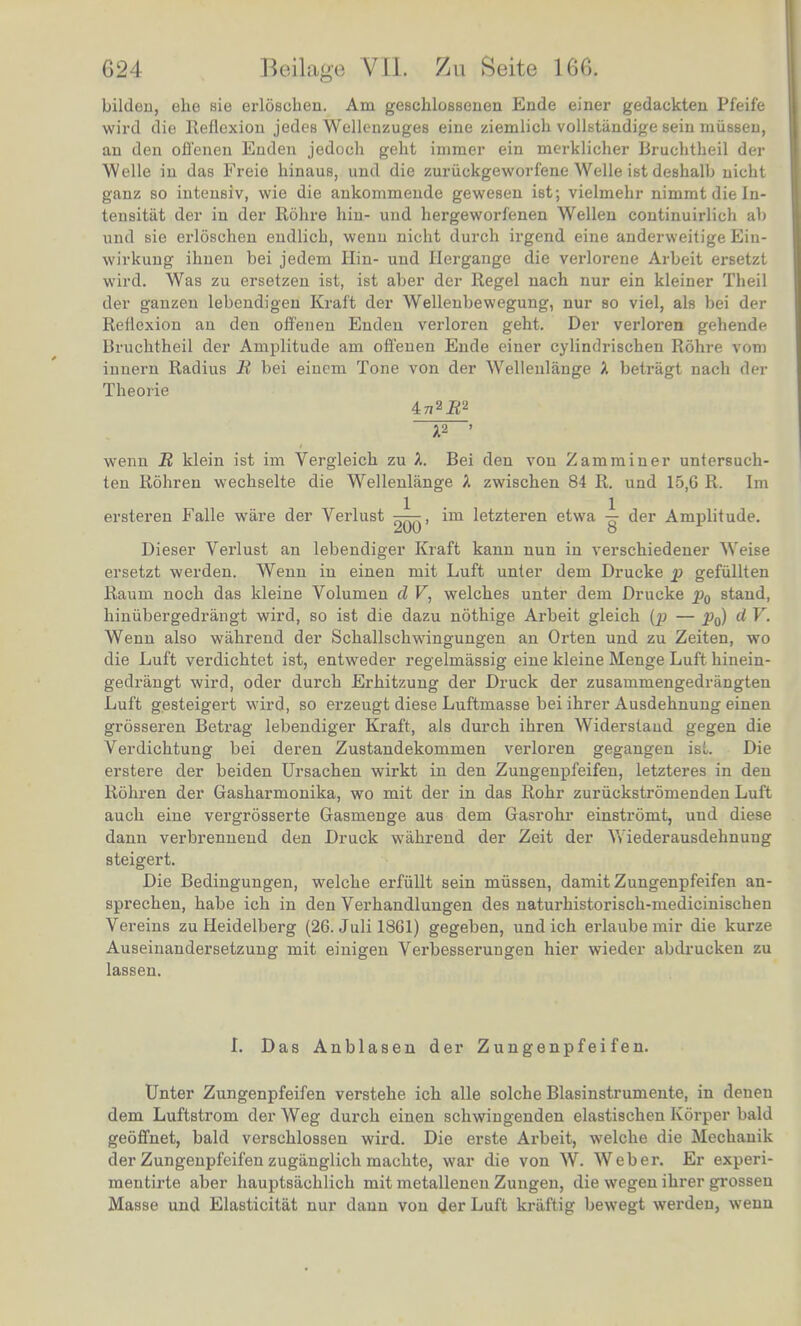 bilden, ehe sie erloscben. Am geschlossenen Ende einer gedackten Pfeif'e wird die Reflexion jedes Wellenzuges eine ziemlich vollstiindige sein miissen, an den offenen Enden jedoch geht immer ein merklicher Brucbtbeil der Welle in das Freie hinaus, und die zuriickgeworfene Welle ist deshalb uicbt ganz so intensiv, wie die ankommende gewesen ist; vielmehr nimmt die In- tensitat der in der Rohre hiu- und hergeworfenen Wellen coutinuirlich ab und sie erloschen endlicb, wenn nicht durch irgend eine anderweitige Ein- wirkung ihuen bei jedem Hin- und Hergange die verlorene Arbeit ersetzt wird. Was zu ersetzen ist, ist aber der Regel nacb nur ein kleiner Theil der ganzen lebendigen Kraft der Wellenbewegung, nur so viel, als bei der Rellexion an den offenen Enden verloren geht. Der verloren gehende Bruchtheil der Amplitude am offenen Ende einer cylindrischen Rohre vom innern Radius B bei einem Tone von der Wellenlange X betragt nacb der Theorie A2 ' wenn B klein ist im Vergleich zu A. Bei den von Zamminer untersucb- ten Rohren wechselte die Wellenlange A zwischen 84 R. und 15,G R. Im ersteren Falle ware der Verlust —, im letzteren etwa ^ der Amplitude. Dieser Verlust an lebendiger Kraft kann nun in verschiedener Weise ersetzt werden. Wenn in einen mit Luft unter dem Drucke p gefiillten Raum noch das kleine Volumen d V, welches unter dem Drucke pQ stand, hiniibergedrangt wird, so ist die dazu nothige Arbeit gleich (p — d V. Wenn also wahrend der Schallschwingungen an Orten und zu Zeiten, wo die Luft verdichtet ist, entweder regelmassig eine kleine Menge Luft hinein- gedrangt wird, oder durch Erhitzung der Druck der zusammengedriingten Luft gesteigert wird, so erzeugt diese Luftmasse bei ihrer Ausdehnung einen grosseren Betrag lebendiger Kraft, als durch ihren Widerstaud gegen die Verdichtung bei deren Zustandekommen verloren gegangen isL Die erstere der beiden Ursachen wirkt in den Zungenpfeifen, letzteres in den Rohren der Gasharmonika, wo mit der in das Rohr zuriickstromenden Luft auch eine vergrosserte Gasmenge aus dem Gasrohr einstromt, und diese dann verbrennend den Druck wahrend der Zeit der Wiederausdehnuug steigert. Die Bedingungen, welche erfiillt sein mussen, damit Zungenpfeifen an- sprechen, habe ich in den Verhandlungen des naturhistorisch-medicinischen Vereins zu Heidelberg (26. Juli 1861) gegeben, und ich erlaube mir die kurze Auseinandersetzung mit einigen Verbesserungen hier wieder abdrucken zu lassen. L Das Anblasen der Zungenpfeifen. Unter Zungenpfeifen verstehe ich alle solcbe Blasinstrumente, in denen dem Luftstrom der Weg durch einen schwingenden elastischen Korper bald geoffnet, bald verschlossen wird. Die erste Arbeit, welche die Mechanik der Zungenpfeifen zugiinglich machte, war die von W. Weber. Er experi- mentirte aber hauptsiichlich mit metalleneu Zungen, die wegen ihrer grossen Masse und Elasticitat nur dann von der Luft kriiftig bewegt werden, wenn