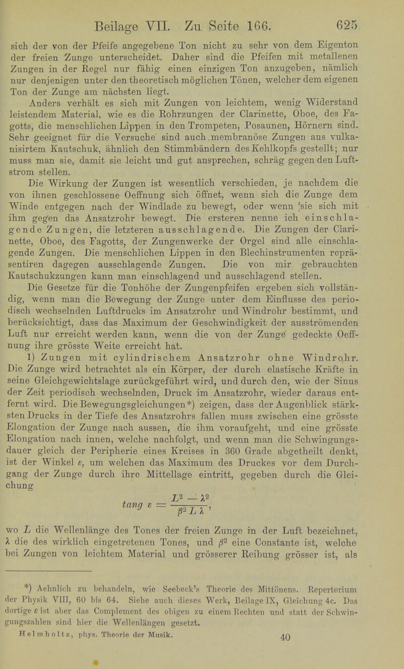 sich der von der Pfeife angegebene Ton nicht zu sehr von dem Eigenton der freien Zunge unterscheidet. Daher sind die Pfeifen mit metallencn Zungen in der Kegel nur fahig einen einzigen Ton anzugeben, namlich nur denjenigen unter den theoretisch moglichen Tonen, welcher dem eigenen Ton der Zunge am nachsten liegt. Anders verhalt es sicli mit Zungen von leichtem, wenig Widerstand leistendem Material, wie es die Rohrzungen der Clarinette, Oboe, des Fa- gotts, die menschlichen Lippen in den Trompeten, Posaunen, Hornern sind. Sehr geeignet fur die Versuche sind auch .membranose Zungen aus vulka- nisirtem Kautschuk, ahnlich den Stimmbandern desKeblkopfs gestellt; nur muss man sie, damit sie leicht und gut ansprechen, schrag gegen den Luft- strom stellen. Die Wirkung der Zungen ist wesentlicb verscbieden, je nacbdem die von ibnen gescblossene Oeffnung sicb offnet, wenn sicb die Zunge dem Winde entgegen nacb der Windlade zu bewegt, oder wenn 'sie sich mit ihm gegen das Ansatzrohr bewegt. Die ersteren nenne ich einschla- gende Zungen, die letzteren ausschlagende. Die Zungen der Clari- nette, Oboe, des Fagotts, der Zungenwerke der Orgel sind alle einschla- gende Zungen. Die menschlichen Lippen in den Blechinstrumenten repra- sentiren dagegen ausschlagende Zungen. Die von mir gebrauchten Kautschukzungen kann man einschlagend und ausschlagend stellen. Die Gesetze fur die Tonhohe der Zungenpfeifen ergeben sich vollstan- dig, wenn man die Bewegung der Zunge unter dem Einflusse des perio- disch wechselnden Luftdrucks im Ansatzrohr und Windrohr bestimmt, und beriicksichtigt, dass das Maximum der Geschwindigkeit der ausstromenden Luft nur erreicht werden kann, wenn die von der Zunge gedeckte Oeff- nung ihre grosste Weite erreicht hat. 1) Zungen mit cylindrischem Ansatzrohr ohne Windrohr. Die Zunge wird betrachtet als ein Korper, der durch elastische Krafte in seine Gleichgewichtslage zuruckgefiihrt wird, und durch den, wie der Sinus der Zeit periodisch wechselnden, Druck im Ansatzrohr, wieder daraus ent- fernt wird. Die Bewegungsgleichungen*) zeigen, dass der Augenblick stark- sten Drucks in der Tiefe des Ansatzrohrs fallen muss zwischen eine grosste Elongation der Zunge nach aussen, die ihm voraufgeht, und eine grosste Elongation nach innen, welche nachfolgt, und wenn man die Schwingungs- dauer gleich der Peripherie eines Kreises in 360 Grade abgetheilt denkt, ist der Winkel e, um welchen das Maximum des Druckes vor dem Durch- gang der Zunge durch ihre Mittellage eintritt, gegeben durch die Glei- chung X2 X2 tang e = ———— wo L die Wellenlange des Tones der freien Zunge in der Luft bezeichnet, X die des wirklich eingetretenen Tones, und /32 eine Constante ist, welche bei Zungen von leichtem Material und grosserer Reibung grosser ist, als *) Aehnlich zu behandeln, wie Reebcck's Theorie des Mittcinens. Repcrtorium fler Physik VIII, 60 bis 64. Siebe aucb dieses Werk, Beilage IX, Gleicbung 4c. Das dortige e ist aber das Complement des obigen zu einem Kecbten und statt der Scbwin- gungszablen sind hier die Wellenlangen gesetzt. Helmholtz, phys. Theorie der Musik.