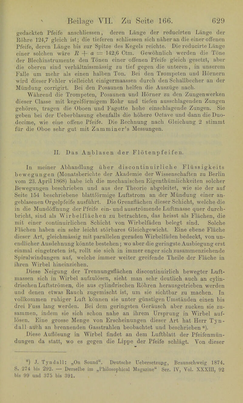 gedackten Pfeife anscbliessen, deren Lange der reducirten Lange der Rohre 124,7 gleich ist; die tieferen schliessen sich naher an die einer offenen Pfeife deren Lange bis zur Spitze des Kegels reichte. Die reducirte Lange einer'solchen ware B + a = 142,6 Ctm. Gewohnlich werden die Tone, der Blechinstrumente den Tonen einer offenen Pfeife gleich gesetzt, aber die oberen sind verhaltnissmassig zu tief gegen die unteren, in unserem Falle urn mehr als einen balben Ton. Bei den Trompeten und Hornern wird dieser Fehler vielleicht einigermaassen durcb den Schallbecber an der Mundung comgirt. Bei den Posaunen belfen die Ausziige naoh. Wahrend die Trompeten, Posaunen und Horner zu den Zungenwerken dieser Classe mit kegelformigem Robr und tiefen ausscblagenden Zungen gehoren, tragen die Oboen und Fagotte bobe einscblagende Zungen. Sie geben bei der Ueberblasung ebenfalls die hohere Octave und dann die Duo- decimo wie eine offene Pfeife. Die Rechnung nacb Gleicbung 2 stimmt fur die Oboe sebr gut mit Z am miner's Messungen. II. Das Anblasen der Flotenpfeif en. In meiner Abbandlung iiber discontinuirlicb e Fliissigkeits bewegungen (Monatsbericbte der Akademie der Wissenscbaften zu Berlin vom 23. April 1868) babe icb die mecbaniscben Eigentbiimlichkeiten solcber Bewegungen bescbrieben und aus der Tbeorie abgeleitet, wie sie der auf Seite I54°beschriebene blattformige Luftstrom an der Mundung einer an- geblasenen Orgelpfeife ausfiibrt. Die Grenzflacben dieser Scbicbt, welche die in die Mundoffnung der Pfeife ein- und ausstromende Luftmasse quer durcb- bricbt, sind als Wirbelflachen zu betracbten, das beisst als Flacben, die mit einer continuirlicben Scbicbt von Wirbelfaden belegt sind. Solcbe Flacben haben ein sehr leicht storbares Gleicbgewicbt. Eine ebene Flacbe dieser Art, gleicbmassig mit parallelen geraden Wirbelfaden bedeckt, vonun- endlicher Ausdehnung konnte besteben; wo aber die geringste Ausbiegung erst einmai eingetreten ist, rollt sie sicb in immer enger sicb zusammenziehende Spiralwindungen auf, welcbe immer weiter greifende Tbeile der Flache in ihren Wirbel bineinzieben. Diese Neigung der Trennungsfiacben discontinuirlicb bewegter Luft- massen sich in Wirbel aufzulosen, sieht man sehr deutlich auch an cylin- drischen Luftstrom en, die aus cylindrischen Rohren herausgetrieben werden und denen etwas Rauch zugemischt ist, um sie sichtbar zu machen. In vollkommen ruhiger Luft konnen sie unter giinstigen Umstanden einen bis drei Fuss lang werden. Bei dem geringsten Gerausch aber zucken sie zu- sammen, indem sie sich schon nahe an ihrem Ursprung in Wirbel auf- losen. Eine grosse Menge von Erscheinungen dieser Art hat Herr Tyn- dall auch an brennenden Gasstrahlen beobachtet und beschrieben*). Diese Auflosung in Wirbel findet an dem Luftblatt der Pfeifenmiin- dungen da statt, wo es gegen die Lippe der Pfeife schlagt. Von dieser *) J. Tyndall: „On Sound. Deutsche Uebersctzung, Braunschweis; 1874. S. 274 bis 292. — Devselbe iin „Philosophical Magazine Ser. IV, Vol. XXXIII, 92 bis 99 und 375 bis 391.