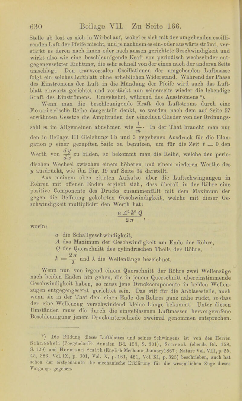 Stelle ab lost es sich in Wirbel auf, wobei es sich mit der umgebenden oscilli- renden Luft der Pfeife mischt, und je nachdem es ein- oder auswarts stromt, ver- stsirkt es deren nacb innen oder nach aussen gerichtete Geschwindigkeit und wirkt also wie eine beschleunigende Kraft von periodisch wechselnder ent- gegengesetzter Richtung, die sehr schuell von der einen nach der anderen Seite umschlagt. Den transversalen Oscillationen der umgebenden Luftmasse folgt ein solches Luftblatt ohne erheblichenWiderstand. Wahrend der Phase des Einstromens der Luft in die Miindung der Pfeife wird auch das Luft- blatt einwarts gerichtet und verstarkt nun seinerseits wieder die lebendige Kraft des Einstromens. Umgekehrt, wahrend des Ausstromens *). Wenn man die beschleunigende Kraft des Luftstroms durch eine Fourier'sch'e Reihe dargestellt denkt, so werden nach dem auf Seite 57 erwahnten Gesetze die Amplituden der einzelnen Glieder von der Ordnungs- zahl m im Allgemeinen abnehmen wie — • In der That braucht man nur lit den in Beilage III Gleichung lb und 3 gegebenen Ausdruck fiir die Elon- gation y einer gezupften Saite zu benutzen, urn fiir die Zeit t = 0 den 1/ Werth von ^ zu bilden, so bekommt man die Reihe, welche den perio- dischen Wechsel zwischen einem hoheren und einem niederen Werthe des y ausdriickt, wie ihn Fig. 19 auf Seite 94 darstellt. Aus meinem oben citirten Aufsatze iiber die Luftschwingungen in Rohren mit offenen Enden ergiebt sich, dass iiberall in der Rohre eine positive Componente des Drucks zusammenfallt mit dem Maximum der gegen die Oeffnung gekehrten Geschwindigkeit, welche mit dieser Ge- schwindigkeit multiplicirt den Werth hat: aA2k2Q 2n worm: a die Schallgeschwindigkeit, A das Maximum der Geschwindigkeit am Ende der Rohre, Q der Querschnitt des cylindrischen Theils der Rohre 2n - k — ~Y und * die Wellenlange bezeichnet. Wenn nun von irgend einem Querschnitt der Rohre zwei Weilenziige nach beiden Enden hin gehen, die in jenem Querschnitt ubereinstimmende Geschwindigkeit haben, so muss jene Druckcomponente in beiden Wellen- zugen entgegengesetzt gerichtet sein. Das gilt fiir die Anblasestelle, auch wenn sie m der That dem einen Ende des Rohres ganz nahe riickt, so dass der erne Wellenzug verschwindend kleine Lange bekommt. Unter diesen Umstanden muss die durch die eingeblasenen Luftmasseu hervorgerufene Beschleunigung jenem Druckunterschiede zweimal genommen entsprechen. *) Die Bildung dieses Luftblattes und seines Schwingens ist von den Herren qC 00^ , J Sgend°rfPS Annal6n Bd' 153' S- 301)> Sonreck (ebenda Bd. 158, J:1,'™ Hermann Smith (English Mechanic Januaryl867; Nature Vol. VIII, p. 25, 4t), rf8d, Vol. IX, p. 301, Vol. X, p. 161, 481, Vol. XI, p. 325) beschrieben, auch hat fichon der erstgenannte die mechanische Erklarung fur die wesentlichen Zuge dieses Vorgangs gegeben. 5