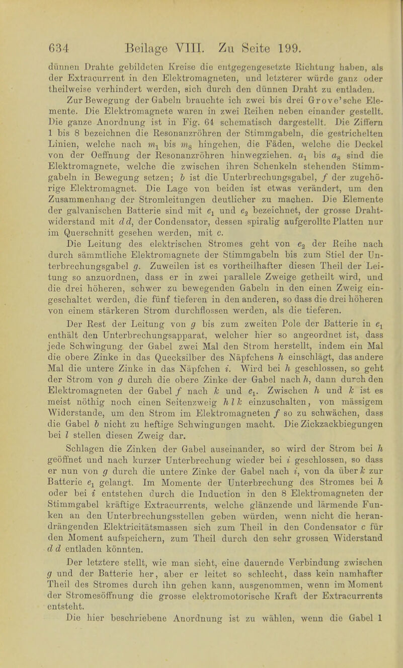 dunnen Drahte gebildeten Kreiae die eiitgegengesotzte Richtung haben, eh der Extraourrent in deu Eloktromagneten, und letzterer wiirde ganz oder theilweise verhindert warden, sich durch den diinnen Draht zu entladen. ZurBewegung der Gabeln brauchte ich zwei bis drei Grove'sche Ele- mente. Die Elektromagnete waren in zwei Reihen neben einander gestellt. Die ganze Anordnung ist in Fig. 64 schematisch dargestellt. Die Ziflern 1 bis 8 bezeichnen die Resonanzrohren der Stimmgabeln, die gestrichelten Linien, welche nach mx bis w8 hingehen, die Faden, welche die Deckel von der Oeffnung der Resonanzrohren hhrwegziehen. ax bis a8 sind die Elektromagnete, welche die zwischen ihren Schenkeln stehenden Stimm- gabeln in Bewegung setzen; b ist die Unterbrechungsgabel, / der zugeho- rige Elektromagnet. Die Lage von beiden ist etwas verandert, um den Zusammenhang der Stromleitungen deutlicher zu machen. Die Elemente der galvanischen Batterie sind mit el und e2 bezeichnet, der grosse Draht- widerstand mit dd, der Condensator, dessen spiralig aufgerollte Platten nur im Querschnitt gesehen werden, mit c. Die Leitung des elektrischen Stromes geht von e2 &ev Reihe nach durch sammtliche Elektromagnete der Stimmgabeln bis zum Stiel der Un- terbrechungsgabel g. Zuweilen ist es vortheilhafter diesen Theil der Lei- tung so anzuordnen, dass er in zwei parallele Zweige getheilt wird, und die drei hoheren, schwer zu bewegenden Gabeln in den einen Zweig ein- geschaltet werden, die fiinf tieferen in den anderen, so dass die drei hoheren von einem starkeren Strom durchflossen werden, als die tieferen. Der Rest der Leitung von g bis zum zweiteu Pole der Batterie in e1 enthalt den Unterbrechungsapparat, welcher hier so angeordnet ist, dass jede Schwingung der Gabel zwei Mai den Strom herstellt, indem ein Mai die obere Zinke in das Quecksilber des Napfchens h einschlagt, das andere Mai die untere Zinke in das Napfchen i. Wird bei h geschlossen, so geht der Strom von g durch die obere Zinke der Gabel nach h, dann durch den Elektromagneten der Gabel / nach k und ev Zwischen h und k ist es meist nothig noch einen Seitenzweig h I k einzuschalten, von massigem Widerstande, um den Strom im Elektromagneten / so zu schwachen, dass die Gabel 6 nicht zu heftige Schwingungen macht. Die Zickzackbiegungen bei I stellen diesen Zweig dar. Schlagen die Zinken der Gabel auseinander, so wird der Strom bei h geoffnet und nach kurzer Unterbrechung wieder bei i geschlossen, so dass er nun von g durch die untere Zinke der Gabel nach i, von da iiberfc zur Batterie e1 gelangt. Im Momente der Unterbrechung des Stromes bei h oder bei i entstehen durch die Induction in den 8 Elektromagneten der Stimmgabel kraftige Extracurrents, welche glanzende und larmende Fun- ken an den Unterbrechungsstellen geben wiirden, wenn nicht die heran- drangenden Elektricitatsmassen sich zum Theil in den Condensator c fiir den Moment aufspeichern, zum Theil durch den sehr grossen Widerstand d d entladen konnten. Der letztere stellt, wie man sieht, eine dauernde Verbindung zwischen g und der Batterie her, aber er leitet so schlecht, dass kein namhafter Theil des Stromes durch ihn gehen kann, ausgenommen, wenn im Moment der Stromesoffnung die grosse elektromotorische Kraft der Extracurrents entsteht. Die hier beschriebene Anordnung ist zu wahlen, wenn die Gabel 1
