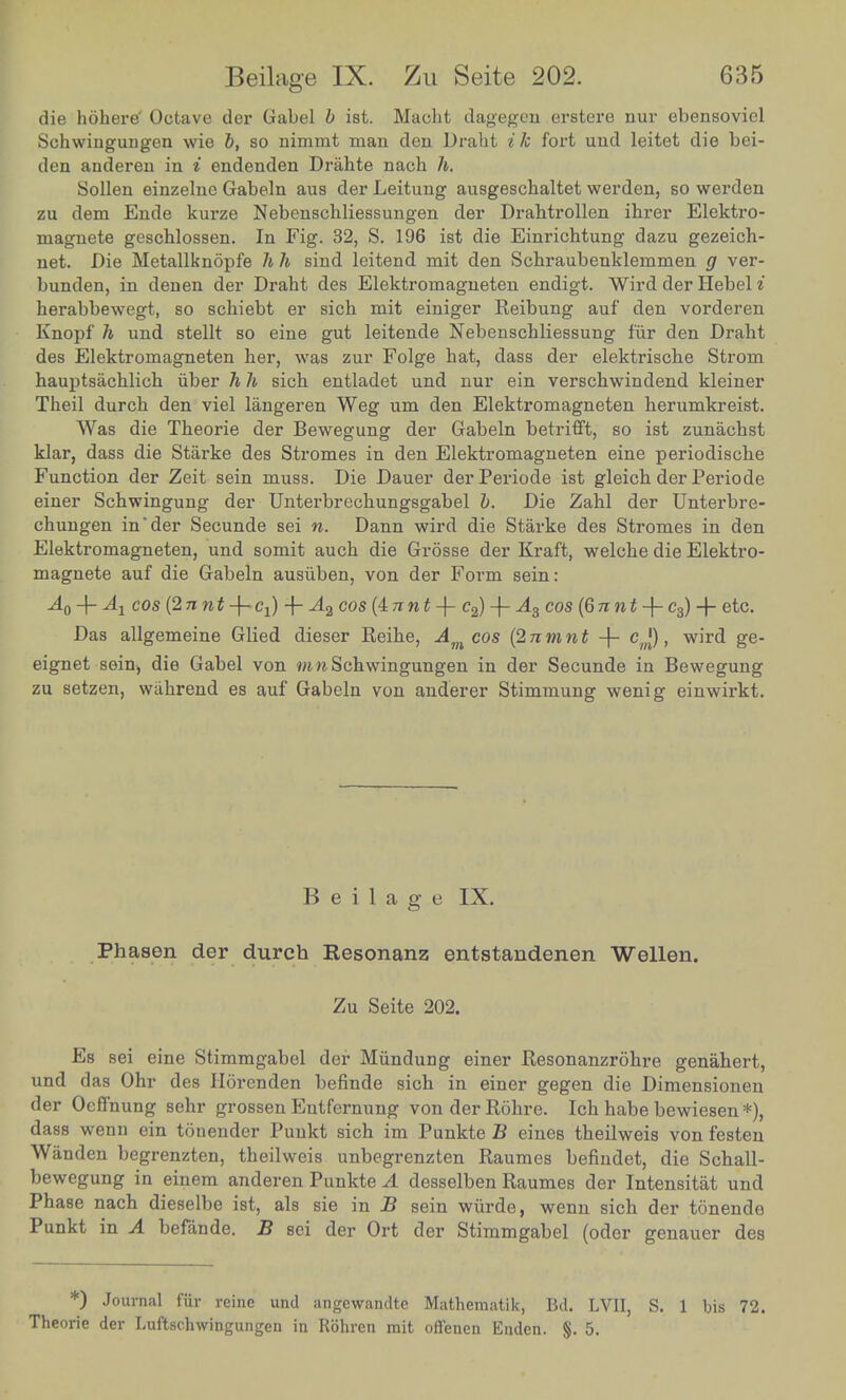 die hohere' Octave der Gabel b ist. Macht dagegen erstere nur ebensoviel Schwingungen wie b, so nimmt man den Draht ik fort und leitet die bei- den anderen in i endenden Drahte nach h. Sollen einzelne Gabeln aus der Leitung ausgeschaltet werden, so werden zu dem Ende kurze Nebenschliessungen der Drahtrollen ihrer Elektro- magnete geschlossen. In Fig. 32, S. 196 ist die Einrichtung dazu gezeich- net. Die Metallknopfe h h sind leitend mit den Schraubenklenimen g ver- bunden, in denen der Draht des Elektromagneten endigt. Wird der HebeH herabbewegt, so schiebt er sich mit einiger Beibung° auf den vorderen Knopf h und stellt so eine gut leitende Nebenschliessung fur den Draht des Elektromagneten her, was zur Folge hat, dass der elektrische Strom hauptsachlich iiber h h sich entladet und nur ein verschwindend kleiner Theil durch den viel langeren Weg urn den Elektromagneten herumkreist. Was die Theorie der Bewegung der Gabeln betrifft, so ist zunachst klar, dass die Starke des Stromes in den Elektromagneten eine periodische Function der Zeit sein muss. Die Dauer derPeriode ist gleich der Periode einer Schwingung der Unterbrechungsgabel b. Die Zahl der Unterbre- chungen m'der Secunde sei n. Dann wird die Starke des Stromes in den Elektromagneten, und somit auch die Grosse der Kraft, welche die Elektro- magnete auf die Gabeln ausiiben, von der Form sein: A-Mi cos {2nnt + Cl) -f- A2 cos{±nnt + e2) -f A3 cos (6nnt + e3) -f etc. Das allgemeine Glied dieser Reihe, Am cos {2nmnt + cj), wird ge- eignet sein, die Gabel von mnSchwingungen in der Secunde in Bewegung zu setzen, wahrend es auf Gabeln von anderer Stimmung wenig einwirkt. Beilage IX. Phasen der durch Resonanz entstandenen Wellen. Zu Seite 202. Es sei eine Stimmgabel der Miindung einer Besonanzrohre aenahert und das Ohr des Horenden befinde sich in einer gegen die Dimensionen der Oeflnung sehr grossen Entfernung von der Rohre. Ich habe bewiesen *) dass wenu ein tonender Punkt sich im Punkte B eines theilweis von festen Wauden begrenzten, theilweis unbegrenzten Baumes befindet, die Schall- bewegung in emem anderen Punkte A desselben Baumes der Intensitat und Punktr /rr 1 1S\ahsieA in B sein ™**> wenn sich der tonendo Punkt in A befande. B sei der Ort der Stimmgabel (oder genauer des *) Journal fur reine und angewandte Mathematik, Bet. LVII S. 1 bis 72 Theone der Luftschwingungen in Rohren mit offenen Enden. §.5. '