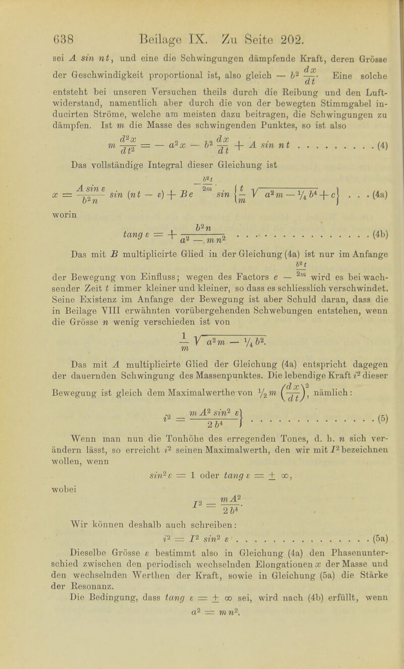 sei A sin nt, und eine die Schwingungen dampfende Kraft, deren Grosse der Gesehwindigkeit proportional ist, also gleich — b2 —• Eine solche d t entsteht bei unseren Versuchen theils durch die Reibung und den Luft- widerstaud, namentlich al)er durch die von der bewegten Stimragabel in- ducirten Strorae, welche am meisten dazu beitragen, die Schwingungen zu dampfen. Ist to die Masse des schwingenden Punktes, so ist also «. d2x „ dx . . . ~d¥ = ~ ~ dt sm n Das vollstandige Integral dieser Gleichung ist A sine . , , v , „ 2m' . it x = sin (nt — c)+ Be * sin V a2w — y4 b* -f cj (4a) b2n tan9£ = + a^=^(4b) Das mit B multiplicirte Glied in der Gleichung (4a) ist nur imAnfange der Bewegung von Einfluss; wegen des Factors e — 2m wird es beiwach- sender Zeit t immer kleiner und kleiner, so dass es schliesslich verschwindet. Seine Existenz im Anfange der Bewegung ist aber Schuld daran, dass die in Beilage VIII erwahnten vorubergehenden Schwebungen entstehen, wenn die Grosse n wenig verschieden ist von — V a2 to — V46». TO /4 Das mit A multiplicirte Glied der Gleichung (4a) entspricbt dagegen der dauernden Schwingung des Massenpunktes. Die lebendige Kraft i2 dieser Bewegung ist gleich dem Maximalwerthe von Y2to namlich : .„ to A2 sin2 e) 12 = 2b* \<5) Wenn man nun die Tonhohe des erregenden Tones, d. h. n sich ver- andern lasst, so erreicht i2 seinen Maximalwerth, den wir mit I2 bezeichneu wollen, wenn sin2e = 1 oder tangs = + oo, wobei _ mA2 ~ 2b*' Wir konnen deshalb auch schreiben: i2 = I2 sin2 e (5a) Dieselbe Grosse c bestimmt also in Gleichung (4a) den Phaseuuuter- schied zwischen den periodisch wechselnden Elongatiouen .r der Masse und den wechselnden Werthen der Kraft, sowie in Gleichung (5a) die Starke der Resonanz. Die Bedingung, dass tang e = ± oo sei, wird nach (4b) erfiillt, wenn