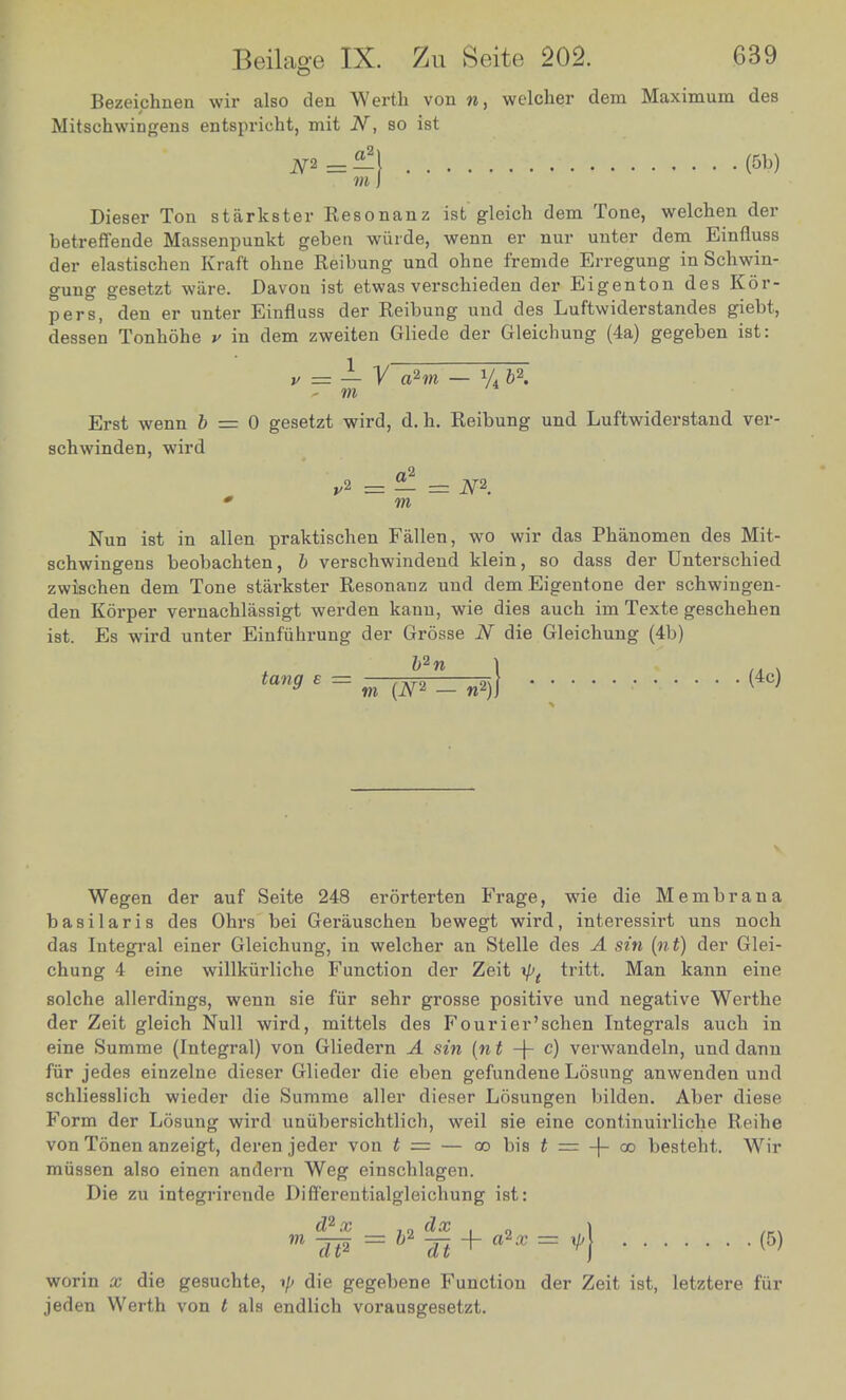 Bezeichnen wir also den Werth von w, welcher dem Maximum des Mitsohwingens entspricht, mit N, so ist N^=-\ (5b) m I Dieser Ton starkster Resonanz ist gleich dem Tone, welchen der betreffende Massenpunkt geben wiirde, wenn er nur unter dem Einfluss der elastischen Kraft ohne Reibung und ohne f'remde Erregung in Schwin- gung gesetzt ware. Davon ist etwas verschieden der Eigenton des Kor- pers, den er unter Einfluss der Reibung und des Luftwiderstandes giebt, dessen Tonhohe v in clem zweiten Gliede der Gleicbung (4a) gegeben ist: v = — V ahn — y4 b\ - m Erst wenn 6 = 0 gesetzt wird, d. h. Reibung und Luftwiderstand ver- schwinden, wird a'1 * m Nun ist in alien praktischen Fallen, wo wir das Phanomen des Mit- schwingens beobachten, b verschwindend klein, so dass der Unterscbied zwiscben dem Tone starkster Resonanz und dem Eigentone der scbwingen- den Kbrper vernacblassigt werden kann, wie dies aucb im Texte gescbeben ist. Es wird unter Einfiihrung der Grosse N die Gleichung (4b) tan<> E = m{N*- n*)\ (4C) V Wegen der auf Seite 248 erorterten Frage, wie die Membrana basilar is des Ohrs bei Gerauschen bewegt wird, interessirt uns noch das Integral einer Gleichung, in welcher an Stelle des A sin (nt) der Glei- chung 4 eine willkiirliche Function der Zeit xp( tritt. Man kann eine solche allerdings, wenn sie fur sehr grosse positive und negative Werthe der Zeit gleich Null wird, mittels des Fourier'schen Integrals aucb in eine Summe (Integral) von Gliedern A sin (nt -\- c) verwandeln, und dann fur jedes einzelne dieser Glieder die eben gefundene Losung anwenden und schliesslich wieder die Summe aller dieser Losungen bilden. Aber diese Form der Losung wird unubersichtlich, weil sie eine continuirliche Reibe von Tonen anzeigt, deren jeder von t = — oobisi = 4-oo bestebt. Wir miissen also einen andern Weg einschlagen. Die zu integrireude Differentialgleichung ist: worin x die gesuchte, ■>]> die gegebene Function der Zeit ist, letztere fur jeden Werth von t als endlich vorausgesetzt.