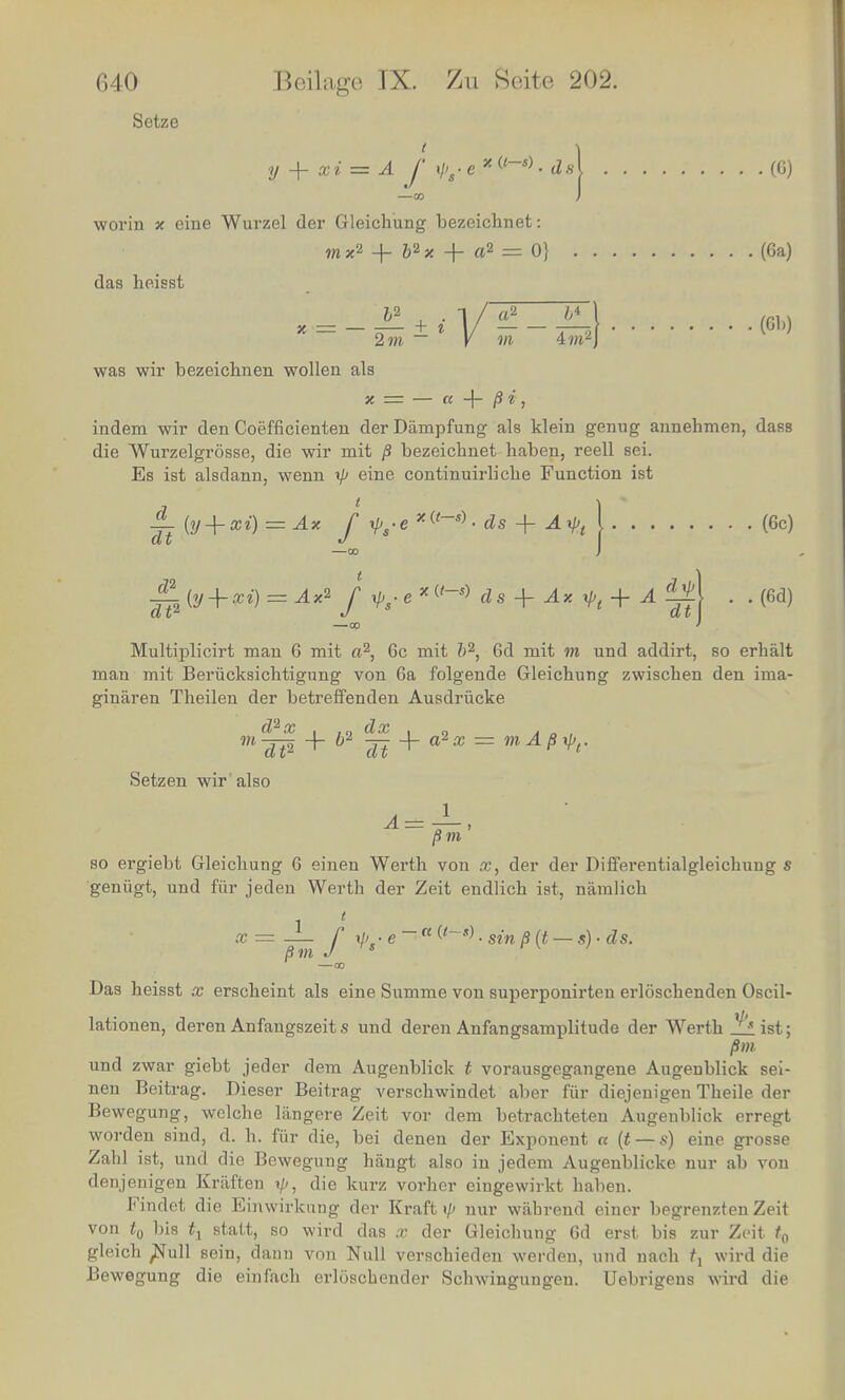 Setze t y -\- xi ■= A f ./y e x (<-s) • cM (G) —co J worm x eine Wurzel der Gleichung bezeichnet: m x2 + ft2 x -f- a2 = 0} (6a) das heisst 2»i ~ K 4 m'2 J (6b) was wir bezeichnen wollen als x = — a -f- /J i . indem wir den Coefficienten der Dampfung als klein genug annehmen, dass die Wurzelgrosse, die wir rait 8 bezeichnet baben, reell sei. Es ist alsdann, wenn V eme continuirliche Function ist ± (y + xi) = Ax f xps-e + Axl>A (6c) -^-2(y + xi) = Ax* f ys.e*«-* ds + Ax xp( + A^t\ . . (6d) 00 I Multiplicirt man 6 mit a2, 6c mit b2, 6d mit m und addirt, so erhalt man mit Beriicksicbtigung von 6a folgende Gleichung zwischen den ima- ginaren Tbeilen der betreffenden Ausdriicke mdT2 + b Tt+a*x = mAMr Setzen wir also Bm so ergiebt Gleicbung 6 einen Werth von x, der der Differentialgleichung s geniigt, und fiir jeden Werth der Zeit endlich ist, namlich x = _ /' xi> • e - a ^-s) ■ sin Bit — s) ■ ds. 8m J s r v / 00 Das heisst x erscheint als eine Summe von superponirten erloschenden Oscil- lationen, deren Anfangszeit s und deren Anfangsamplitude der Werth ist; 8 m und zwar giebt jeder dem Augenblick t vorausgegangene Augenblick sei- nen Beitrag. Dieser Beitrag verschwindet aber fiir diejenigen Theile der Bewegung, welche langere Zeit vor dem betracbteten Augenblick erregt worden sind, d. h. fiir die, bei denen der Exponent a (t — s) eine grosse Zahl ist, und die Bewegung hangt also in jedem Augenblicke nur ab von denjenigen Kraften ip, die kurz vorher eingewirkt haben. Findet die Einwirkung der Kraft i/' nur wabrend einer begrenzten Zeit von t0 bis tx statt, so wird das x der Gleichung 6d erst bis zur Zeit t0 gleich ,Null sein, dann von Null verschieden werden, und nach f, wird die Bewegung die einfach erloschender Schwingungen. Uebrigeus wird die