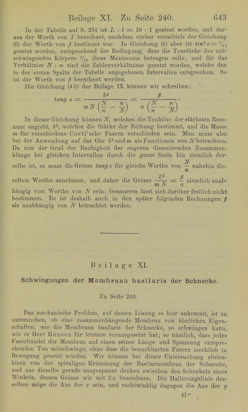 In der Tabelle auf S. 234 iat L : I = 10 : 1 gestezt worden, und dar- J.dei'5ertl1 von T berechnet, nachdem vorher vermittels der Gleichung (b) der Werth von p bestimmt war. In Gleichung (6) aber ist sin* e = V gesetzt worden, entsprechend der Bedingung, dass die Tonstarke des mit- schwmgenden Korpers i/10 ihres Maximums betragen solle, und fur das Vernaltmss iV : n smd die Zahlenverhaltnisse gesetzt worden, welcbe den in der ersten Spalte der Tabelle angegebenen Intervallen entsprechen. So ist der Werth von p berechnet worden. Die Gleichung (4 b) der Beilage IX konnen wir schreiben: ' tang s = _ P \n Nj \n NJ In dieser Gleichung konnen N, welches die Tonhohe der starksten Reso- nanz angiebt, b2 welches die Starke der Reibung bestimmt, und die Masse m fur verschiedene Corti'sche Fasern verschieden sein. Man muss also bei der Anwendung auf das Ohr ^undm als Functionen von iVbetrachten Da nun der Grad der Rauhigkeit der engeren dissonirenden Zusammen- klange bei gleichen Intervallen durch die gauze Scala hin ziemlich der- selbe ist, so muss die Grosse tang e fur gleiche Werthe von - nahehin die- n selben Werthe annehmen, und daher die Grosse ~ = I ziemlich unab- hangig vom Werthe von N sein; Genaueres lasst Ih dariiber freilich nicht bestimmen. Es ist deshalb auch in den spater folgenden Rechnungen* als unabhangig von N betrachtet worden. g P Beilage XI. Schwingungen der Membrana basilaris der Schnecke. Zu Seite 240. Das mechanische Problem, auf dessen Losung es hier ankommt ist zu schlften ; 1- T ZrmmmhhD§eMe Memb™ ^ ahnlicZ Eigen. schaften wie die Membrana basilaris der Schnecke, so schwingen kffln wie es Herr Hensen fur letztere vorausgesetzt hat- so namlich dass iedes' f aserbundel der Membran auf einen seiner Lange und Spannung entspre chenden Jon mitschwinge, ohne dass die benachbarten Fasern merMch Tn Bewegung gesetzt warden. Wir konnen bei dieser UntersnThZ at n h.ren von der spiraligen Krummung der Basilarmembran dL Schnecke W^S drsesene|erade Zwisch- den sllLt its selben mntTZ A T mit 2 ^ bezei«bnen. Die Halbirungslinie des- selben moge die Axe der x sein, und rechtwinklig dagegen die Axe der y 41*