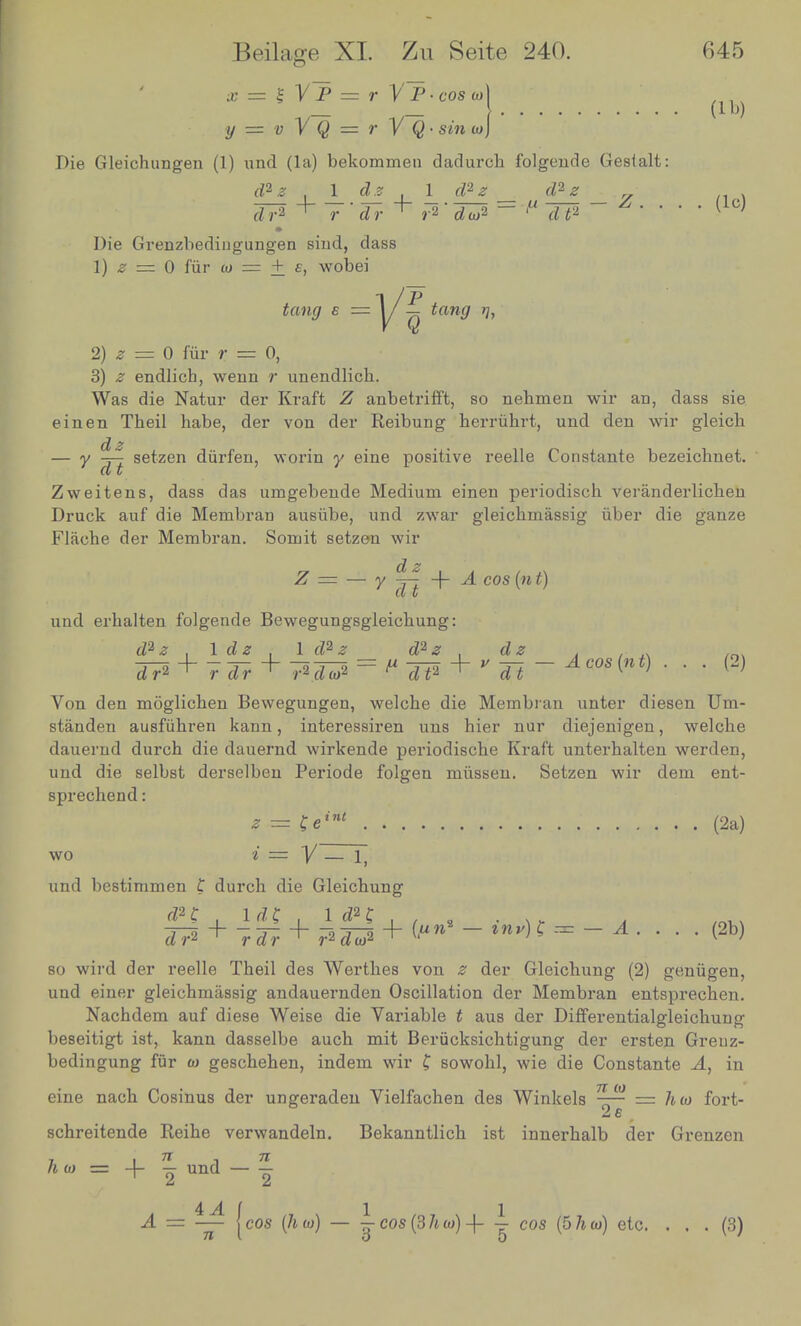 « = |VP = r V~P-coso)) .... (lb) y = v V Q = r V Q- sin w] Die Gleichungen (1) und (la) bekommen dadurch folgeude Gesialt: d?z 1 dz l_ J*z _ Jtl _L Z^ . . . (lc) Die Gremzbedingungen sind, dass 1) z = 0 fur w = + e, wobei fan,; £ = j/ij £ft»</ if, 2) ^ = 0 fiir r = 0, 3) £ endlich, wenn r unendlicb. Was die Natur der Kraft Z anbetrifft, so nebmen wir an, dass sie einen Tbeil habe, der von der Reibung herruhrt, und den wir gleich _ v *± Setzen durfen, worm y eine positive reelle Constante bezeicbuet. At ■ . Zweitens, dass das umgebende Medium einen periodisoh veranderhcken Druck auf die Membran ausiibe, und zwar gleicbmassig iiber die ganze Flaohe der Membran. Somit setzen wir Z = — y j| + A cos («t) und erbalten folgeude Bewegungsgleicbung: i I*£_L ±.*-± = u^ + y¥-Aco8{nt) ... (2) dr* + f dr + r*d«>* P dt* ^ dt K ' Von den moglicben Bewegungen, welcbe die Membran unter diesen Um- standen ausfiihren kann, interessiren una bier nur diejenigen, welcbe dauerud durch die dauernd wirkende periodiscbe Kraft unterbalten werden, und die selbst derselben Periode folgen miissen. Setzen wir dem ent- sprechend: z = £eint \. . (2a) wo i — V — 1, und bestimmen t durch die Gleichung »i + kr\ + - *** s = -A <2b> dr2 rdr 1 r2dw2 so wird der reelle Theil des Wertbes von z der Gleicbung (2) geniigen, und einer gleicbmassig andauernden Oscillation der Membran entsprechen. Nachdem auf diese Weise die Variable t aus der Differentialgleichung beseitigt ist, kann dasselbe aucb mit Berucksichtigung der ersten Greuz- bedingung fur <o geschehen, indem wir £ sowobl, wie die Constante A, in eine nach Cosinus der ungeraden Vielfachen des Winkels ■rr = Aw fort- schreitende Reihe verwandeln. Bekanntlich ist innerbalb der Grenzen h w = + -g und — | A = — (cos (Jim) — i cos (3 hot) -f -r cos [6hw) etc. . . . (3) 71 I 0 0