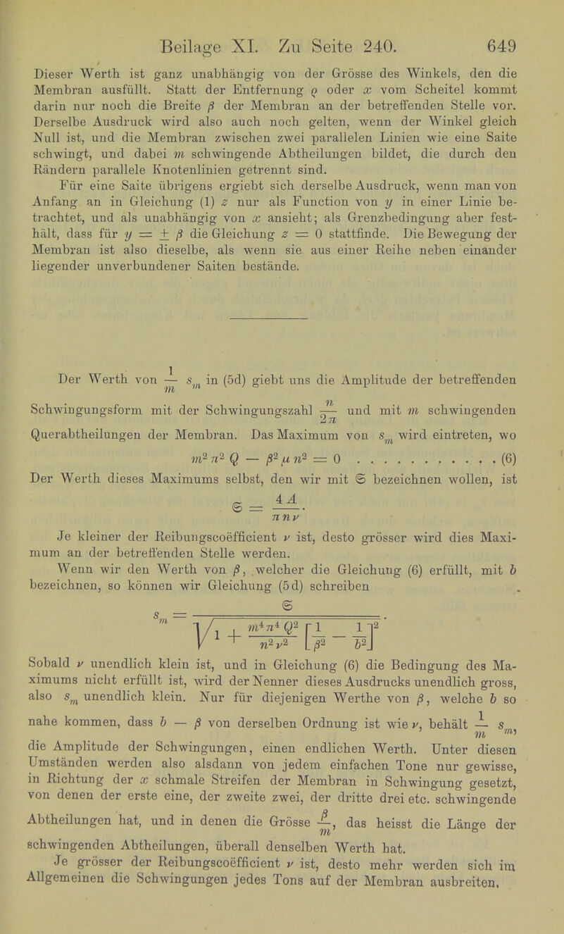 Dieser Werth ist ganz unabhangig von der Grosse des Winkels, den die Membran ausfullt. Statt der Entf'ernung q oder x vom Scheitel konamt darin nur noch die Breite /3 der Membran an der betreffenden Stelle vor. Derselbe Ausdruck wird also auch noch gelten, wenn der Winkel gleich Null ist, und die Membran zwischen zwei parallelen Linien wie eine Saite schwingt, und dabei m schwingende Abtheilungen bildet, die durch den Randern parallele Knotenlinien getrennt sind. Fiir eine Saite iibrigens ergiebt sich derselbe Ausdruck, wenn man von Anfang an in Gleicbung (1) z nur als Function von y in einer Linie be- trachtet, und als unabhangig von x ansieht; als Grenzbedingung aber fest- halt, dass fiir y — + /9 die Gleichung z — 0 stattfinde. Die Bewegung der Membran ist also dieselbe, als wenn sie aus einer Reihe neben einander liegender unverbundener Saiten bestande. Der Werth von — sm in (5d) giebt uns die Amplitude der betreffenden Schwingungsform mit der Schwingungszahl pj— und mit m schwingenden 2 71 Querabtheilungen der Membran. Das Maximum von s wird eintreten, wo m2 7i2 Q — p*ft n2 = 0 . , . (6) Der Werth dieses Maximums selbst, den wir mit © bezeichnen wollen, ist 4 A © = n nv Je kl einer der Reibungscoefficient v ist, desto grosser wird dies Maxi- mum an der betreffenden Stelle werden. Wenn wir den Werth von /$, welcher die Gleichung (6) erfiillt, mit b bezeichnen, so konnen wir Gleichung (5d) schreiben © W2„2 [^2 — ^2j Sobald v unendlich klein ist, und in Gleichung (6) die Bedingung des Ma- ximums nicht erfiillt ist, wird der Nenner dieses Ausdrucks unendlich gross, also sm unendlich klein. Nur fiir diejenigen Werthe von /J, welche b so nahe kommen, dass b — /S von derselben Ordnung ist wie v, behalt — s m m' die Amplitude der Schwingungen, einen endlichen Werth. Unter diesen Umstanden werden also alsdann von jedem einfachen Tone nur gewisse, in Richtung der x schmale Streifen der Membran in Schwingung gesetzt, von denen der erste eine, der zweite zwei, der dritte drei etc. schwingende Abtheilungen hat, und in denen die Grosse das heisst die Lange der schwingenden Abtheilungen, iiberall denselben Werth hat. Je grosser der Reibungscoefficient v ist, desto mehr werden sich im Allgemeinen die Schwingungen jedes Tons auf der Membran ausbreiten.