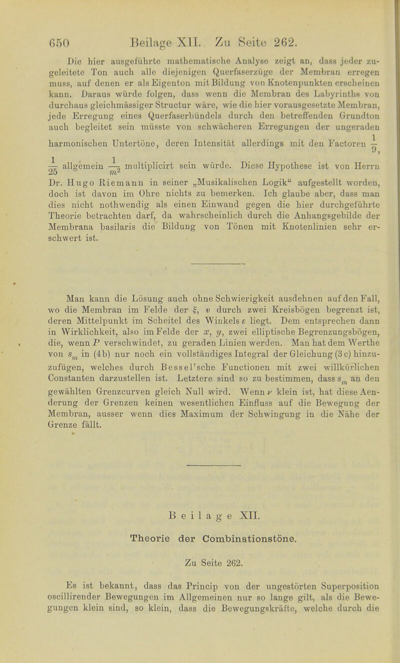 Die hier ausgefiihrte mathematische Analyse zeigt an, class jeder zu- geleitete Ton auch alle diejenigen Querfaserziige der Membran erregen muss, auf denen er alsEigenton mitBildung von Knotenpunkten erscheinen kann. Daraus wiirde f'olgen, dass wenn die Membran des Labyrinths von durchaus gleichmassiger Structur ware, wie die hier vorausgesetzte Membran, jede Erregung eines Querl'aserbiindels durch den betrefi*enden Grundton auch begleitet sein miisste von schwacheren Erregungen der ungeradeu harmonisehen Uutertone, deren Intensitat allerdings mit den Factoren 77 J> — alloemein -— multiplicirt sein wiirde. Diese Hypothese ist von Herru 25 m2 Dr. Hugo Riemann in seiner „Musikalischen Logik aufgestellt worden, doch ist davon im Ohre nichts zu bemerken. Ich glaube aber, dass man dies nicht nothwendig als einen Einwand gegen die hier durchgef'uhrte Theorie betrachten darf, da wahrscheinlich durch die Anhangsgebilde der Membrana basilaris die Bilduug von Tonen mit Knotenlinien sehr er- schwert ist. Man kann die Losung auch ohne Schwierigkeit ausdehnen auf den Fall, wo die Membran im Felde der v durch zwei Kreisbogen begrenzt ist, deren Mittelpunkt im Scheitel des Winkels e liegt. Dem entsprechen dann in Wirklickkeit, also im Felde der oc, y, zwei elliptische Begrenzungsbogen, die, wenn P verschwindet, zu geraden Linien werden. Man hat dem Werthe von sm in (4b) nur noch ein vollstaudiges Integral der Gleichung (3 c) hinzu- zufugen, welches durch Bessel'sche Functionen mit zwei willkiHichen Constanten darzustellen ist. Letztere sind so zu bestimmen, dass sm an den gewahlten Grenzcurven gleich Null wird. Wenn v klein ist, hat diese Aen- derung der Grenzen keinen wesentlichen Einfiuss auf die Bewegung der Membran, ausser wenn dies Maximum der Schwingung in die Nahe der Grenze fallt. Beilage XII. Theorie der Combinationstone. Zu Seite 262. Es ist bekannt, dass das Princip von der ungestorten Superposition oscillirender Bewegungen im Allgemeineu nur so lange gilt, als die Bewe- gungen klein sind, so klein, dass die Bewegungskriiite, welche durch die