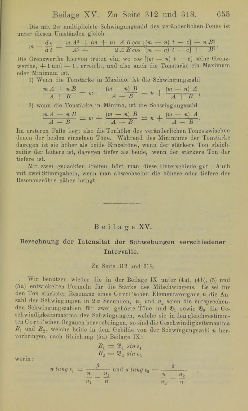 Die mit 2n multiplicirte Schwingungszahl des veranderlichenTones ist unter diesen Umstanden gleich de m A°- -f (w + n) A B cos [(to — n) t — c] -f- n -B2 w ~ 31 ~ _a -f- : 2 A B cos [(to — n) « - c] + -B2 Die Grenzwerthe hiervon treten ein, wo cos [(to — n) « — c] seine Grenz- werthe, +1 und — 1, erreicht, und also auch die Tonstarke ein Maximum oder Minimum ist. 1) Wenn die Tonstarke in Maximo, ist die Schwingungszahl to A -h n B (m — n) B __ (to — n) A A + B = m - A + B' ~ n + .4 + 2* ' 2) wenn die Tonstarke in Minimo, ist die Schwingungszahl mA — n B . (m — n) B . (to — n_ ______ _ m + -^—-r- = » + A — B ' Im ersteren Falle liegt also die Tonhohe des veranderlichen Tones zwischen denen der beiden einzelnen Tone. Wahrend des Minimums der Tonstarke dagegen ist sie hoher als beide Einzeltone, wenn der starkere Ton gleich- zeitig der hohere ist, dagegen tiefer als beide, wenn der starkere Ton der tiefere ist. Mit zwei gedackten Pfeifen hort man diese Unterschiede gut. Auch mit zwei Stimmgabeln, wenn man abwechselnd die hohere oder tiefere der Resonanzrohre naher bringt. Beilage XV. Berechnung der Intensitat der Schwebungen verschiedener Intervalle. Zu Seite 312 und 318. Wir benutzen wieder die in der Beilage IX unter (4a), (4b), (5) und (5 a) entwickelten Formeln fur die Starke des Mitschwingens. Es sei fur den Ton starkster Resonanz eines Corti'schen Elementarorgans n die An- zahl der Schwingungen in 2 n Secunden, wx und w2 seien die entsprechen- den Schwingungszahlen fur zwei gehorte Tone und 58 x sowie 582 die ^e- schwindigkeitsmaxima der Schwingungen, welche sie in den gleichgestimm- ten Corti'schen Organen hervorbringen, so sind die Geschwindigkeitsmaxima 2?! und B2, welohe beide in dem Gebilde von der Schwingungszahl n her- vorbringen, nach Gleichung (5a) Beilage IX: Z?j — S8X sin fj B2 — 582 sin c2 worin : a a 7T tang e, = und n tang e2 = 9 1 n_ «i jL 'Hi n^ n n2 n