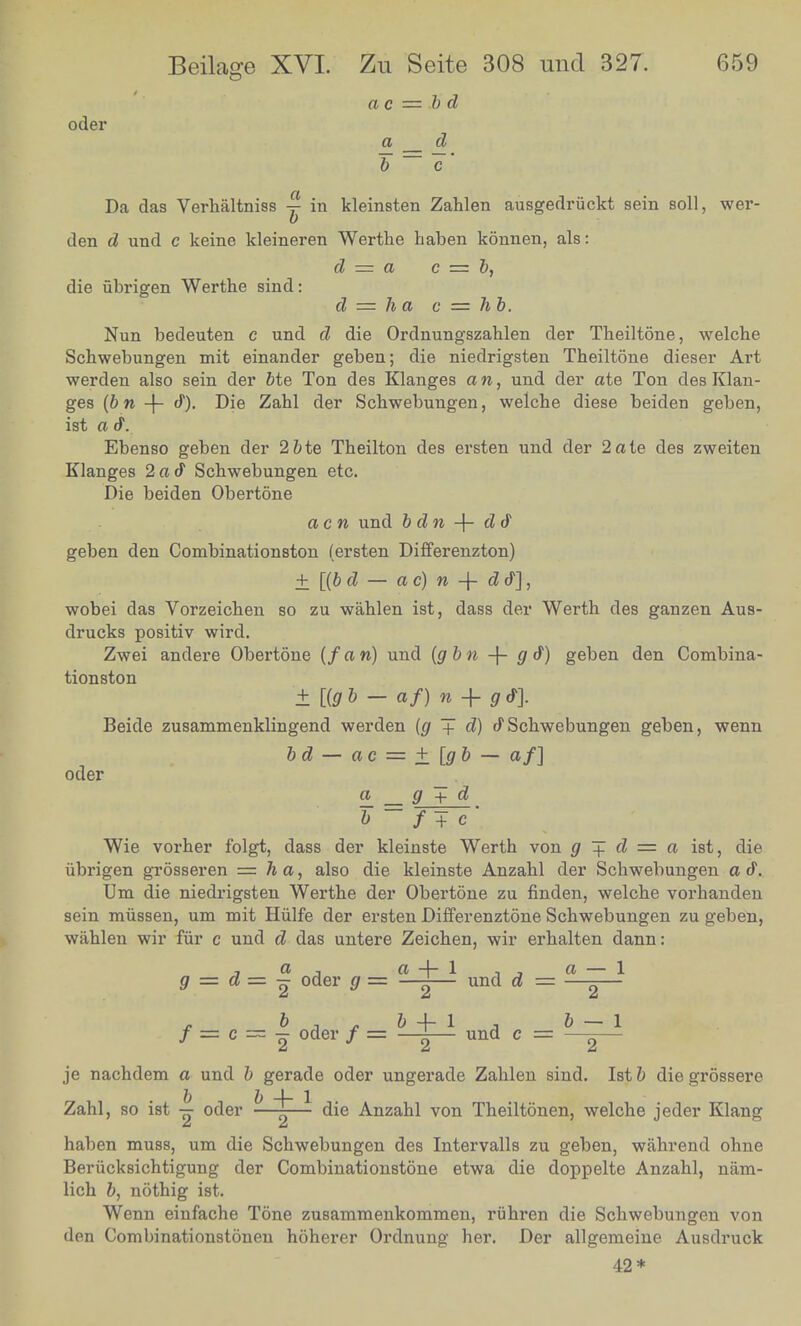 a c = b d oder a d b ~ c' Da das Verhaltniss ~ in kleinsten Zahlen ausgedriickt sein soil, wer- den d und c keine kleineren Wertke haben konnen, als: ,. , . d = a c = b, die iibrigen Werthe sind: d = ha c = hb. Nun bedeuten c und d die Ordnungszahlen der Theiltone, welche bchwebungen mit einander geben; die niedrigsten Theiltone dieser Art werden also sem der bte Ton des Klanges aw, und der ate Ton des Klan- ges (bn -f Die Zahl der Schwebungen, welche diese beiden ffeben ist a a. & ' Ebenso geben der 2&te Theilton des ersten und der 2ate des zweiten Klanges 2a<f Schwebungen etc. Die beiden Obertone acn und bdn -f- d d geben den Combinationston (ersten Differenzton) ± [(b d — a c) n -j- d &], wobei das Vorzeichen so zu wahlen ist, dass der Werth des ganzen Aus- drucks positiv wird. Zwei andere Obertone (fan) und (gbn + gt) geben den Combina- tionston ± [(g b — af) n -f- g &]. Beide zusammenklingend werden (g + d) & Schwebungen geben, wenn oder - bd-ac = ±[gb-af) a _ g + d Wie vorher folgt, dass der kleinste Werth von g + d = a ist die ubrigen grosseren = ha, also die kleinste Anzahl der Schwebungen a j Um die niedrigsten Werthe der Obertone zu finden, welche vorhanden sem mussen um mit Hiilfe der ersten Differenztone Schwebungen zu geben, wahlen wir for c und d das untere Zeichen, wir erhalten dann: * = d = ! Oder g = *±d und d = ^=l! f= c = | oder/= h-±l und c = L=J ^2 2 je nachdem a und ^gerade oder ungerade Zahlen sind. Ist& diegrossere Zahl, so ist - oder -ii die Anzahl von Theiltonen, welche jeder Klang haben muss, um die Schwebungen des Intervals zu geben, wahrend ohne Berucksichtigung der Combinationstone etwa die doppelte Anzahl, nam- lien b, nothig ist. ' Wenn einfache Tone zusammenkommen, riihren die Schwebungen von den Combinationstonen hoherer Ordnung her. Der allgemeine Ausdruck 42*