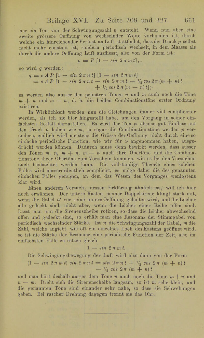 nur ein Ton von der Sehwingungszahl n entsteht. Wenn nun aber eine weite eroTsere Oeffnung von wechselnder Weite vorhanden let, durch wlhe f n hinreichender Verlust an Luft stating dass der DruJ* selbst S^— ^ Bondern periodisch wechselt, in dem Maasse als durch die andere Oeffnung Luft ausfliesst, also von der Form ist: p = P [1 — sin 2 n m t],.. so wird q werden: a -cAP\\ - sin 2 n n t] [1 - sin 2nmt] = cAP 1 - sin 2nnt - sin Invit- y2cos2n{m + n)t -f- y9 cos 2 7r (w — n) t]; es werden also ausser den primaren Tonen n und m auch noch die Tone : + d. h. die beiden Combination^ erster Ordnuug 6X18 In'wirklichkeit werden nun die Gleichungen immer viel complicirter werden, als icb sie hier hingestellt habe, urn den Vorgang m seiner em- Ichs en Gestalt darzustellen. Es wird der Ton n ebenso gut Emfluss auf den Sck p haben wie m, ja soger die Combinations*™ werden p ver- andern endlich wird meistens die Grosse der Oeffnung nicht durch erne so einSe periodische Function, wie wir Mr. » angenommen haben, ausge- drfieW werden konnen. Dadurch muss denn bewirkt werden dass ausser den Tonen m, n, m + », m - n auch ihre Obertone und die Combina- tions t5nihrer Obertone zumVorschein kommen, wie es bei den Versuchen auch beobachtet werden kann. Die vollstandige Theone ernes solchen Ses wird ausserordentlich complicirt, es moge daher die des genannten ™ahln Falles geniigen, an dem das Wesen des Vorganges wemgstens ^Elnet anderen Versuch, dessen Erklarung ahnlich ist will ich hier noch erwahnen. Der untere Kasten meiner Doppelsirene klingt staik mit, wenn Z Gabel «' vor seine untere Oeffnung gehalten wird, und die Locher Tl e gedeckt sind, nicht aber, wenn die Locher emer Reihe offen^ smd. LasBt man nun die Sirenenscheibe rotiren, so . dass die Locher abwechselnd off n und gedeckt sind, so erhalt man eine Resonanz der Stimmgabel von periodfcch wechselnder Starke. Ist n die Schwingungszahl der Gabel m die IS welche angiebt, wie oft ein einzelnes Loch desKastens ^tw»rj so ist die Starke der Resonanz eine periodische Function der Zeit, also im einfachsten Falle zu setzen gleich 1 — sin 2 n m t. Die Schwingungsbewegung der Luft wird also dann von der Form (1 _ sin 2nmt) sin 2nnt = sin 2 nn t -f Va cos 2 71 [m + w)1 — ya cos 2 n (m -h n) t und man hort deshalb ausser dem Tone n auch noch die Tone m + n und n - m Dreht sich die Sirenenscheibe langsam, so ist m sehr klein, und die genannten Tone sind einander sehr nahe, so dass sie Schwebungen geben. Bei rascher Drehung dagegen trennt sie das Ohr.