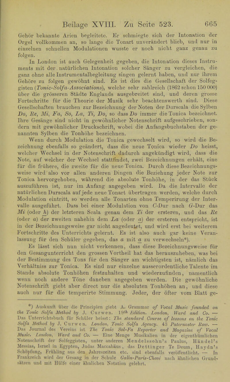 Gehor bekannte Arieu begleitete. Er schmiegte sich der Intonation der Orgel vollkommen an, so lauge die Tonart unverandert blieb, und nur in einzelnen sehnellen Modulationen wusste er noch nicbt ganz genau zu folgen. In London ist aucb Gelegenheit gegeben, die Intonation dieses Instru- ments mit der. natiirlichen Intonation solcher Sanger zu vergleiehen, die ganz ohne alle In strum entalbegleitung singen gelernt haben, und nur ibrem Gehore zu folgen gewohnt sind. Es ist dies die Gesellschaft der Solfeg- gisten (Tonic-Solf'a-Associations), welche sehr zahlreich (1862 schon 150 000) iiber die grosseren Stadte Englands ausgebreitet sind, und deren grosse Fortsehritte fur die Theorie der Musik sebr beachtenswerth sind. Diese Gesellschaften brauchen zur Bezeicbnung derNoten derDurscala die Sylben Do, Be, Mi, Fa, So, La, Ti, Bo, so dass Do immer dieTonica bezeiohnet. Ihre Gesange sind nicht in gewohnlicher Notenscbrift aufgescbrieben, son- dern mit gewohnlicher Druckschrift, wobei die Anfangsbuchstaben der ge- nannten Sylben die Tonhohe bezeichnen. Wenn durch Modulation die Tonica gewecbselt wird, so wird die Be- zeichnung ebenfalls so geandert, dass die neue Tonica wieder Do beisst, welcher Wecbsel in der Notenschrift dadurch angekiindigt wird, dass die Note, auf welcber der Wecbsel stattfindet, zwei Bezeicbnungen erhalt, eine fur die friibere, die zweite fur die neue Tonica. Durch diese Bezeichnungs- weise wird also vor alien anderen Dingen die Beziebung jeder Note zur Tonica bervorgeboben, wahrend die absolute Tonhohe, in der das Stuck auszufuhren ist, nur im Anfang angegeben wird. Da die Intervalle der natiirlicben Durscala auf jede neue Tonart iibertragen werden, welche durch Modulation eintritt, so werden alle Tonarten ohne Temperirung der Inter- valle ausgefiihrt. Dass bei einer Modulation von C-Dur nach Cr-Dur das Mi (oder h) der letzteren Scala genau dem Ti der ersteren, und das Be (oder a) der zweiten nahehin dem La (oder a) der ersteren entspricht, ist in der Bezeichnungsweise gar nicht angedeutet, und wird erst bei weiterem Fortsehritte des Unterrichts gelernt. Es ist also auch gar keine Veran- lassung fur den Schiller gegeben, das a mit a zu verwechseln*). Es lasst sich nun nicht verkennen, dass diese Bezeichnungsweise fur den Gesangunterricht den grossen Vortheil hat das herauszuheben, was bei der Bestimmung des Tons fur den Sanger am wichtigsten ist, namlich das Verhaltniss zur Tonica. Es sind nur einzelne ausserordentliche Talente im Stande absolute Tonhohen festzuhalten und wiederzufinden, namentlich wenn noch andere Tone daneben angegeben werden. Die gewohnliche Notenschrift giebt aber direct nur die absoluten Tonhohen an, und diese auch nur fur die temperirte Stimmung. Jeder, der ofter vom Blatt ge- *) Auskunf't iiber die Principien giebt A. Grammar of Vocal Music founded on the Tonic Solf a Method by J. Cur wen. 19'* Edition. London, Ward and Co. — Das Unterrichtsbuch fur Schiller heisst: The standard Course of lessons on the Tonic Solfa Method by J. Curwen. London, Tonic Solf a Agency. 43 Paternoster Roio. — Das Journal des Vereins ist The Tonic Sol-Fa Reporter and Magazine of Vocal Music. London, Ward and Co. — Eine Menge Musikalien in der eigenthiimlichen Notenschrift der Solfeggisten, unter anderen Mendelssohn's Paulus, Handel's Messiaa, Israel in Egypten, Judas Maceabaus , das Dettinger Te Deum, Haydn's SchSpfung, Friihling aus den Jahrcszeiten etc. sind ebenfalls verbllentlicht. — In Frankreich wird der Gesang in der Schule Galin-Paris-Cheve nach iihnlichcn Grund- s'atzen und mit Hiilfe einer ahnlichen Notation gelehrt.