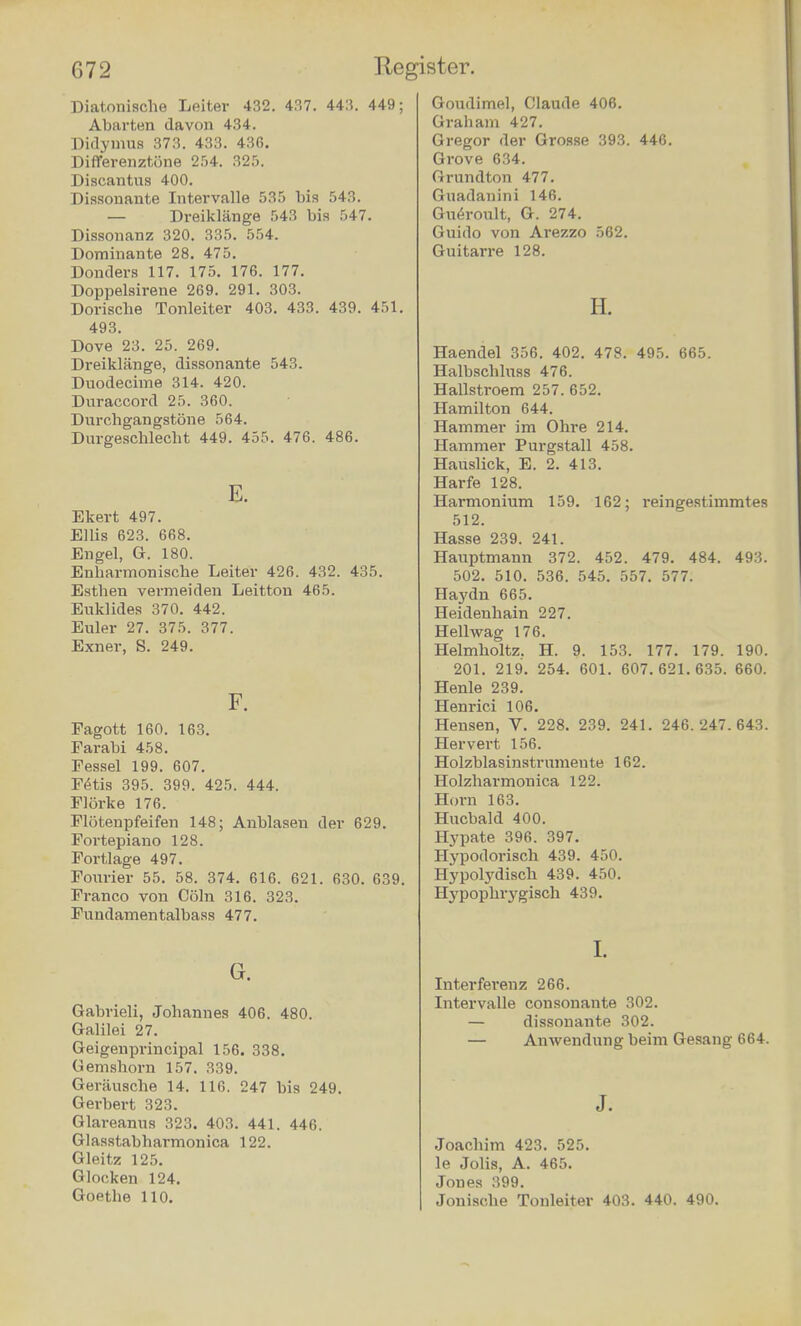 DiatOTrische Leiter 432. 437. 443. 449; Abarten davon 434. Didymus 373. 433. 436. Differenztone 254. 325. Discantus 400. Dissonante Intervalle 535 bis 543. — Dreiklange 543 bis 547. Dissonanz 320. 335. 554. Dominante 28. 475. Donders 117. 175. 176. 177. Doppelsirene 269. 291. 303. Doriscbe Tonleiter 403. 433. 439. 451. 493. Dove 23. 25. 269. Dreiklange, dissonante 543. Duodecimo 314. 420. Duraccord 25. 360. Durchgangstone 564. Durgescblecbt 449. 455. 476. 486. E. Ekert 497. Ellis 623. 668. Engel, G. 180. Enharmonische Leiter 426. 432. 435. Estben vermeiden Leitton 465. Euklides 370. 442. Euler 27. 375. 377. Exner, S. 249. F. Fagott 160. 163. Farabi 458. Pessel 199. 607. Petis 395. 399. 425. 444. Florke 176. Flotenpfeifen 148; Anblasen der 629. Fortepiano 128. Portlage 497. Fourier 55. 58. 374. 616. 621. 630. 639. Franco von Coin 316. 323. Fundamentalbass 477. G. Gabrieli, Johannes 406. 480. Galilei 27. Geigenprincipal 156. 338. Gemsborn 157. 339. Gerausche 14. 116. 247 bis 249. Gerbert 323. Glareanus 323. 403. 441. 446. Glasstabbarmonica 122. Gleitz 125. Glocken 124. Goethe 110. Goudimel, Claude 406. Graham 427. Gregor der Grosse 393. 446. Grove 634. Grundton 477. Guadanini 146. Gueroult, G. 274. Guirto von Arezzo 562. Guitarre 128. H. Haendel 356. 402. 478. 495. 665. Halbscbluss 476. Hallstroem 257. 652. Hamilton 644. Hammer im Ohre 214. Hammer Purgstall 458. Hauslick, E. 2. 413. Harfe 128. Harmonium 159. 162; reingestimmtes 512. Hasse 239. 241. Hauptmann 372. 452. 479. 484. 493. 502. 510. 536. 545. 557. 577. Haydn 665. Heidenbain 227. Hellwag 176. Helmholtz. H. 9. 153. 177. 179. 190. 201. 219. 254. 601. 607.621.635. 660. Henle 239. Henrici 106. Hensen, V. 228. 239. 241. 246.247.643. Hervert 156. Holzblasinstrumente 162. Holzharmonica 122. Horn 163. Hucbald 400. Hypate 396. 397. Hypotlorisch 439. 450. Hypolydisch 439. 450. Hj'pophi'ygisch 439. I. Interferenz 266. Intervalle consonante 302. — dissonante 302. — Anwendung beim Gesang 664. J. Joachim 423. 525. le Jobs, A. 465. Jones 399. I Jonische Tonleiter 403. 440. 490.