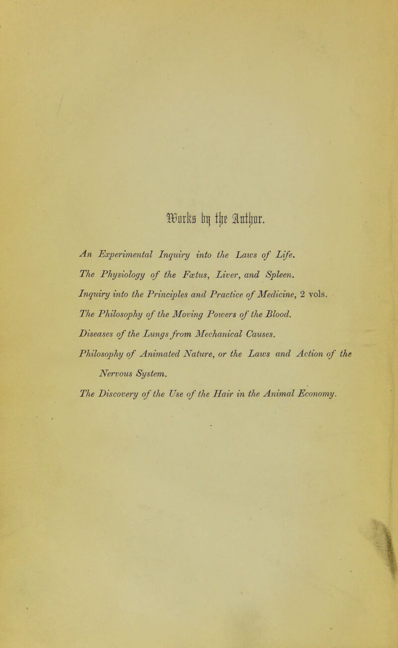 Wwfa In} tjjB Mjar. Experimental Inquiry into the Laws of Life. The Physiology of the Foetus, Liver, ane? Spleen. Inquiry into the Principles and Practice of Medicine, 2 vols. The Philosophy of the Moving Poivers of the Blood. Diseases of the Lungs from Mechanical Causes. Philosophy of Animated Nature, or the Laws and Action of the Nervous System. The Discovery of the Use of the Hair in the Animal Economy.